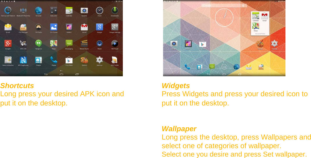                Shortcuts Long press your desired APK icon and put it on the desktop.               Widgets Press Widgets and press your desired icon to put it on the desktop.   Wallpaper Long press the desktop, press Wallpapers and select one of categories of wallpaper.  Select one you desire and press Set wallpaper.    