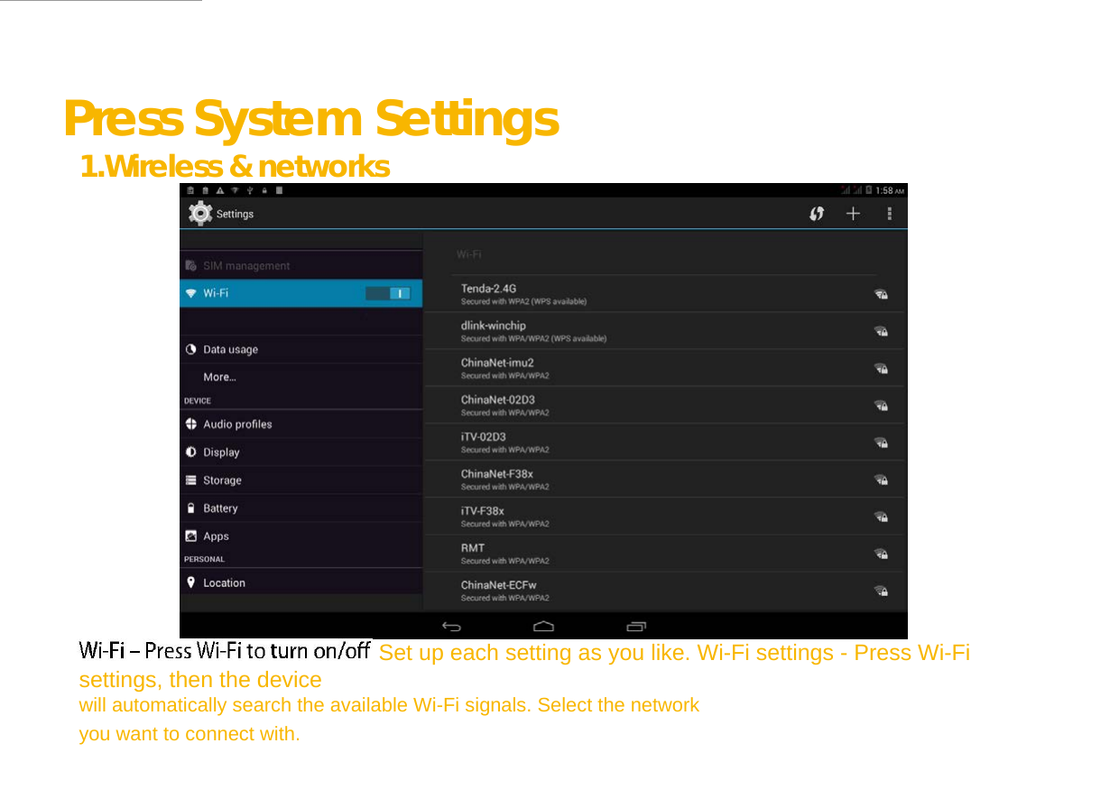  Press System Settings 1.Wireless &amp; networks     Set up each setting as you like. Wi-Fi settings - Press Wi-Fi settings, then the device  will automatically search the available Wi-Fi signals. Select the network you want to connect with.  