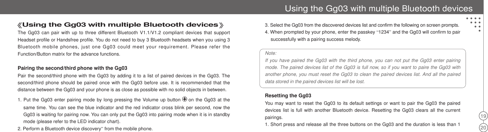 19203. Select the Gg03 from the discovered devices list and confirm the following on screen prompts.4. When prompted by your phone, enter the passkey “1234”and the Gg03 will confirm to pairsuccessfully with a pairing success melody.Note:If you have paired the Gg03 with the third phone, you can not put the Gg03 enter pairingmode. The paired devices list of the Gg03 is full now, so if you want to paire the Gg03 withanother phone, you must reset the Gg03 to clean the paired devices list. And all the paireddata stored in the paired devices list will be lost.Resetting the Gg03You may want to reset the Gg03 to its default settings or want to pair the Gg03 the paireddevices list is full with another Bluetooth device. Resetting the Gg03 clears all the currentpairings.1. Short press and release all the three buttons on the Gg03 and the duration is less than 1Using the Gg03 with multiple Bluetooth devicesThe Gg03 can pair with up to three different Bluetooth V1.1/V1.2 compliant devices that supportHeadset profile or Handsfree profile. You do not need to buy 3 Bluetooth headsets when you using 3Bluetooth mobile phones, just one Gg03 could meet your requirement. Please refer theFunction/Button matrix for the advance functions.Pairing the second/third phone with the Gg03Pair the second/third phone with the Gg03 by adding it to a list of paired devices in the Gg03. Thesecond/third phone should be paired once with the Gg03 before use. It is recommended that thedistance between the Gg03 and your phone is as close as possible with no solid objects in between.1. Put the Gg03 enter pairing mode by long pressing the Volume up button on the Gg03 at thesame time. You can see the blue indicator and the red indicator cross blink per second, now theGg03 is waiting for pairing now. You can only put the Gg03 into pairing mode when it is in standbymode (please refer to the LED indicator chart).2. Perform a Bluetooth device discovery”from the mobile phone.Using the Gg03 with multiple Bluetooth devices
