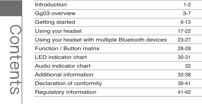 Introduction1-2Gg03 overview 3-7Getting started6-13Using your headset 17-22Using your headsetwith multiple Bluetooth devices23-27Function / Button matrix28-29LED indicator chart30-31Audio indicator chart32Additional information33-38Declaration of conformity39-41Regulatory information41-42