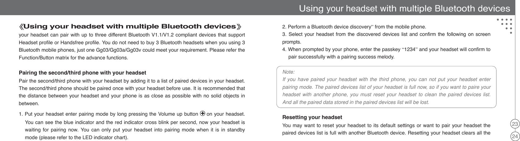23242. Perform a Bluetooth device discovery”from the mobile phone.3. Select your headset from the discovered devices list and confirm the following on screenprompts.4. When prompted by your phone, enter the passkey “1234”and your headset will confirm topair successfully with a pairing success melody.Note:If you have paired your headset with the third phone, you can not put your headset enterpairing mode. The paired devices list of your headset is full now, so if you want to paire yourheadset with another phone, you must reset your headset to clean the paired devices list.And all the paired data stored in the paired devices list will be lost.Resetting your headsetYou may want to reset your headset to its default settings or want to pair your headset thepaired devices list is full with another Bluetooth device. Resetting your headset clears all theUsing your headset with multiple Bluetooth devicesyour headset can pair with up to three different Bluetooth V1.1/V1.2 compliant devices that supportHeadset profile or Handsfree profile. You do not need to buy 3 Bluetooth headsets when you using 3Bluetooth mobile phones, just one Gg03/Gg03a/Gg03v could meet your requirement. Please refer theFunction/Button matrix for the advance functions.Pairing the second/third phone with your headsetPair the second/third phone with your headset by adding it to a list of paired devices in your headset.The second/third phone should be paired once with your headset before use. It is recommended thatthe distance between your headset and your phone is as close as possible with no solid objects inbetween.1. Put your headset enter pairing mode by long pressing the Volume up button on your headset.You can see the blue indicator and the red indicator cross blink per second, now your headset iswaiting for pairing now. You can only put your headset into pairing mode when it is in standbymode (please refer to the LED indicator chart).Using your headset with multiple Bluetooth devices