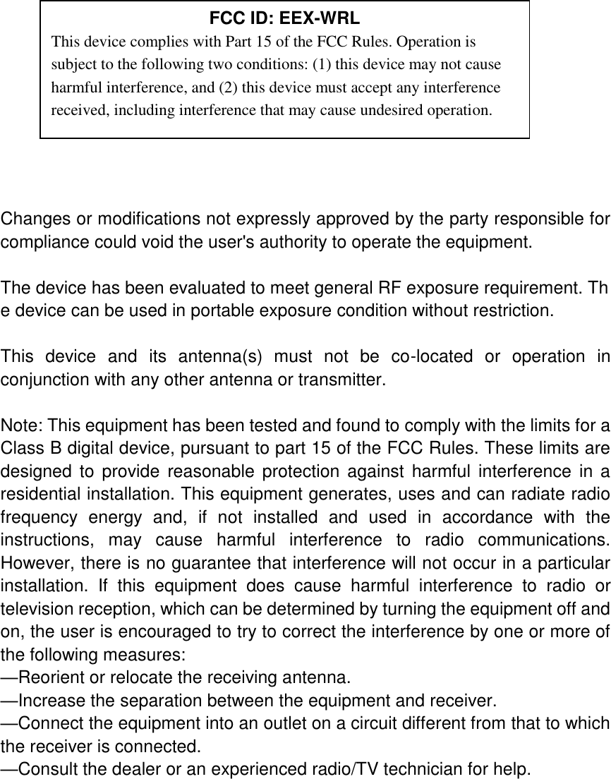            Changes or modifications not expressly approved by the party responsible for compliance could void the user&apos;s authority to operate the equipment.  The device has been evaluated to meet general RF exposure requirement. The device can be used in portable exposure condition without restriction.    This  device  and  its  antenna(s)  must  not  be  co-located  or  operation  in conjunction with any other antenna or transmitter.  Note: This equipment has been tested and found to comply with the limits for a Class B digital device, pursuant to part 15 of the FCC Rules. These limits are designed  to  provide  reasonable protection against  harmful  interference  in  a residential installation. This equipment generates, uses and can radiate radio frequency  energy  and,  if  not  installed  and  used  in  accordance  with  the instructions,  may  cause  harmful  interference  to  radio  communications. However, there is no guarantee that interference will not occur in a particular installation.  If  this  equipment  does  cause  harmful  interference  to  radio  or television reception, which can be determined by turning the equipment off and on, the user is encouraged to try to correct the interference by one or more of the following measures: —Reorient or relocate the receiving antenna. —Increase the separation between the equipment and receiver. —Connect the equipment into an outlet on a circuit different from that to which the receiver is connected. —Consult the dealer or an experienced radio/TV technician for help.  FCC ID: EEX-WRL This device complies with Part 15 of the FCC Rules. Operation is subject to the following two conditions: (1) this device may not cause harmful interference, and (2) this device must accept any interference received, including interference that may cause undesired operation. 