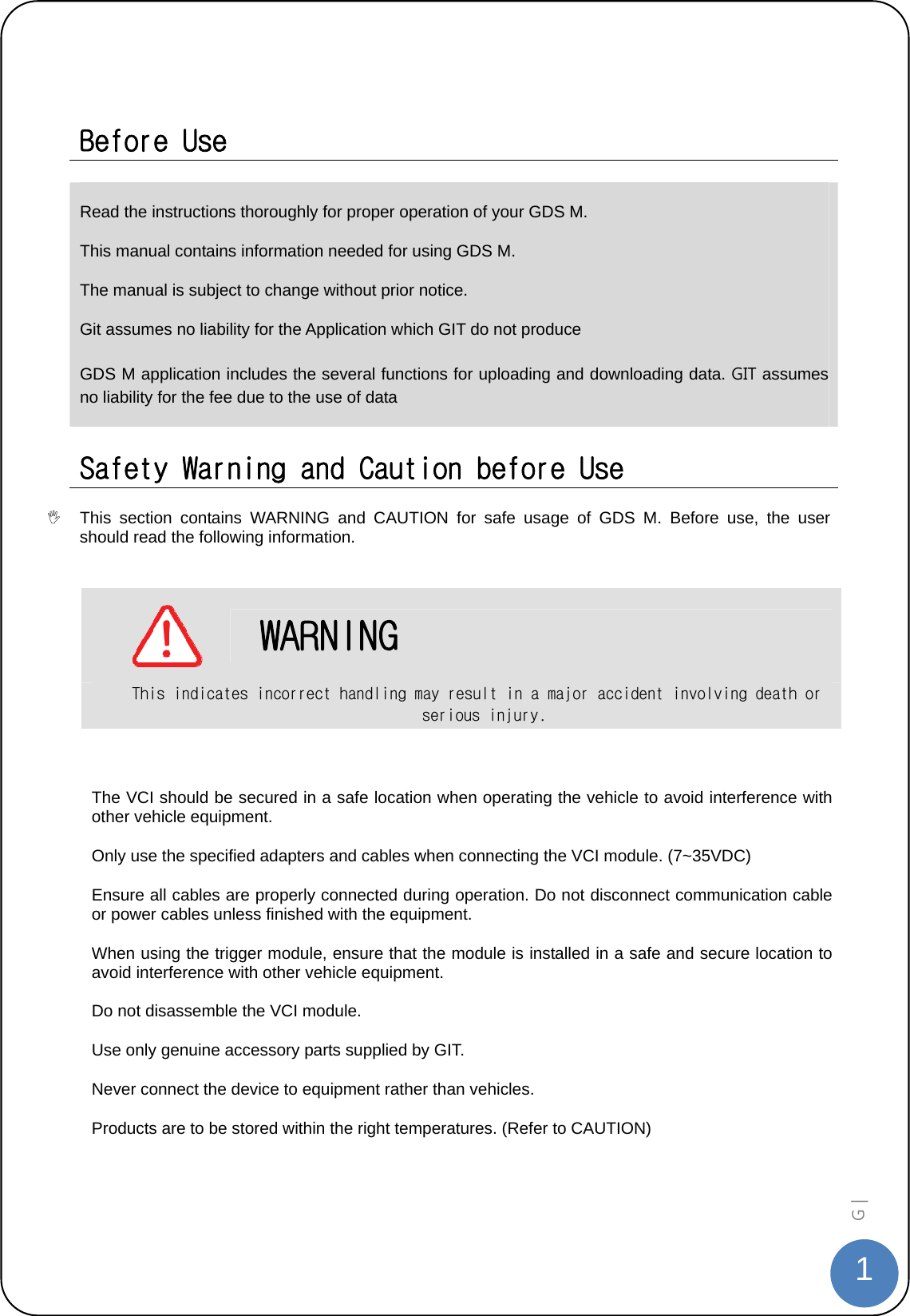  1G |    Before Use  Read the instructions thoroughly for proper operation of your GDS M. This manual contains information needed for using GDS M. The manual is subject to change without prior notice. Git assumes no liability for the Application which GIT do not produce GDS M application includes the several functions for uploading and downloading data. GIT assumes no liability for the fee due to the use of data  Safety Warning and Caution before Use   This section contains WARNING and CAUTION for safe usage of GDS M. Before use, the user should read the following information.       WARNING This indicates incorrect handling may result in a major accident involving death or serious injury.  The VCI should be secured in a safe location when operating the vehicle to avoid interference with other vehicle equipment. Only use the specified adapters and cables when connecting the VCI module. (7~35VDC) Ensure all cables are properly connected during operation. Do not disconnect communication cable or power cables unless finished with the equipment. When using the trigger module, ensure that the module is installed in a safe and secure location to avoid interference with other vehicle equipment. Do not disassemble the VCI module. Use only genuine accessory parts supplied by GIT. Never connect the device to equipment rather than vehicles. Products are to be stored within the right temperatures. (Refer to CAUTION)  