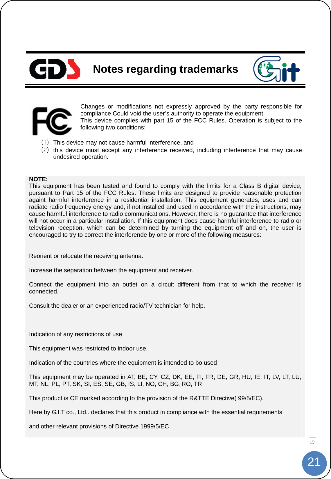  21G |     Notes regarding trademarks  Changes or modifications not expressly approved by the party responsible for compliance Could void the user’s authority to operate the equipment. This device complies with part 15 of the FCC Rules. Operation is subject to the following two conditions:  (1)  This device may not cause harmful interference, and   (2)  this device must accept any interference received, including interference that may cause undesired operation.  NOTE: This equipment has been tested and found to comply with the limits for a Class B digital device, pursuant to Part 15 of the FCC Rules. These limits are designed to provide reasonable protection againt harmful interference in a residential installation. This equipment generates, uses and can radiate radio frequency energy and, if not installed and used in accordance with the instructions, may cause harmful interferende to radio communications. However, there is no guarantee that interference will not occur in a particular installation. If this equipment does cause harmful interference to radio or television reception, which can be determined by turning the equipment off and on, the user is encouraged to try to correct the interferende by one or more of the following measures:  Reorient or relocate the receiving antenna. Increase the separation between the equipment and receiver. Connect the equipment into an outlet on a circuit different from that to which the receiver is connected. Consult the dealer or an experienced radio/TV technician for help.  Indication of any restrictions of use This equipment was restricted to indoor use. Indication of the countries where the equipment is intended to bo used This equipment may be operated in AT, BE, CY, CZ, DK, EE, FI, FR, DE, GR, HU, IE, IT, LV, LT, LU, MT, NL, PL, PT, SK, SI, ES, SE, GB, IS, LI, NO, CH, BG, RO, TR This product is CE marked according to the provision of the R&amp;TTE Directive( 99/5/EC). Here by G.I.T co., Ltd.. declares that this product in compliance with the essential requirements       and other relevant provisions of Directive 1999/5/EC                                   