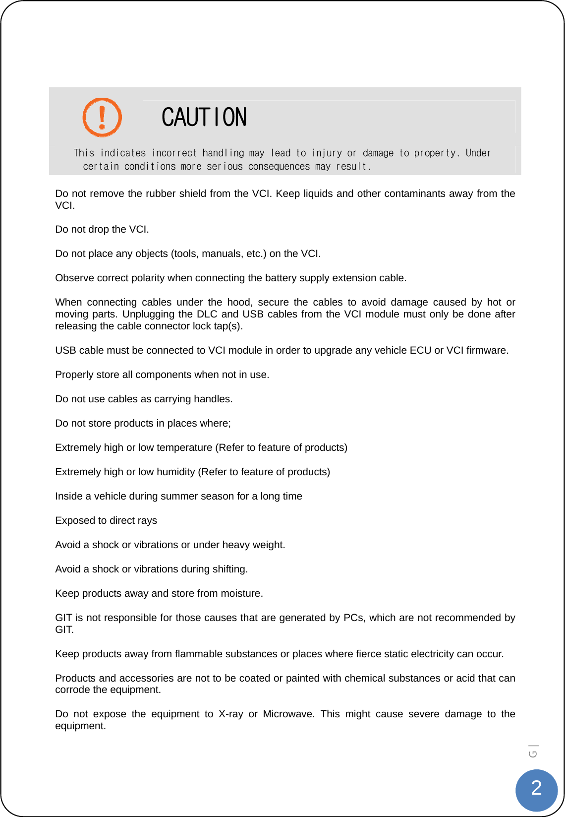  2G |     CAUTION This indicates incorrect handling may lead to injury or damage to property. Under certain conditions more serious consequences may result. Do not remove the rubber shield from the VCI. Keep liquids and other contaminants away from the VCI. Do not drop the VCI. Do not place any objects (tools, manuals, etc.) on the VCI. Observe correct polarity when connecting the battery supply extension cable. When connecting cables under the hood, secure the cables to avoid damage caused by hot or moving parts. Unplugging the DLC and USB cables from the VCI module must only be done after releasing the cable connector lock tap(s).   USB cable must be connected to VCI module in order to upgrade any vehicle ECU or VCI firmware. Properly store all components when not in use. Do not use cables as carrying handles. Do not store products in places where; Extremely high or low temperature (Refer to feature of products) Extremely high or low humidity (Refer to feature of products) Inside a vehicle during summer season for a long time Exposed to direct rays Avoid a shock or vibrations or under heavy weight. Avoid a shock or vibrations during shifting. Keep products away and store from moisture. GIT is not responsible for those causes that are generated by PCs, which are not recommended by GIT. Keep products away from flammable substances or places where fierce static electricity can occur. Products and accessories are not to be coated or painted with chemical substances or acid that can corrode the equipment. Do not expose the equipment to X-ray or Microwave. This might cause severe damage to the equipment.  