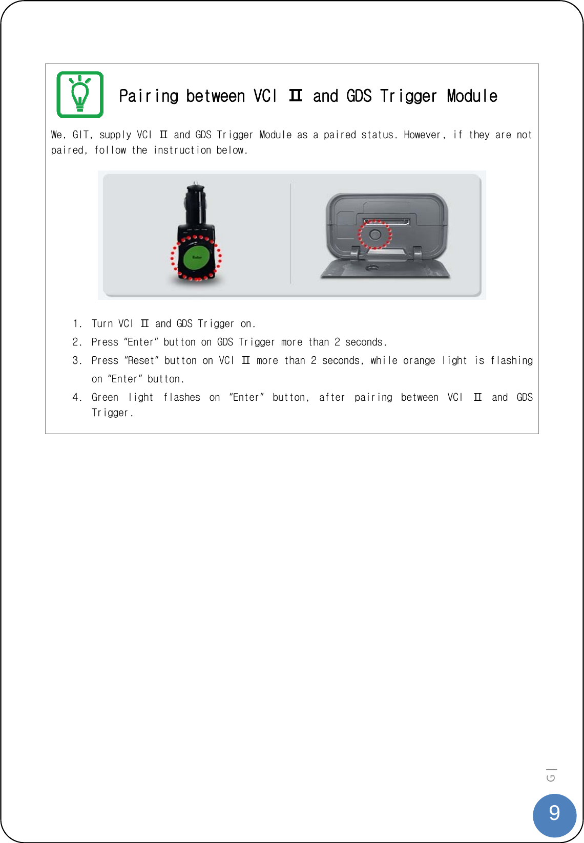  9G |    Pairing between VCI Ⅱ and GDS Trigger Module We, GIT, supply VCI Ⅱ and GDS Trigger Module as a paired status. However, if they are not paired, follow the instruction below.      1. Turn VCI Ⅱ and GDS Trigger on.  2. Press “Enter” button on GDS Trigger more than 2 seconds.  3. Press “Reset” button on VCI Ⅱ more than 2 seconds, while orange light is flashing on “Enter” button. 4. Green  light  flashes  on  “Enter”  button,  after  pairing  between  VCI  Ⅱ  and  GDS Trigger.   