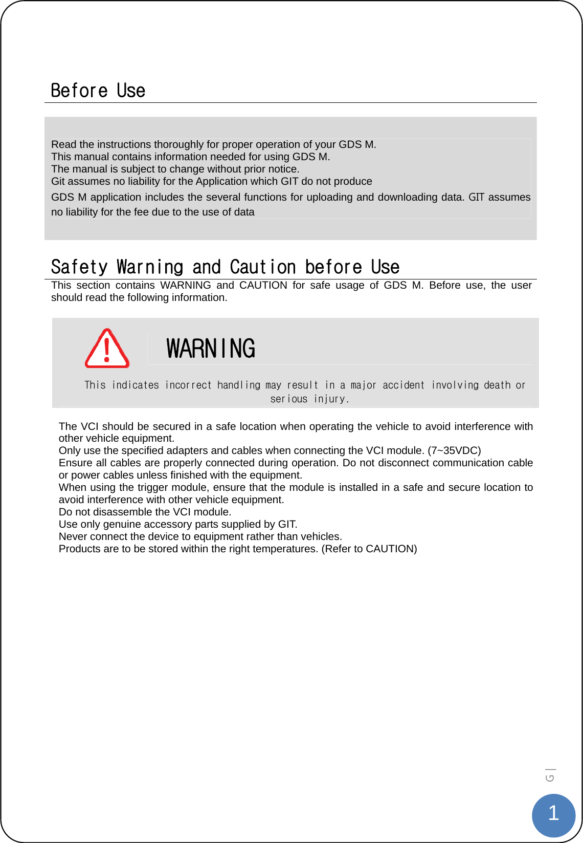  1G |    Before Use  Read the instructions thoroughly for proper operation of your GDS M. This manual contains information needed for using GDS M. The manual is subject to change without prior notice. Git assumes no liability for the Application which GIT do not produce GDS M application includes the several functions for uploading and downloading data. GIT assumes no liability for the fee due to the use of data  Safety Warning and Caution before Use This section contains WARNING and CAUTION for safe usage of GDS M. Before use, the user should read the following information.        WARNING This indicates incorrect handling may result in a major accident involving death or serious injury.  The VCI should be secured in a safe location when operating the vehicle to avoid interference with other vehicle equipment. Only use the specified adapters and cables when connecting the VCI module. (7~35VDC) Ensure all cables are properly connected during operation. Do not disconnect communication cable or power cables unless finished with the equipment. When using the trigger module, ensure that the module is installed in a safe and secure location to avoid interference with other vehicle equipment. Do not disassemble the VCI module. Use only genuine accessory parts supplied by GIT. Never connect the device to equipment rather than vehicles. Products are to be stored within the right temperatures. (Refer to CAUTION)  