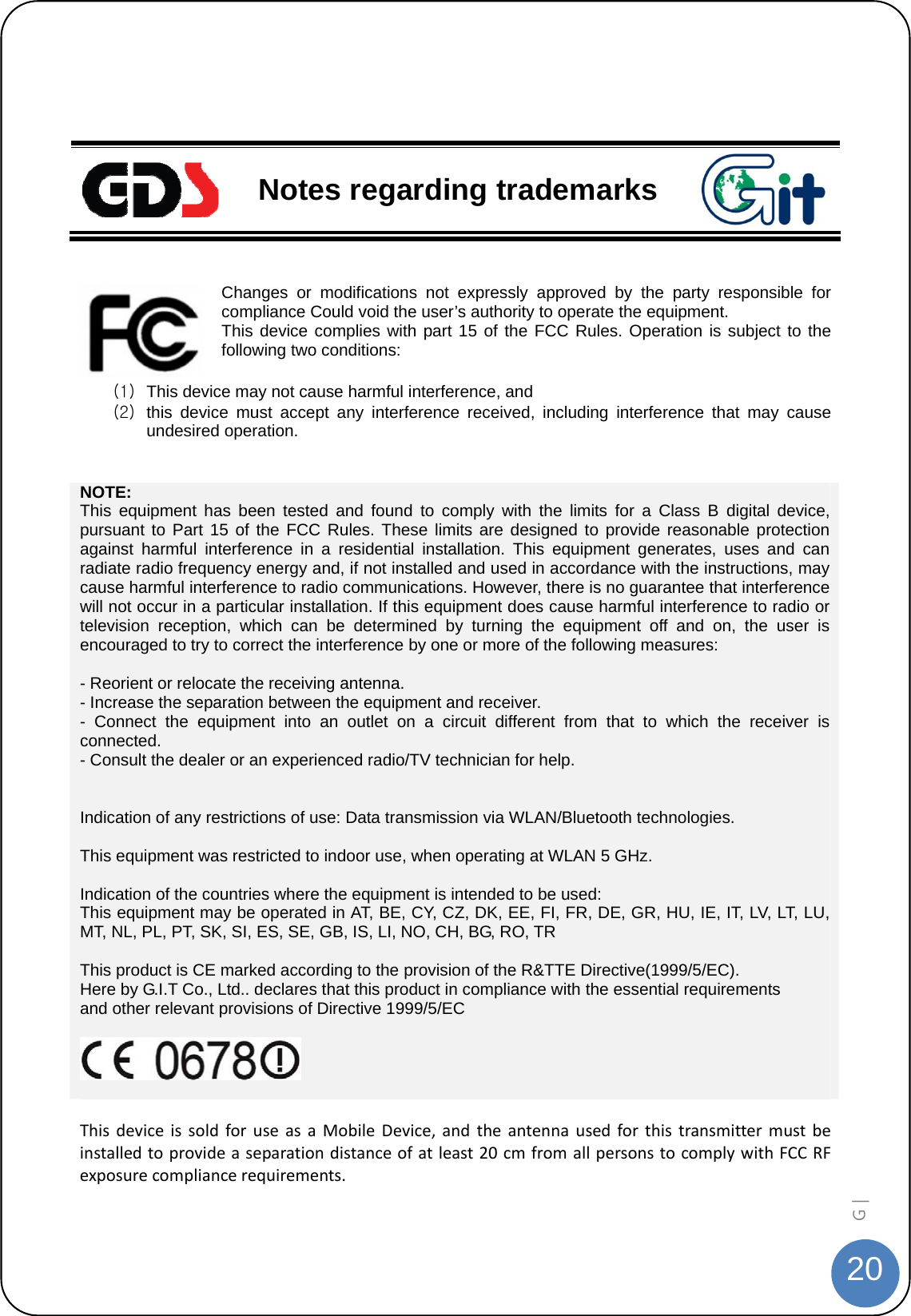  20G |     Notes regarding trademarks  Changes or modifications not expressly approved by the party responsible for compliance Could void the user’s authority to operate the equipment. This device complies with part 15 of the FCC Rules. Operation is subject to the following two conditions:  (1)  This device may not cause harmful interference, and   (2)  this device must accept any interference received, including interference that may cause undesired operation.  NOTE: This equipment has been tested and found to comply with the limits for a Class B digital device, pursuant to Part 15 of the FCC Rules. These limits are designed to provide reasonable protection against harmful interference in a residential installation. This equipment generates, uses and can radiate radio frequency energy and, if not installed and used in accordance with the instructions, may cause harmful interference to radio communications. However, there is no guarantee that interference will not occur in a particular installation. If this equipment does cause harmful interference to radio or television reception, which can be determined by turning the equipment off and on, the user is encouraged to try to correct the interference by one or more of the following measures:  - Reorient or relocate the receiving antenna. - Increase the separation between the equipment and receiver. - Connect the equipment into an outlet on a circuit different from that to which the receiver is connected. - Consult the dealer or an experienced radio/TV technician for help.   Indication of any restrictions of use: Data transmission via WLAN/Bluetooth technologies.  This equipment was restricted to indoor use, when operating at WLAN 5 GHz.  Indication of the countries where the equipment is intended to be used: This equipment may be operated in AT, BE, CY, CZ, DK, EE, FI, FR, DE, GR, HU, IE, IT, LV, LT, LU, MT, NL, PL, PT, SK, SI, ES, SE, GB, IS, LI, NO, CH, BG, RO, TR  This product is CE marked according to the provision of the R&amp;TTE Directive(1999/5/EC). Here by G.I.T Co., Ltd.. declares that this product in compliance with the essential requirements       and other relevant provisions of Directive 1999/5/EC    ThisdeviceissoldforuseasaMobileDevice,andtheantennausedforthistransmittermustbeinstalledtoprovideaseparationdistanceofatleast20cmfromallpersonstocomplywithFCCRFexposurecompliancerequirements. 