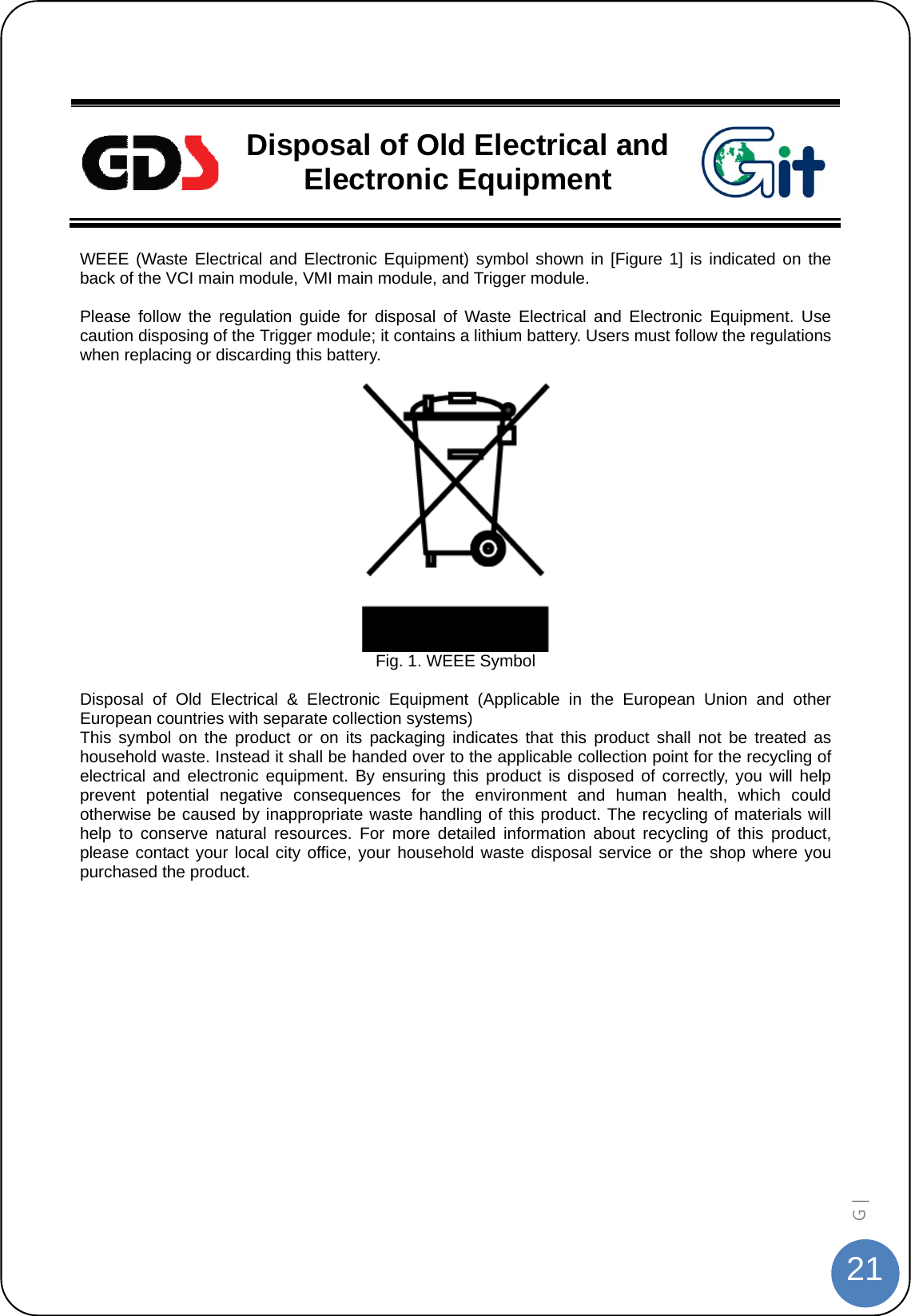  21G |    Disposal of Old Electrical and Electronic Equipment  WEEE (Waste Electrical and Electronic Equipment) symbol shown in [Figure 1] is indicated on the back of the VCI main module, VMI main module, and Trigger module.  Please follow the regulation guide for disposal of Waste Electrical and Electronic Equipment. Use caution disposing of the Trigger module; it contains a lithium battery. Users must follow the regulations when replacing or discarding this battery.   Fig. 1. WEEE Symbol  Disposal of Old Electrical &amp; Electronic Equipment (Applicable in the European Union and other European countries with separate collection systems) This symbol on the product or on its packaging indicates that this product shall not be treated as household waste. Instead it shall be handed over to the applicable collection point for the recycling of electrical and electronic equipment. By ensuring this product is disposed of correctly, you will help prevent potential negative consequences for the environment and human health, which could otherwise be caused by inappropriate waste handling of this product. The recycling of materials will help to conserve natural resources. For more detailed information about recycling of this product, please contact your local city office, your household waste disposal service or the shop where you purchased the product.  