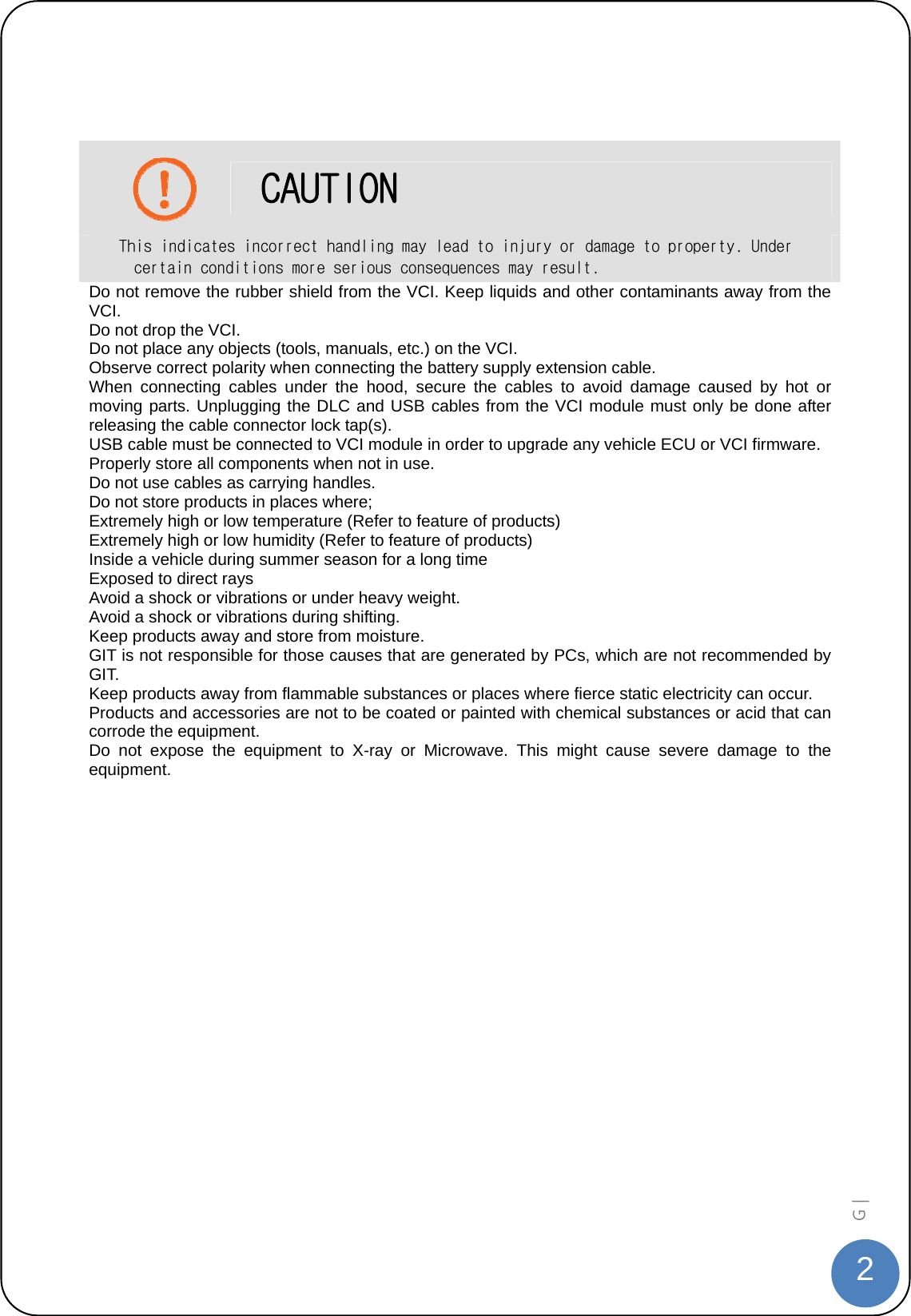  2G |     CAUTION This indicates incorrect handling may lead to injury or damage to property. Under certain conditions more serious consequences may result. Do not remove the rubber shield from the VCI. Keep liquids and other contaminants away from the VCI. Do not drop the VCI. Do not place any objects (tools, manuals, etc.) on the VCI. Observe correct polarity when connecting the battery supply extension cable. When connecting cables under the hood, secure the cables to avoid damage caused by hot or moving parts. Unplugging the DLC and USB cables from the VCI module must only be done after releasing the cable connector lock tap(s).   USB cable must be connected to VCI module in order to upgrade any vehicle ECU or VCI firmware. Properly store all components when not in use. Do not use cables as carrying handles. Do not store products in places where; Extremely high or low temperature (Refer to feature of products) Extremely high or low humidity (Refer to feature of products) Inside a vehicle during summer season for a long time Exposed to direct rays Avoid a shock or vibrations or under heavy weight. Avoid a shock or vibrations during shifting. Keep products away and store from moisture. GIT is not responsible for those causes that are generated by PCs, which are not recommended by GIT. Keep products away from flammable substances or places where fierce static electricity can occur. Products and accessories are not to be coated or painted with chemical substances or acid that can corrode the equipment. Do not expose the equipment to X-ray or Microwave. This might cause severe damage to the equipment.  