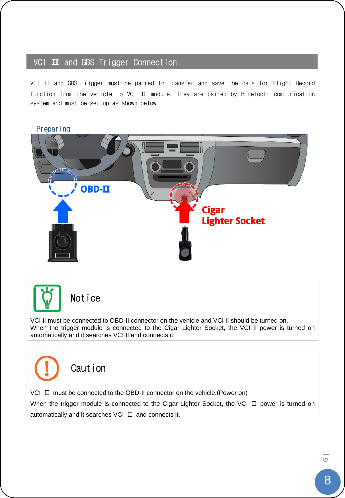  8G |     VCI Ⅱ and GDS Trigger Connection  VCI  Ⅱ  and  GDS  Trigger  must  be  paired  to  transfer  and  save  the  data  for  Flight  Record function  from  the  vehicle  to  VCI  Ⅱ  module.  They  are  paired  by  Bluetooth  communication system and must be set up as shown below.    Preparing     Notice VCI II must be connected to OBD-II connector on the vehicle and VCI II should be turned on.   When the trigger module is connected to the Cigar Lighter Socket, the VCI II power is turned on automatically and it searches VCI II and connects it.   Caution VCI  Ⅱ  must be connected to the OBD-II connector on the vehicle.(Power on)   When the trigger module is connected to the Cigar Lighter Socket, the VCI Ⅱ power is turned on automatically and it searches VCI  Ⅱ  and connects it.   