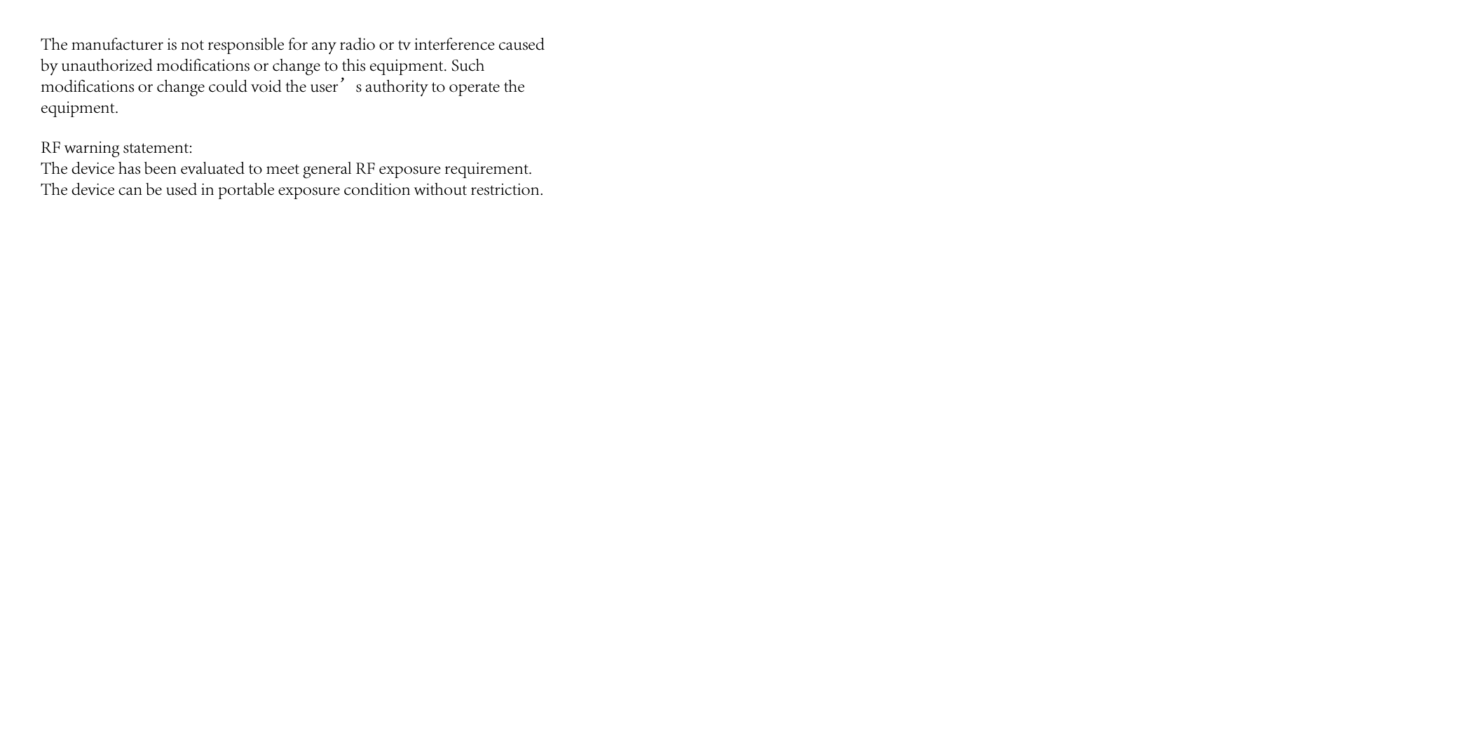 The manufacturer is not responsible for any radio or tv interference caused by unauthorized modifications or change to this equipment. Such modifications or change could void the user&rsquo;s authority to operate the equipment.RF warning statement:The device has been evaluated to meet general RF exposure requirement. The device can be used in portable exposure condition without restriction.
