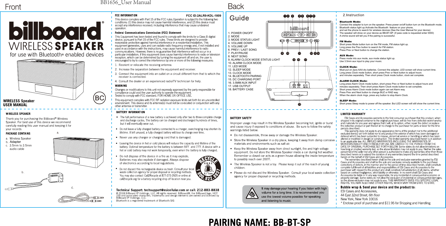 FCC ID:2ALR9-KDL-1809Adapter1 2 3456 7 89 10 11 12 13 1415 1618171. POWER ON/OFF2. MODE3. MODE STATUS LIGHT4. VOLUME DOWN5. VOLUME UP6. PREV / LAST SONG7. PLAY/PAUSE8. NEXT SONG9. ALARM CLOCK MODE STATUS LIGHT10. ALARM CLOCK MODE11. LED MODE12. SLEEP MODE13. CLOCK MODE14. BLUETOOTH PAIRING15. DC CHARGING PORT16. 3.5MM AUX INPUT17. USB OUTPUT18. BATTERY CASEBluetooth Mode: Connect the adapter to turn on the speaker. Press power on/off button turn on the Bluetooth mode.Bluetooth status light up.Activate the Bluetooth  feature on your phone, and set the phone to search for wireless devices (See the User Manual for your device) The speaker will show on your device as BB-BT-SP. (if pass code is requested enter 0000) A chime sound will tell you if the pairing is successful. FM Mode: Short press Mode button turn on the FM mode, FM status light up. Long press the Prev button to search for FM station. Press Prev or Next button to change the station.AUX Mode: Press mode into aux mode, aux mode status light up. Use 3.5mm aux input to play your music.CLOCK Mode: Must put on 2pcs AAA dry batteries. Connect the adapter, LED screen will show current time. Long press Clock mode button, short press Prev or Next button to adjust hours and minutes separately. Then short press Clock mode button, clock set complete.ALARM CLOCK Mode:Long press Alarm Clock mode button, short press Prev or Next button to adjust hours and minutes separately. Then short press Alarm Clock mode button to set complete. Short press Alarm Clock mode button again can set Alarm way. Press Prev and Next button to change BUZ or RAD way. When the alarm clock rings, press any button to stop Alarm Clock.  SLEEP Mode: Short press Sleep mode to power off the speaker. But LED screen will still show the current time.BB1656_User Manual