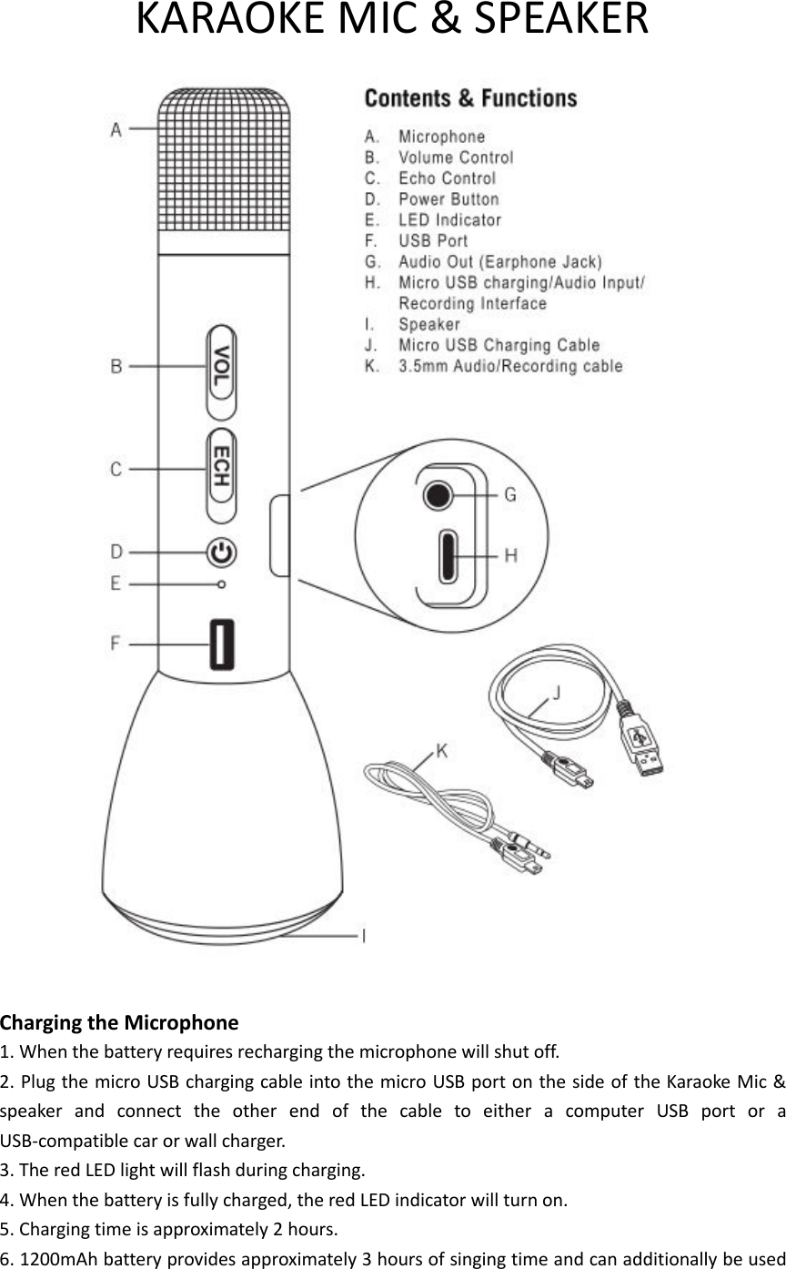 KARAOKE MIC &amp; SPEAKER   Charging the Microphone 1. When the battery requires recharging the microphone will shut off. 2. Plug the micro USB charging cable into the micro USB port on the side of the Karaoke Mic &amp; speaker  and  connect  the  other  end  of  the  cable  to  either  a  computer  USB  port  or  a USB-compatible car or wall charger. 3. The red LED light will flash during charging. 4. When the battery is fully charged, the red LED indicator will turn on. 5. Charging time is approximately 2 hours. 6. 1200mAh battery provides approximately 3 hours of singing time and can additionally be used 