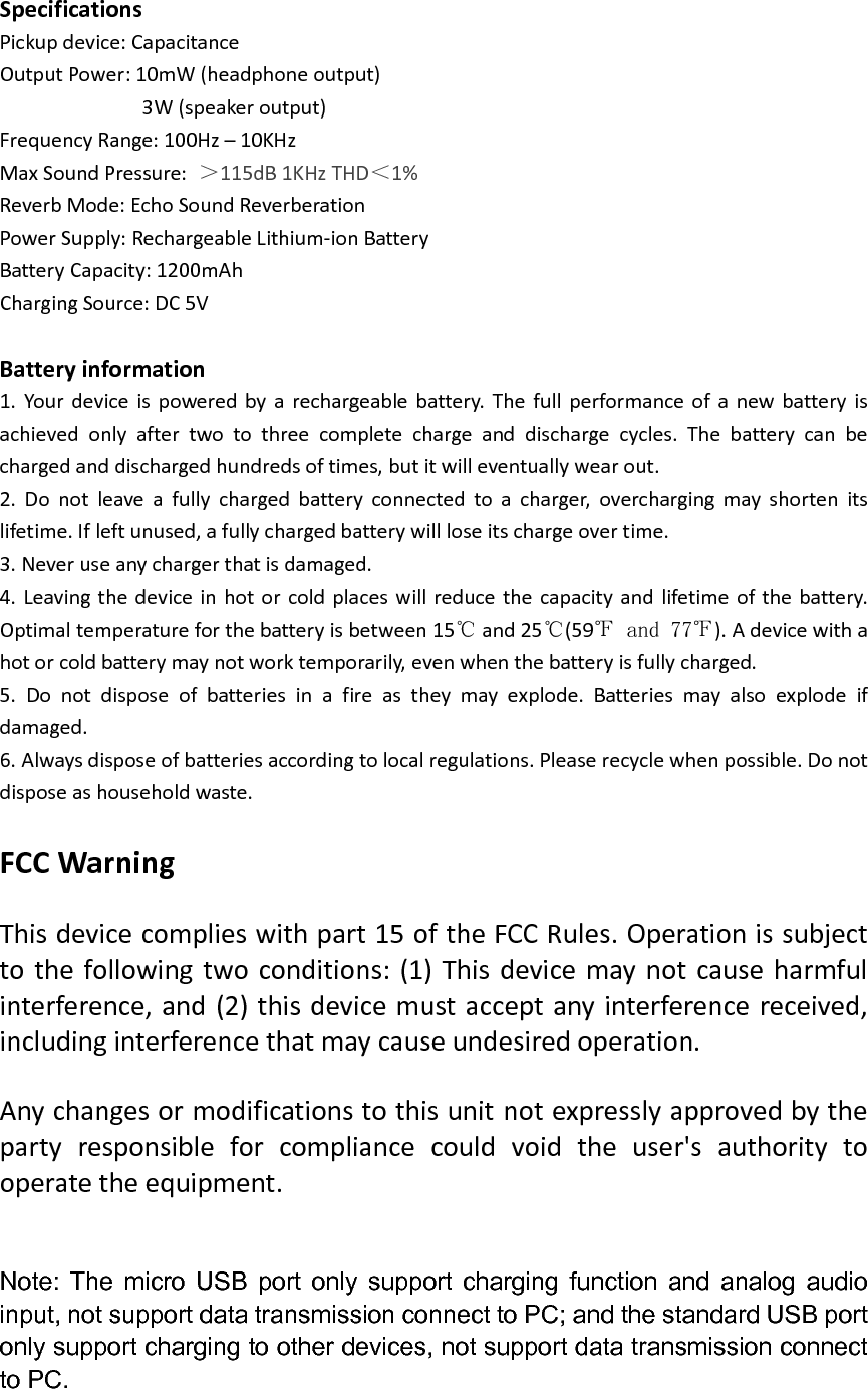  Specifications Pickup device: Capacitance Output Power: 10mW (headphone output)                           3W (speaker output) Frequency Range: 100Hz &ndash; 10KHz Max Sound Pressure:  115dB 1KHz THD 1% Reverb Mode: Echo Sound Reverberation Power Supply: Rechargeable Lithium-ion Battery Battery Capacity: 1200mAh Charging Source: DC 5V  Battery information 1.  Your  device is  powered by  a  rechargeable battery.  The  full performance  of  a  new  battery  is achieved  only  after  two  to  three  complete  charge  and  discharge  cycles.  The  battery  can  be charged and discharged hundreds of times, but it will eventually wear out. 2.  Do  not  leave  a  fully  charged  battery  connected  to  a  charger,  overcharging  may  shorten  its lifetime. If left unused, a fully charged battery will lose its charge over time. 3. Never use any charger that is damaged. 4. Leaving the  device in hot or cold places will reduce the  capacity and lifetime of the battery. Optimal temperature for the battery is between 15  and 25 (59 ). A device with a hot or cold battery may not work temporarily, even when the battery is fully charged. 5.  Do  not  dispose  of  batteries  in  a  fire  as  they  may  explode.  Batteries  may  also  explode  if damaged. 6. Always dispose of batteries according to local regulations. Please recycle when possible. Do not dispose as household waste.  FCC Warning  This device complies with part 15 of the FCC Rules. Operation is subject to the  following two conditions: (1) This  device may not  cause harmful interference, and (2) this device must accept any interference received, including interference that may cause undesired operation.  Any changes or modifications to this unit not expressly approved by the party  responsible  for  compliance  could  void  the  user's  authority  to operate the equipment.   Note:  The  micro  USB  port  only  support  charging  function  and  analog  audio input, not support data transmission connect to PC; and the standard USB port only support charging to other devices, not support data transmission connect to PC. 