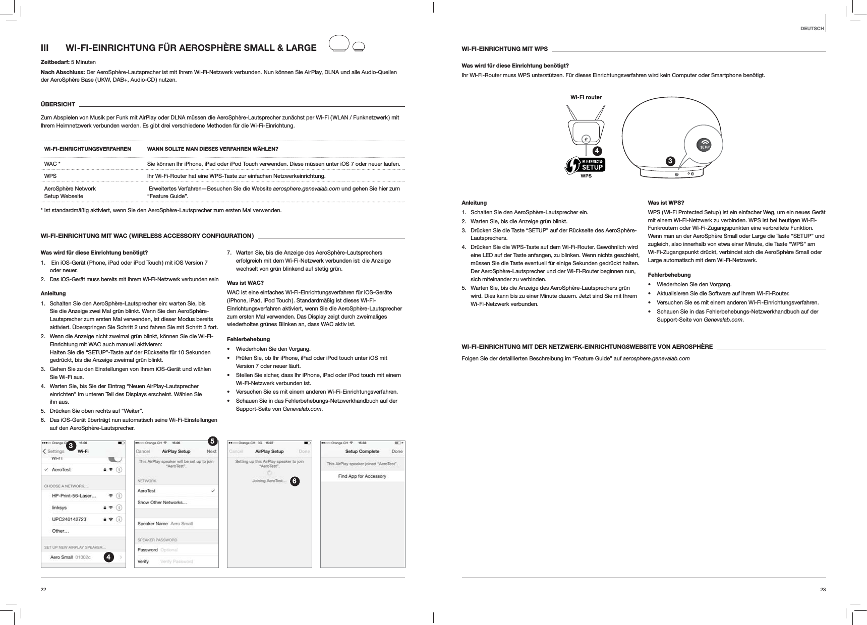 2322DEUTSCHWI-FI-EINRICHTUNG MIT WPSWas wird f&uuml;r diese Einrichtung ben&ouml;tigt?Ihr Wi-Fi-Router muss WPS unterst&uuml;tzen. F&uuml;r dieses Einrichtungsverfahren wird kein Computer oder Smartphone ben&ouml;tigt.34Anleitung1.  Schalten Sie den AeroSph&egrave;re-Lautsprecher ein.2.  Warten Sie, bis die Anzeige gr&uuml;n blinkt.3.  Dr&uuml;cken Sie die Taste &ldquo;SETUP&rdquo; auf der R&uuml;ckseite des AeroSph&egrave;re-Lautsprechers.4.  Dr&uuml;cken Sie die WPS-Taste auf dem Wi-Fi-Router. Gew&ouml;hnlich wird eine LED auf der Taste anfangen, zu blinken. Wenn nichts geschieht, m&uuml;ssen Sie die Taste eventuell f&uuml;r einige Sekunden gedr&uuml;ckt halten. Der AeroSph&egrave;re-Lautsprecher und der Wi-Fi-Router beginnen nun, sich miteinander zu verbinden.5.  Warten Sie, bis die Anzeige des AeroSph&egrave;re-Lautsprechers gr&uuml;n wird. Dies kann bis zu einer Minute dauern. Jetzt sind Sie mit Ihrem Wi-Fi-Netzwerk verbunden. Was ist WPS?WPS ( Wi-Fi Protected Setup ) ist ein einfacher Weg, um ein neues Ger&auml;t mit einem Wi-Fi-Netzwerk zu verbinden. WPS ist bei heutigen Wi-Fi-Funkroutern oder Wi-Fi-Zugangspunkten eine verbreitete Funktion. Wenn man an der AeroSph&egrave;re Small oder Large die Taste &ldquo;SETUP&rdquo; und zugleich, also innerhalb von etwa einer Minute, die Taste &ldquo;WPS&rdquo; am Wi-Fi-Zugangspunkt dr&uuml;ckt, verbindet sich die AeroSph&egrave;re Small oder Large automatisch mit dem Wi-Fi-Netzwerk.Fehlerbehebung Wiederholen Sie den Vorgang. Aktualisieren Sie die Software auf Ihrem Wi-Fi-Router. Versuchen Sie es mit einem anderen Wi-Fi-Einrichtungsverfahren. Schauen Sie in das Fehlerbehebungs-Netzwerkhandbuch auf der Support-Seite von Genevalab.com.WI-FI-EINRICHTUNG MIT DER NETZWERK-EINRICHTUNGSWEBSITE VON AEROSPH&Egrave;REFolgen Sie der detaillierten Beschreibung im &ldquo;Feature Guide&rdquo; auf aerosphere.genevalab.comIII  WI-FI-EINRICHTUNG F&Uuml;R AEROSPH&Egrave;RE SMALL &amp; LARGEZeitbedarf: 5 MinutenNach Abschluss: Der AeroSph&egrave;re-Lautsprecher ist mit Ihrem Wi-Fi-Netzwerk verbunden. Nun k&ouml;nnen Sie AirPlay, DLNA und alle Audio-Quellen der AeroSph&egrave;re Base ( UKW, DAB+, Audio-CD ) nutzen.&Uuml;BERSICHTZum Abspielen von Musik per Funk mit AirPlay oder DLNA m&uuml;ssen die AeroSph&egrave;re-Lautsprecher zun&auml;chst per Wi-Fi ( WLAN / Funknetzwerk )  mit Ihrem Heimnetzwerk verbunden werden. Es gibt drei verschiedene Methoden f&uuml;r die Wi-Fi-Einrichtung. WI-FI-EINRICHTUNGSVERFAHREN WANN SOLLTE MAN DIESES VERFAHREN W&Auml;HLEN?WAC * Sie k&ouml;nnen Ihr iPhone, iPad oder iPod Touch verwenden. Diese m&uuml;ssen unter iOS 7 oder neuer laufen.WPS Ihr Wi-Fi-Router hat eine WPS-Taste zur einfachen Netzwerkeinrichtung.AeroSph&egrave;re Network  Setup Webseite  Erweitertes Verfahren&mdash;Besuchen Sie die Website aerosphere.genevalab.com und gehen Sie hier zum &ldquo;Feature Guide&rdquo;.* Ist standardm&auml;&szlig;ig aktiviert, wenn Sie den AeroSph&egrave;re-Lautsprecher zum ersten Mal verwenden.WI-FI-EINRICHTUNG MIT WAC ( WIRELESS ACCESSORY CONFIGURATION )Was wird f&uuml;r diese Einrichtung ben&ouml;tigt?1.   Ein iOS-Ger&auml;t ( Phone, iPad oder iPod Touch ) mit iOS Version 7 oder neuer.2.  Das iOS-Ger&auml;t muss bereits mit Ihrem Wi-Fi-Netzwerk verbunden sein Anleitung1.  Schalten Sie den AeroSph&egrave;re-Lautsprecher ein: warten Sie, bis Sie die Anzeige zwei Mal gr&uuml;n blinkt. Wenn Sie den AeroSph&egrave;re-Lautsprecher zum ersten Mal verwenden, ist dieser Modus bereits aktiviert. &Uuml;berspringen Sie Schritt 2 und fahren Sie mit Schritt 3 fort.2.  Wenn die Anzeige nicht zweimal gr&uuml;n blinkt, k&ouml;nnen Sie die Wi-Fi-Einrichtung mit WAC auch manuell aktivieren:  Halten Sie die &ldquo;SETUP&rdquo;-Taste auf der R&uuml;ckseite f&uuml;r 10 Sekunden gedr&uuml;ckt, bis die Anzeige zweimal gr&uuml;n blinkt.3.  Gehen Sie zu den Einstellungen von Ihrem iOS-Ger&auml;t und w&auml;hlen Sie Wi-Fi aus.4.  Warten Sie, bis Sie der Eintrag &ldquo;Neuen AirPlay-Lautsprecher einrichten&rdquo; im unteren Teil des Displays erscheint. W&auml;hlen Sie ihn aus.5.  Dr&uuml;cken Sie oben rechts auf &ldquo;Weiter&rdquo;.6.  Das iOS-Ger&auml;t &uuml;bertr&auml;gt nun automatisch seine Wi-Fi-Einstellungen auf den AeroSph&egrave;re-Lautsprecher.7.  Warten Sie, bis die Anzeige des AeroSph&egrave;re-Lautsprechers erfolgreich mit dem Wi-Fi-Netzwerk verbunden ist: die Anzeige wechselt von gr&uuml;n blinkend auf stetig gr&uuml;n. Was ist WAC?WAC ist eine einfaches Wi-Fi-Einrichtungsverfahren f&uuml;r iOS-Ger&auml;te ( iPhone, iPad, iPod Touch ). Standardm&auml;&szlig;ig ist dieses Wi-Fi-Einrichtungsverfahren aktiviert, wenn Sie die AeroSph&egrave;re-Lautsprecher zum ersten Mal verwenden. Das Display zeigt durch zweimaliges wiederholtes gr&uuml;nes Blinken an, dass WAC aktiv ist.Fehlerbehebung Wiederholen Sie den Vorgang. Pr&uuml;fen Sie, ob Ihr iPhone, iPad oder iPod touch unter iOS mit Version 7 oder neuer l&auml;uft. Stellen Sie sicher, dass Ihr iPhone, iPad oder iPod touch mit einem Wi-Fi-Netzwerk verbunden ist. Versuchen Sie es mit einem anderen Wi-Fi-Einrichtungsverfahren. Schauen Sie in das Fehlerbehebungs-Netzwerkhandbuch auf der Support-Seite von Genevalab.com.3456