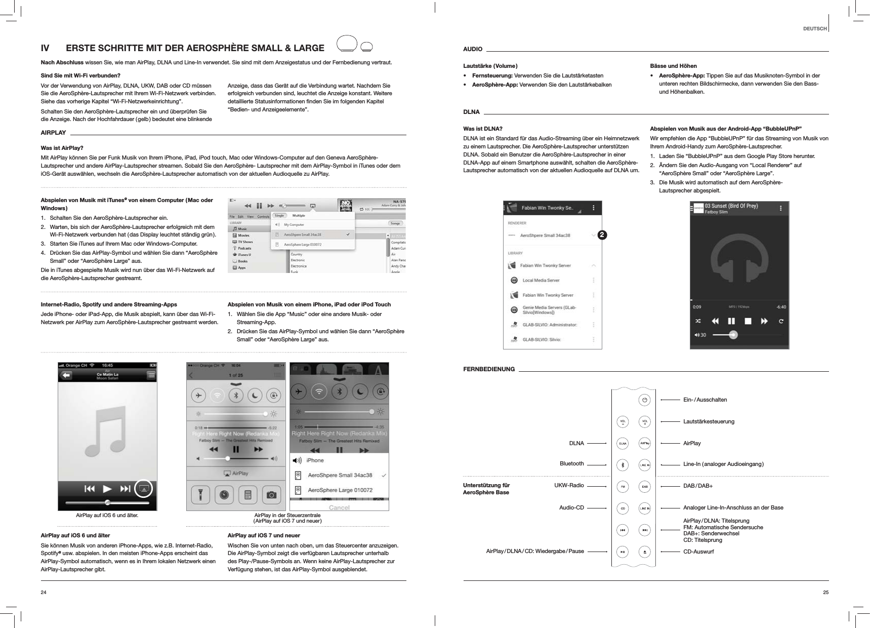 2524DEUTSCHAUDIOLautst&auml;rke  ( Volume ) Fernsteuerung: Verwenden Sie die Lautst&auml;rketasten AeroSph&egrave;re-App: Verwenden Sie den Lautst&auml;rkebalkenB&auml;sse und H&ouml;hen AeroSph&egrave;re-App: Tippen Sie auf das Musiknoten-Symbol in der unteren rechten Bildschirmecke, dann verwenden Sie den Bass- und H&ouml;henbalken.DLNAWas ist DLNA?DLNA ist ein Standard f&uuml;r das Audio-Streaming &uuml;ber ein Heimnetzwerk zu einem Lautsprecher. Die AeroSph&egrave;re-Lautsprecher unterst&uuml;tzen DLNA. Sobald ein Benutzer die AeroSph&egrave;re-Lautsprecher in einer DLNA-App auf einem Smartphone ausw&auml;hlt, schalten die AeroSph&egrave;re-Lautsprecher automatisch von der aktuellen Audioquelle auf DLNA um.Abspielen von Musik aus der Android-App &ldquo;BubbleUPnP&rdquo;Wir empfehlen die App &ldquo;BubbleUPnP&rdquo; f&uuml;r das Streaming von Musik von Ihrem Android-Handy zum AeroSph&egrave;re-Lautsprecher.1.  Laden Sie &ldquo;BubbleUPnP&rdquo; aus dem Google Play Store herunter.2.  &Auml;ndern Sie den Audio-Ausgang von &ldquo;Local Renderer&rdquo; auf &ldquo;AeroSph&egrave;re Small&rdquo; oder &ldquo;AeroSph&egrave;re Large&rdquo;.3.  Die Musik wird automatisch auf dem AeroSph&egrave;re-Lautsprecher abgespielt.FERNBEDIENUNGIV  ERSTE SCHRITTE MIT DER AEROSPH&Egrave;RE SMALL &amp; LARGENach Abschluss wissen Sie, wie man AirPlay, DLNA und Line-In verwendet. Sie sind mit dem Anzeigestatus und der Fernbedienung vertraut.Sind Sie mit Wi-Fi verbunden?Vor der Verwendung von AirPlay, DLNA, UKW, DAB oder CD m&uuml;ssen Sie die AeroSph&egrave;re-Lautsprecher mit Ihrem Wi-Fi-Netzwerk verbinden. Siehe das vorherige Kapitel &ldquo;Wi-Fi-Netzwerkeinrichtung&rdquo;.Schalten Sie den AeroSph&egrave;re-Lautsprecher ein und &uuml;berpr&uuml;fen Sie die Anzeige. Nach der Hochfahrdauer ( gelb ) bedeutet eine blinkende Anzeige, dass das Ger&auml;t auf die Verbindung wartet. Nachdem Sie erfolgreich verbunden sind, leuchtet die Anzeige konstant. Weitere &ldquo;Bedien- und Anzeigeelemente&rdquo;.  AIRPLAYWas ist AirPlay?Mit AirPlay k&ouml;nnen Sie per Funk Musik von Ihrem iPhone, iPad, iPod touch, Mac oder Windows-Computer auf den Geneva AeroSph&egrave;re-Lautsprecher und andere AirPlay-Lautsprecher streamen. Sobald Sie den AeroSph&egrave;re- Lautsprecher mit dem AirPlay-Symbol in iTunes oder dem iOS-Ger&auml;t ausw&auml;hlen, wechseln die AeroSph&egrave;re-Lautsprecher automatisch von der aktuellen Audioquelle zu AirPlay.Abspielen von Musik mit iTunes@ von einem Computer ( Mac oder Windows )1.  Schalten Sie den AeroSph&egrave;re-Lautsprecher ein.2.  Warten, bis sich der AeroSph&egrave;re-Lautsprecher erfolgreich mit dem Wi-Fi-Netzwerk verbunden hat ( das Display leuchtet st&auml;ndig gr&uuml;n ).3.  Starten Sie iTunes auf Ihrem Mac oder Windows-Computer.4.  Dr&uuml;cken Sie das AirPlay-Symbol und w&auml;hlen Sie dann &ldquo;AeroSph&egrave;re Small&rdquo; oder &ldquo;AeroSph&egrave;re Large&rdquo; aus.Die in iTunes abgespielte Musik wird nun &uuml;ber das Wi-Fi-Netzwerk auf die AeroSph&egrave;re-Lautsprecher gestreamt.Internet-Radio, Spotify und andere Streaming-Apps Jede iPhone- oder iPad-App, die Musik abspielt, kann &uuml;ber das Wi-Fi-Netzwerk per AirPlay zum AeroSph&egrave;re-Lautsprecher gestreamt werden.Abspielen von Musik von einem iPhone, iPad oder iPod Touch1.  W&auml;hlen Sie die App &ldquo;Music&rdquo; oder eine andere Musik- oder Streaming-App.2.  Dr&uuml;cken Sie das AirPlay-Symbol und w&auml;hlen Sie dann &ldquo;AeroSph&egrave;re Small&rdquo; oder &ldquo;AeroSph&egrave;re Large&rdquo; aus.AirPlay in der Steuerzentrale ( AirPlay auf iOS 7 und neuer )AirPlay auf iOS 6 und &auml;lter.AirPlay auf iOS 6 und &auml;lterSie k&ouml;nnen Musik von anderen iPhone-Apps, wie z.B. Internet-Radio, Spotify@ usw. abspielen. In den meisten iPhone-Apps erscheint das AirPlay-Symbol automatisch, wenn es in Ihrem lokalen Netzwerk einen AirPlay-Lautsprecher gibt. AirPlay auf iOS 7 und neuerWischen Sie von unten nach oben, um das Steuercenter anzuzeigen. Die AirPlay-Symbol zeigt die verf&uuml;gbaren Lautsprecher unterhalb des Play-/Pause-Symbols an. Wenn keine AirPlay-Lautsprecher zur Verf&uuml;gung stehen, ist das AirPlay-Symbol ausgeblendet.2Ein- / AusschaltenLautst&auml;rkesteuerungAirPlayLine-In ( analoger Audioeingang ) DAB / DAB+Analoger Line-In-Anschluss an der Base AirPlay / DLNA:  Titelsprung FM: Automatische Sendersuche DAB+: Senderwechsel CD: Titelsprung CD-AuswurfDLNABluetoothUKW-RadioAudio-CDAirPlay / DLNA / CD:  Wiedergabe / PauseUnterst&uuml;tzung f&uuml;r  AeroSph&egrave;re Base