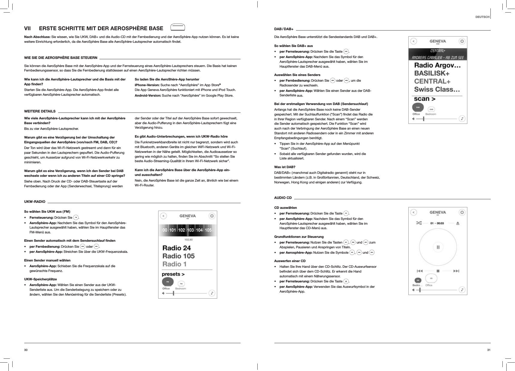 3130DEUTSCHDAB / DAB+Die AeroSph&egrave;re Base unterst&uuml;tzt die Sendestandards DAB und DAB+.So w&auml;hlen Sie DAB+ auss per Fernsteuerung: Dr&uuml;cken Sie die Taste  . s per AeroSph&egrave;re-App: Nachdem Sie das Symbol f&uuml;r den AeroSph&egrave;re-Lautsprecher ausgew&auml;hlt haben, w&auml;hlen Sie im Hauptfenster das DAB-Men&uuml; aus.Ausw&auml;hlen Sie eines Senders per Fernbedienung: Dr&uuml;cken Sie   oder  , um die Radiosender zu wechseln. per AeroSph&egrave;re-App: W&auml;hlen Sie einen Sender aus der DAB-Senderliste aus.Bei der erstmaligen Verwendung von DAB ( Sendersuchlauf )Anfangs hat die AeroSph&egrave;re Base noch keine DAB-Sender in Ihrer Region verf&uuml;gbaren Sender. Nach einem &ldquo;Scan&rdquo; werden die Sender automatisch gespeichert. Die Funktion &ldquo;Scan&rdquo; wird auch nach der Verbringung der AeroSph&egrave;re Base an einen neuen Standort mit anderen Radiosendern oder in ein Zimmer mit anderen Empfangsbedingungen ben&ouml;tigt. Tippen Sie in der AeroSph&egrave;re-App auf den Men&uuml;punkt  &ldquo;Scan&rdquo;  ( Suchlauf ). Sobald alle verf&uuml;gbaren Sender gefunden wurden, wird die  Liste aktualisiert. Was ist DAB?DAB/DAB+ ( manchmal auch Digitalradio genannt ) steht nur in bestimmten L&auml;ndern ( z.B. in Gro&szlig;britannien, Deutschland, der Schweiz, Norwegen, Hong Kong und einigen anderen ) zur Verf&uuml;gung. AUDIO CDCD ausw&auml;hlen per Fernsteuerung: Dr&uuml;cken Sie die Taste  .  per AeroSph&egrave;re-App: Nachdem Sie das Symbol f&uuml;r den AeroSph&egrave;re-Lautsprecher ausgew&auml;hlt haben, w&auml;hlen Sie im Hauptfenster das CD-Men&uuml; aus.Grundfunktionen zur Steuerung per Fernsteuerung: Nutzen Sie die Tasten  ,   und   zum Abspielen, Pausieren und Anspringen von Titeln. per Aerosph&egrave;re-App: Nutzen Sie die Symbole  ,   und Auswerfen einer CD Halten Sie Ihre Hand &uuml;ber den CD-Schlitz. Der CD-Auswurfsensor automatisch mit einem N&auml;herungssensor. per Fernsteuerung: Dr&uuml;cken Sie die Taste  . per AeroSph&egrave;re-App: Verwenden Sie das Auswurfsymbol in der AeroSph&egrave;re-App.VII  ERSTE SCHRITTE MIT DER AEROSPH&Egrave;RE BASENach Abschluss: Sie wissen, wie Sie UKW, DAB+ und die Audio-CD mit der Fernbedienung und der AeroSph&egrave;re-App nutzen k&ouml;nnen. Es ist keine weitere Einrichtung erforderlich, da die AeroSph&egrave;re Base alle AeroSph&egrave;re-Lautsprecher automatisch WIE SIE DIE AEROSPH&Egrave;RE BASE STEUERNSie k&ouml;nnen die AeroSph&egrave;re Base mit der AeroSph&egrave;re-App und der Fernsteuerung eines AeroSph&egrave;re-Lautsprechers steuern. Die Basis hat keinen Fernbedienungssensor, so dass Sie die Fernbedienung stattdessen auf einen AeroSph&egrave;re-Lautsprecher richten m&uuml;ssen.Wie kann ich die AeroSph&egrave;re-Lautsprecher und die Basis mit der App ﬁnden?verf&uuml;gbaren AeroSph&egrave;re-Lautsprecher automatisch. So laden Sie die AeroSh&egrave;re-App herunteriPhone-Version: Suche nach &ldquo;AeroSph&egrave;re&rdquo; im App Store&reg; Die App Geneva AeroSph&egrave;re funktioniert mit iPhone und iPod Touch.Android-Version: Suche nach &ldquo;AeroSph&egrave;re&rdquo; im Google Play Store.WEITERE DETAILSWie viele AeroSph&egrave;re-Lautsprecher kann ich mit der AeroSph&egrave;re Base verbinden?Bis zu vier AeroSph&egrave;re-Lautsprecher.Warum gibt es eine Verz&ouml;gerung bei der Umschaltung der Eingangsquellen der AeroSph&egrave;re ( von/nach FM, DAB, CD )?Der Ton wird &uuml;ber das Wi-Fi-Netzwerk gestreamt und dann f&uuml;r ein paar Sekunden in den Lautsprechern gepuffert. Die Audio-Pufferung geschieht, um Aussetzer aufgrund von Wi-Fi-Netzwerkverkehr zu minimieren. Warum gibt es eine Verz&ouml;gerung, wenn ich den Sender bei DAB wechsele oder wenn ich zu anderen Titeln auf einer CD springe?Siehe oben. Nach Druck der CD- oder DAB-Steuertaste auf der Fernbedienung oder der App ( Senderwechsel, Titelsprung ) werden der Sender oder der Titel auf der AeroSph&egrave;re Base sofort gewechselt, aber die Audio-Pufferung in den AeroSph&egrave;re-Lautsprechern f&uuml;gt eine Verz&ouml;gerung hinzu.Es gibt Audio-Unterbrechungen, wenn ich UKW-Radio h&ouml;reDie Funknetzwerkbandbreite ist nicht nur begrenzt, sondern wird auch mit Bluetooth, anderen Ger&auml;te im gleichen WiFi-Netzwerk und Wi-Fi-Netzwerken in der N&auml;he geteilt. M&ouml;glichkeiten, die Audioaussetzer so beste Audio-Streaming-Qualit&auml;t in Ihrem Wi-Fi-Netzwerk sicher&rdquo;.Kann ich die AeroSph&egrave;re Base &uuml;ber die AeroSph&egrave;re-App ein- und ausschalten?Nein, die AeroSph&egrave;re Base ist die ganze Zeit an, &auml;hnlich wie bei einem Wi-Fi-Router. UKW-RADIOSo w&auml;hlen Sie UKW aus ( FM ) Fernsteuerung: Dr&uuml;cken Sie  .  AeroSph&egrave;re-App: Nachdem Sie das Symbol f&uuml;r den AeroSph&egrave;re-Lautsprecher ausgew&auml;hlt haben, w&auml;hlen Sie im Hauptfenster das FM-Men&uuml; aus.Einen Sender automatisch mit dem Sendersuchlauf ﬁnden per Fernbedienung: Dr&uuml;cken Sie   oder  . per AeroSph&egrave;re-App: Streichen Sie &uuml;ber die UKW-Frequenzskala.Einen Sender manuell w&auml;hlen AeroSph&egrave;re-App: Schieben Sie die Frequenzskala auf die gew&uuml;nschte Frequenz.UKW-Speicherpl&auml;tze AeroSph&egrave;re-App: W&auml;hlen Sie einen Sender aus der UKW-Senderliste aus. Um die Senderbelegung zu speichern oder zu &auml;ndern, w&auml;hlen Sie den Men&uuml;eintrag f&uuml;r die Senderliste ( Presets ).