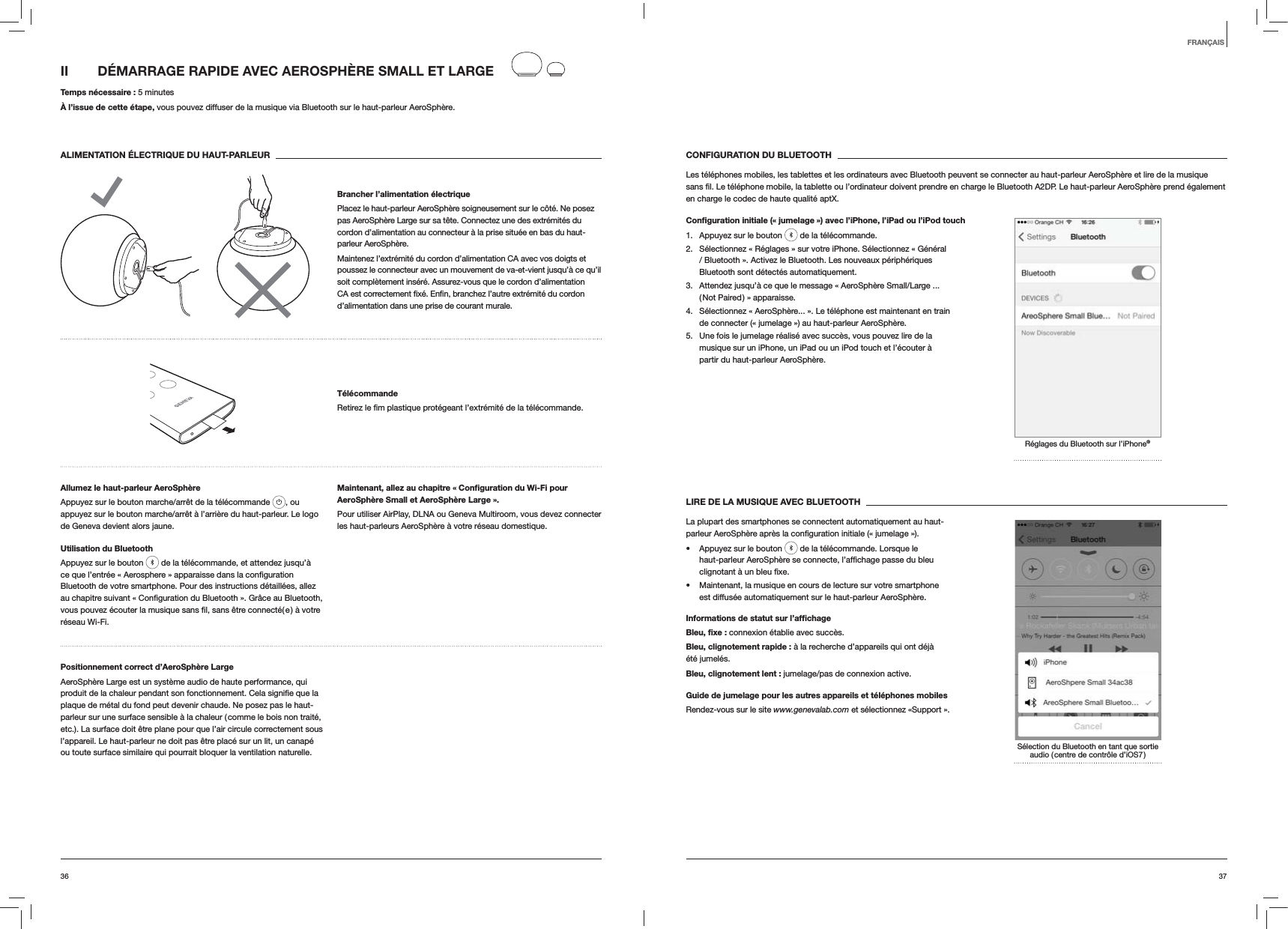 3736CONFIGURATION DU BLUETOOTHLes t&eacute;l&eacute;phones mobiles, les tablettes et les ordinateurs avec Bluetooth peuvent se connecter au haut-parleur AeroSph&egrave;re et lire de la musique en charge le codec de haute qualit&eacute; aptX.Conﬁguration initiale (&laquo; jumelage &raquo;) avec l&rsquo;iPhone, l&rsquo;iPad ou l&rsquo;iPod touch1.  Appuyez sur le bouton   de la t&eacute;l&eacute;commande.2.  S&eacute;lectionnez &laquo; R&eacute;glages &raquo; sur votre iPhone. S&eacute;lectionnez &laquo; G&eacute;n&eacute;ral / Bluetooth &raquo;. Activez le Bluetooth. Les nouveaux p&eacute;riph&eacute;riques Bluetooth sont d&eacute;tect&eacute;s automatiquement. 3.  Attendez jusqu&rsquo;&agrave; ce que le message &laquo; AeroSph&egrave;re Small/Large ... ( Not Paired ) &raquo; apparaisse.4.  S&eacute;lectionnez &laquo; AeroSph&egrave;re... &raquo;. Le t&eacute;l&eacute;phone est maintenant en train de connecter (&laquo; jumelage &raquo;) au haut-parleur AeroSph&egrave;re.5.  Une fois le jumelage r&eacute;alis&eacute; avec succ&egrave;s, vous pouvez lire de la musique sur un iPhone, un iPad ou un iPod touch et l&rsquo;&eacute;couter &agrave; partir du haut-parleur AeroSph&egrave;re.R&eacute;glages du Bluetooth sur l&rsquo;iPhone&reg;LIRE DE LA MUSIQUE AVEC BLUETOOTHLa plupart des smartphones se connectent automatiquement au haut- Appuyez sur le bouton   de la t&eacute;l&eacute;commande. Lorsque le  Maintenant, la musique en cours de lecture sur votre smartphone est diffus&eacute;e automatiquement sur le haut-parleur AeroSph&egrave;re.Informations de statut sur l&rsquo;afﬁchageBleu, ﬁxe : connexion &eacute;tablie avec succ&egrave;s.Bleu, clignotement rapide : &agrave; la recherche d&rsquo;appareils qui ont d&eacute;j&agrave; &eacute;t&eacute; jumel&eacute;s.Bleu, clignotement lent : jumelage/pas de connexion active.Guide de jumelage pour les autres appareils et t&eacute;l&eacute;phones mobilesRendez-vous sur le site www.genevalab.com et s&eacute;lectionnez &laquo;Support &raquo;.S&eacute;lection du Bluetooth en tant que sortie audio ( centre de contr&ocirc;le d&rsquo;iOS7 )II  D&Eacute;MARRAGE RAPIDE AVEC AEROSPH&Egrave;RE SMALL ET LARGE Temps n&eacute;cessaire : 5 minutes&Agrave; l&rsquo;issue de cette &eacute;tape, vous pouvez diffuser de la musique via Bluetooth sur le haut-parleur AeroSph&egrave;re.ALIMENTATION &Eacute;LECTRIQUE DU HAUT-PARLEURBrancher l&rsquo;alimentation &eacute;lectriquePlacez le haut-parleur AeroSph&egrave;re soigneusement sur le c&ocirc;t&eacute;. Ne posez pas AeroSph&egrave;re Large sur sa t&ecirc;te. Connectez une des extr&eacute;mit&eacute;s du cordon d&rsquo;alimentation au connecteur &agrave; la prise situ&eacute;e en bas du haut-parleur AeroSph&egrave;re. Maintenez l&rsquo;extr&eacute;mit&eacute; du cordon d&rsquo;alimentation CA avec vos doigts et poussez le connecteur avec un mouvement de va-et-vient jusqu&rsquo;&agrave; ce qu&rsquo;il soit compl&egrave;tement ins&eacute;r&eacute;. Assurez-vous que le cordon d&rsquo;alimentation d&rsquo;alimentation dans une prise de courant murale.T&eacute;l&eacute;commande t&eacute;l&eacute;commande.Allumez le haut-parleur AeroSph&egrave;reAppuyez sur le bouton marche/arr&ecirc;t de la t&eacute;l&eacute;commande  , ou appuyez sur le bouton marche/arr&ecirc;t &agrave; l&rsquo;arri&egrave;re du haut-parleur. Le logo de Geneva devient alors jaune.Utilisation du BluetoothAppuyez sur le bouton   de la t&eacute;l&eacute;commande, et attendez jusqu&rsquo;&agrave; Bluetooth de votre smartphone. Pour des instructions d&eacute;taill&eacute;es, allez r&eacute;seau Wi-Fi.Maintenant, allez au chapitre &laquo; Conﬁguration du Wi-Fi pour AeroSph&egrave;re Small et AeroSph&egrave;re Large &raquo;.Pour utiliser AirPlay, DLNA ou Geneva Multiroom, vous devez connecter les haut-parleurs AeroSph&egrave;re &agrave; votre r&eacute;seau domestique. Positionnement correct d&rsquo;AeroSph&egrave;re LargeAeroSph&egrave;re Large est un syst&egrave;me audio de haute performance, qui plaque de m&eacute;tal du fond peut devenir chaude. Ne posez pas le haut-parleur sur une surface sensible &agrave; la chaleur ( comme le bois non trait&eacute;, etc.). La surface doit &ecirc;tre plane pour que l&rsquo;air circule correctement sous l&rsquo;appareil. Le haut-parleur ne doit pas &ecirc;tre plac&eacute; sur un lit, un canap&eacute; ou toute surface similaire qui pourrait bloquer la ventilation naturelle.FRAN&Ccedil;AIS