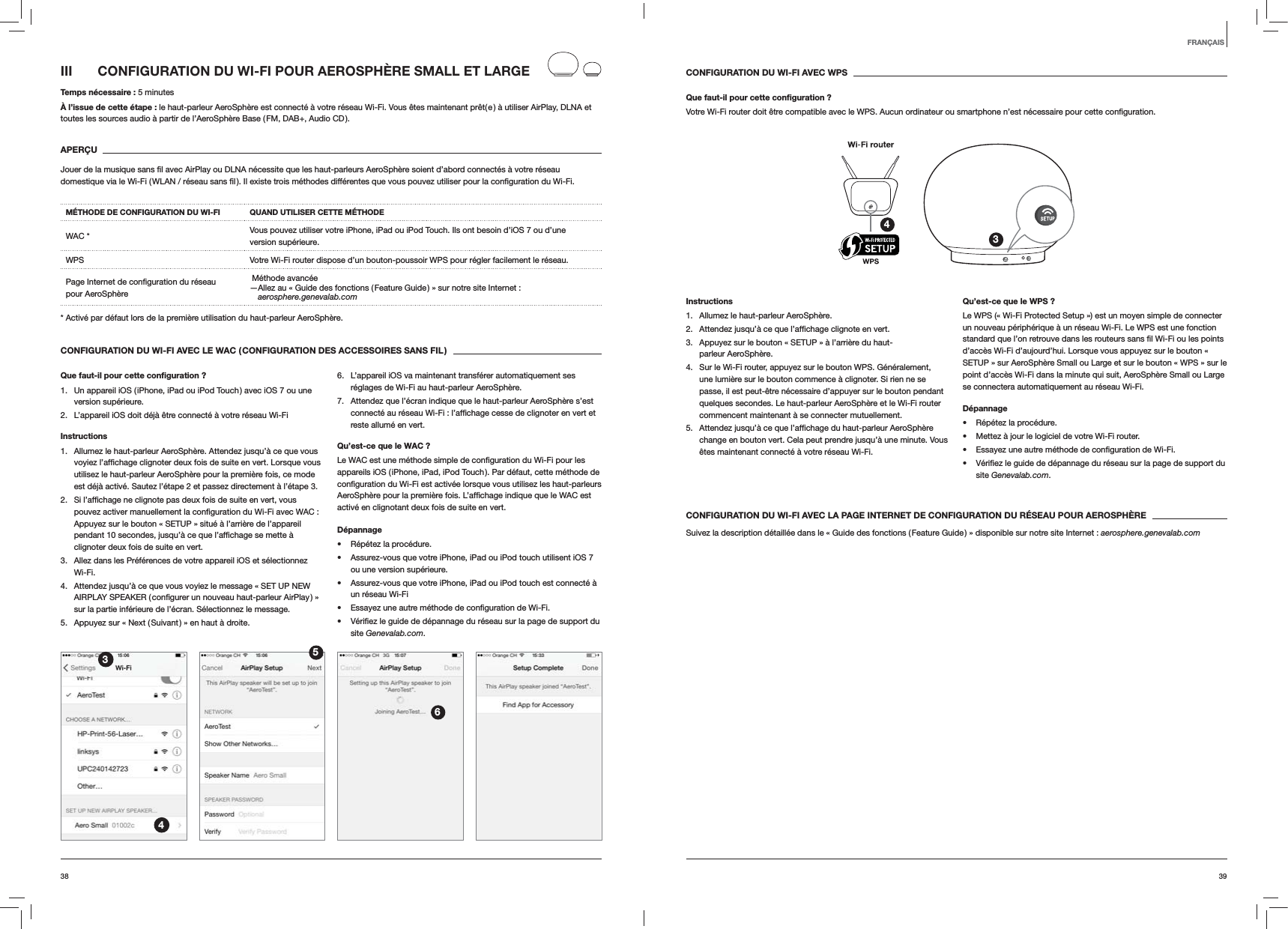3938CONFIGURATION DU WI-FI AVEC WPSQue faut-il pour cette conﬁguration ?Votre Wi-Fi router doit &ecirc;tre compatible avec le WPS. Aucun ordinateur ou smartphone n&rsquo;est n&eacute;cessaire pour cette 34Instructions1.  Allumez le haut-parleur AeroSph&egrave;re.2.  vert.3.  Appuyez sur le bouton &laquo; SETUP &raquo; &agrave; l&rsquo;arri&egrave;re du haut-parleur AeroSph&egrave;re.4.  Sur le Wi-Fi router, appuyez sur le bouton WPS. G&eacute;n&eacute;ralement, une lumi&egrave;re sur le bouton commence &agrave; clignoter. Si rien ne se passe, il est peut-&ecirc;tre n&eacute;cessaire d&rsquo;appuyer sur le bouton pendant quelques secondes. Le haut-parleur AeroSph&egrave;re et le Wi-Fi router commencent maintenant &agrave; se connecter mutuellement.5. change en bouton vert. Cela peut prendre jusqu&rsquo;&agrave; une minute. Vous &ecirc;tes maintenant connect&eacute; &agrave; votre r&eacute;seau Wi-Fi. Qu&rsquo;est-ce que le WPS ?Le WPS (&laquo; Wi-Fi Protected Setup &raquo;) est un moyen simple de connecter un nouveau p&eacute;riph&eacute;rique &agrave; un r&eacute;seau Wi-Fi. Le WPS est une fonction d&rsquo;acc&egrave;s Wi-Fi d&rsquo;aujourd&rsquo;hui. Lorsque vous appuyez sur le bouton &laquo; SETUP &raquo; sur AeroSph&egrave;re Small ou Large et sur le bouton &laquo; WPS &raquo; sur le point d&rsquo;acc&egrave;s Wi-Fi dans la minute qui suit, AeroSph&egrave;re Small ou Large se connectera automatiquement au r&eacute;seau Wi-Fi.D&eacute;pannage R&eacute;p&eacute;tez la proc&eacute;dure. Mettez &agrave; jour le logiciel de votre Wi-Fi router.  site Genevalab.com.CONFIGURATION DU WI-FI AVEC LA PAGE INTERNET DE CONFIGURATION DU R&Eacute;SEAU POUR AEROSPH&Egrave;RESuivez la description d&eacute;taill&eacute;e dans le &laquo; Guide des fonctions ( Feature Guide ) &raquo; disponible sur notre site Internet : aerosphere.genevalab.comIII  CONFIGURATION DU WI-FI POUR AEROSPH&Egrave;RE SMALL ET LARGETemps n&eacute;cessaire : 5 minutes&Agrave; l&rsquo;issue de cette &eacute;tape : le haut-parleur AeroSph&egrave;re est connect&eacute; &agrave; votre r&eacute;seau Wi-Fi. Vous &ecirc;tes maintenant pr&ecirc;t( e ) &agrave; utiliser AirPlay, DLNA et toutes les sources audio &agrave; partir de l&rsquo;AeroSph&egrave;re Base ( FM, DAB+, Audio CD ).APER&Ccedil;UM&Eacute;THODE DE CONFIGURATION DU WI-FI QUAND UTILISER CETTE M&Eacute;THODEWAC * Vous pouvez utiliser votre iPhone, iPad ou iPod Touch. Ils ont besoin d&rsquo;iOS 7 ou d&rsquo;une version sup&eacute;rieure.WPS Votre Wi-Fi router dispose d&rsquo;un bouton-poussoir WPS pour r&eacute;gler facilement le r&eacute;seau. pour AeroSph&egrave;re  M&eacute;thode avanc&eacute;e &mdash; Allez au &laquo; Guide des fonctions ( Feature Guide ) &raquo; sur notre site Internet :  aerosphere.genevalab.com* Activ&eacute; par d&eacute;faut lors de la premi&egrave;re utilisation du haut-parleur AeroSph&egrave;re.CONFIGURATION DU WI-FI AVEC LE WAC ( CONFIGURATION DES ACCESSOIRES SANS FIL )Que faut-il pour cette conﬁguration ?1.  Un appareil iOS ( iPhone, iPad ou iPod Touch ) avec iOS 7 ou une version sup&eacute;rieure.2.  L&rsquo;appareil iOS doit d&eacute;j&agrave; &ecirc;tre connect&eacute; &agrave; votre r&eacute;seau Wi-FiInstructions1.  Allumez le haut-parleur AeroSph&egrave;re. Attendez jusqu&rsquo;&agrave; ce que vous utilisez le haut-parleur AeroSph&egrave;re pour la premi&egrave;re fois, ce mode est d&eacute;j&agrave; activ&eacute;. Sautez l&rsquo;&eacute;tape 2 et passez directement &agrave; l&rsquo;&eacute;tape 3.2.  Appuyez sur le bouton &laquo; SETUP &raquo; situ&eacute; &agrave; l&rsquo;arri&egrave;re de l&rsquo;appareil clignoter deux fois de suite en vert.3.  Allez dans les Pr&eacute;f&eacute;rences de votre appareil iOS et s&eacute;lectionnez Wi-Fi.4.  Attendez jusqu&rsquo;&agrave; ce que vous voyiez le message &laquo; SET UP NEW sur la partie inf&eacute;rieure de l&rsquo;&eacute;cran. S&eacute;lectionnez le message.5.  Appuyez sur &laquo; Next ( Suivant ) &raquo; en haut &agrave; droite.6.  L&rsquo;appareil iOS va maintenant transf&eacute;rer automatiquement ses r&eacute;glages de Wi-Fi au haut-parleur AeroSph&egrave;re.7.  Attendez que l&rsquo;&eacute;cran indique que le haut-parleur AeroSph&egrave;re s&rsquo;est reste allum&eacute; en vert. Qu&rsquo;est-ce que le WAC ?appareils iOS ( iPhone, iPad, iPod Touch ). Par d&eacute;faut, cette m&eacute;thode de activ&eacute; en clignotant deux fois de suite en vert.D&eacute;pannage R&eacute;p&eacute;tez la proc&eacute;dure. Assurez-vous que votre iPhone, iPad ou iPod touch utilisent iOS 7 ou une version sup&eacute;rieure. Assurez-vous que votre iPhone, iPad ou iPod touch est connect&eacute; &agrave; un r&eacute;seau Wi-Fi  site Genevalab.com.3456FRAN&Ccedil;AIS