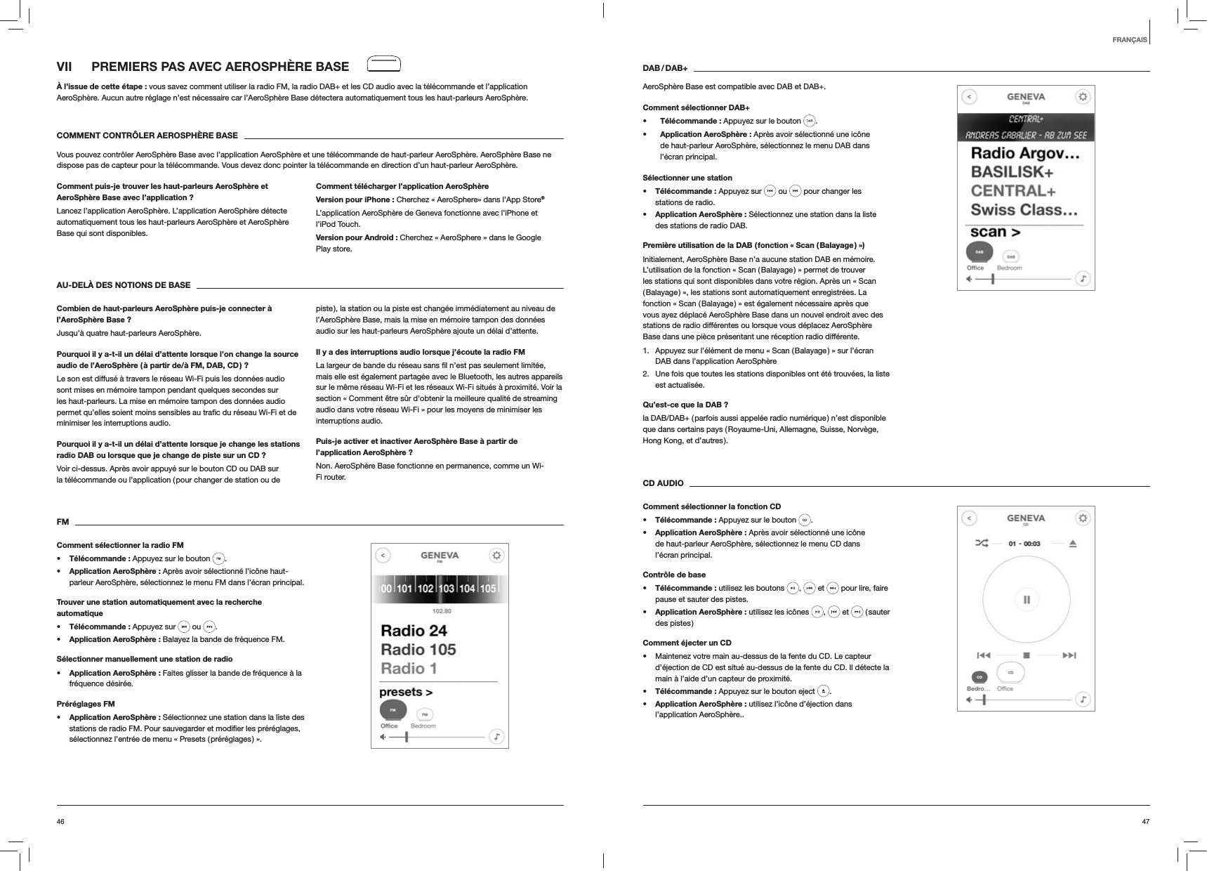 4746DAB / DAB+AeroSph&egrave;re Base est compatible avec DAB et DAB+.Comment s&eacute;lectionner DAB+s T&eacute;l&eacute;commande : Appuyez sur le bouton  . s Application AeroSph&egrave;re : Apr&egrave;s avoir s&eacute;lectionn&eacute; une ic&ocirc;ne de haut-parleur AeroSph&egrave;re, s&eacute;lectionnez le menu DAB dans l&rsquo;&eacute;cran principal.S&eacute;lectionner une stations T&eacute;l&eacute;commande : Appuyez sur   ou   pour changer les stations de radio.s Application AeroSph&egrave;re : S&eacute;lectionnez une station dans la liste des stations de radio DAB.Premi&egrave;re utilisation de la DAB ( fonction &laquo; Scan ( Balayage ) &raquo;)Initialement, AeroSph&egrave;re Base n&rsquo;a aucune station DAB en m&eacute;moire. L&rsquo;utilisation de la fonction &laquo; Scan ( Balayage ) &raquo; permet de trouver les stations qui sont disponibles dans votre r&eacute;gion. Apr&egrave;s un &laquo; Scan ( Balayage ) &raquo;, les stations sont automatiquement enregistr&eacute;es. La fonction &laquo; Scan ( Balayage ) &raquo; est &eacute;galement n&eacute;cessaire apr&egrave;s que vous ayez d&eacute;plac&eacute; AeroSph&egrave;re Base dans un nouvel endroit avec des stations de radio diff&eacute;rentes ou lorsque vous d&eacute;placez AeroSph&egrave;re Base dans une pi&egrave;ce pr&eacute;sentant une r&eacute;ception radio diff&eacute;rente.1.  Appuyez sur l&rsquo;&eacute;l&eacute;ment de menu &laquo; Scan ( Balayage ) &raquo; sur l&rsquo;&eacute;cran DAB dans l&rsquo;application AeroSph&egrave;re2.  Une fois que toutes les stations disponibles ont &eacute;t&eacute; trouv&eacute;es, la liste est actualis&eacute;e. Qu&rsquo;est-ce que la DAB ?la DAB/DAB+ ( parfois aussi appel&eacute;e radio num&eacute;rique ) n&rsquo;est disponible que dans certains pays ( Royaume-Uni, Allemagne, Suisse, Norv&egrave;ge, Hong Kong, et d&rsquo;autres ). CD AUDIOComment s&eacute;lectionner la fonction CDs T&eacute;l&eacute;commande : Appuyez sur le bouton  . s Application AeroSph&egrave;re : Apr&egrave;s avoir s&eacute;lectionn&eacute; une ic&ocirc;ne de haut-parleur AeroSph&egrave;re, s&eacute;lectionnez le menu CD dans l&rsquo;&eacute;cran principal.Contr&ocirc;le de bases T&eacute;l&eacute;commande : utilisez les boutons  ,   et   pour lire, faire pause et sauter des pistes.s Application AeroSph&egrave;re : utilisez les ic&ocirc;nes  ,   et   ( sauter des pistes )Comment &eacute;jecter un CD Maintenez votre main au-dessus de la fente du CD. Le capteur d&rsquo;&eacute;jection de CD est situ&eacute; au-dessus de la fente du CD. Il d&eacute;tecte la main &agrave; l&rsquo;aide d&rsquo;un capteur de proximit&eacute;.s T&eacute;l&eacute;commande : Appuyez sur le bouton eject  .s Application AeroSph&egrave;re : utilisez l&rsquo;ic&ocirc;ne d&rsquo;&eacute;jection dans l&rsquo;application AeroSph&egrave;re..VII  PREMIERS PAS AVEC AEROSPH&Egrave;RE BASE&Agrave; l&rsquo;issue de cette &eacute;tape : vous savez comment utiliser la radio FM, la radio DAB+ et les CD audio avec la t&eacute;l&eacute;commande et l&rsquo;application AeroSph&egrave;re. Aucun autre r&eacute;glage n&rsquo;est n&eacute;cessaire car l&rsquo;AeroSph&egrave;re Base d&eacute;tectera automatiquement tous les haut-parleurs AeroSph&egrave;re.COMMENT CONTR&Ocirc;LER AEROSPH&Egrave;RE BASEVous pouvez contr&ocirc;ler AeroSph&egrave;re Base avec l&rsquo;application AeroSph&egrave;re et une t&eacute;l&eacute;commande de haut-parleur AeroSph&egrave;re. AeroSph&egrave;re Base ne dispose pas de capteur pour la t&eacute;l&eacute;commande. Vous devez donc pointer la t&eacute;l&eacute;commande en direction d&rsquo;un haut-parleur AeroSph&egrave;re.Comment puis-je trouver les haut-parleurs AeroSph&egrave;re et AeroSph&egrave;re Base avec l&rsquo;application ?Lancez l&rsquo;application AeroSph&egrave;re. L&rsquo;application AeroSph&egrave;re d&eacute;tecte automatiquement tous les haut-parleurs AeroSph&egrave;re et AeroSph&egrave;re Base qui sont disponibles.Comment t&eacute;l&eacute;charger l&rsquo;application AeroSph&egrave;reVersion pour iPhone : Cherchez &laquo; AeroSphere&raquo; dans l&rsquo;App Store&reg;L&rsquo;application AeroSph&egrave;re de Geneva fonctionne avec l&rsquo;iPhone et l&rsquo;iPod Touch.Version pour Android : Cherchez &laquo; AeroSphere &raquo; dans le Google Play store.AU-DEL&Agrave; DES NOTIONS DE BASECombien de haut-parleurs AeroSph&egrave;re puis-je connecter &agrave; l&rsquo;AeroSph&egrave;re Base ?Jusqu&rsquo;&agrave; quatre haut-parleurs AeroSph&egrave;re.Pourquoi il y a-t-il un d&eacute;lai d&rsquo;attente lorsque l&rsquo;on change la source audio de l&rsquo;AeroSph&egrave;re ( &agrave; partir de/&agrave; FM, DAB, CD ) ?Le son est diffus&eacute; &agrave; travers le r&eacute;seau Wi-Fi puis les donn&eacute;es audio sont mises en m&eacute;moire tampon pendant quelques secondes sur les haut-parleurs. La mise en m&eacute;moire tampon des donn&eacute;es audio minimiser les interruptions audio. Pourquoi il y a-t-il un d&eacute;lai d&rsquo;attente lorsque je change les stations radio DAB ou lorsque que je change de piste sur un CD ?Voir ci-dessus. Apr&egrave;s avoir appuy&eacute; sur le bouton CD ou DAB sur la t&eacute;l&eacute;commande ou l&rsquo;application ( pour changer de station ou de piste ), la station ou la piste est chang&eacute;e imm&eacute;diatement au niveau de l&rsquo;AeroSph&egrave;re Base, mais la mise en m&eacute;moire tampon des donn&eacute;es audio sur les haut-parleurs AeroSph&egrave;re ajoute un d&eacute;lai d&rsquo;attente.Il y a des interruptions audio lorsque j&rsquo;&eacute;coute la radio FMmais elle est &eacute;galement partag&eacute;e avec le Bluetooth, les autres appareils sur le m&ecirc;me r&eacute;seau Wi-Fi et les r&eacute;seaux Wi-Fi situ&eacute;s &agrave; proximit&eacute;. Voir la section &laquo; Comment &ecirc;tre s&ucirc;r d&rsquo;obtenir la meilleure qualit&eacute; de streaming audio dans votre r&eacute;seau Wi-Fi &raquo; pour les moyens de minimiser les interruptions audio.Puis-je activer et inactiver AeroSph&egrave;re Base &agrave; partir de l&rsquo;application AeroSph&egrave;re ?Non. AeroSph&egrave;re Base fonctionne en permanence, comme un Wi-Fi router.FMComment s&eacute;lectionner la radio FMs T&eacute;l&eacute;commande : Appuyez sur le bouton  . s Application AeroSph&egrave;re : Apr&egrave;s avoir s&eacute;lectionn&eacute; l&rsquo;ic&ocirc;ne haut-parleur AeroSph&egrave;re, s&eacute;lectionnez le menu FM dans l&rsquo;&eacute;cran principal.Trouver une station automatiquement avec la recherche automatiques T&eacute;l&eacute;commande : Appuyez sur   ou  .s Application AeroSph&egrave;re : Balayez la bande de fr&eacute;quence FM.S&eacute;lectionner manuellement une station de radios Application AeroSph&egrave;re : Faites glisser la bande de fr&eacute;quence &agrave; la fr&eacute;quence d&eacute;sir&eacute;e.Pr&eacute;r&eacute;glages FMs Application AeroSph&egrave;re : S&eacute;lectionnez une station dans la liste des s&eacute;lectionnez l&rsquo;entr&eacute;e de menu &laquo; Presets ( pr&eacute;r&eacute;glages ) &raquo;.FRAN&Ccedil;AIS
