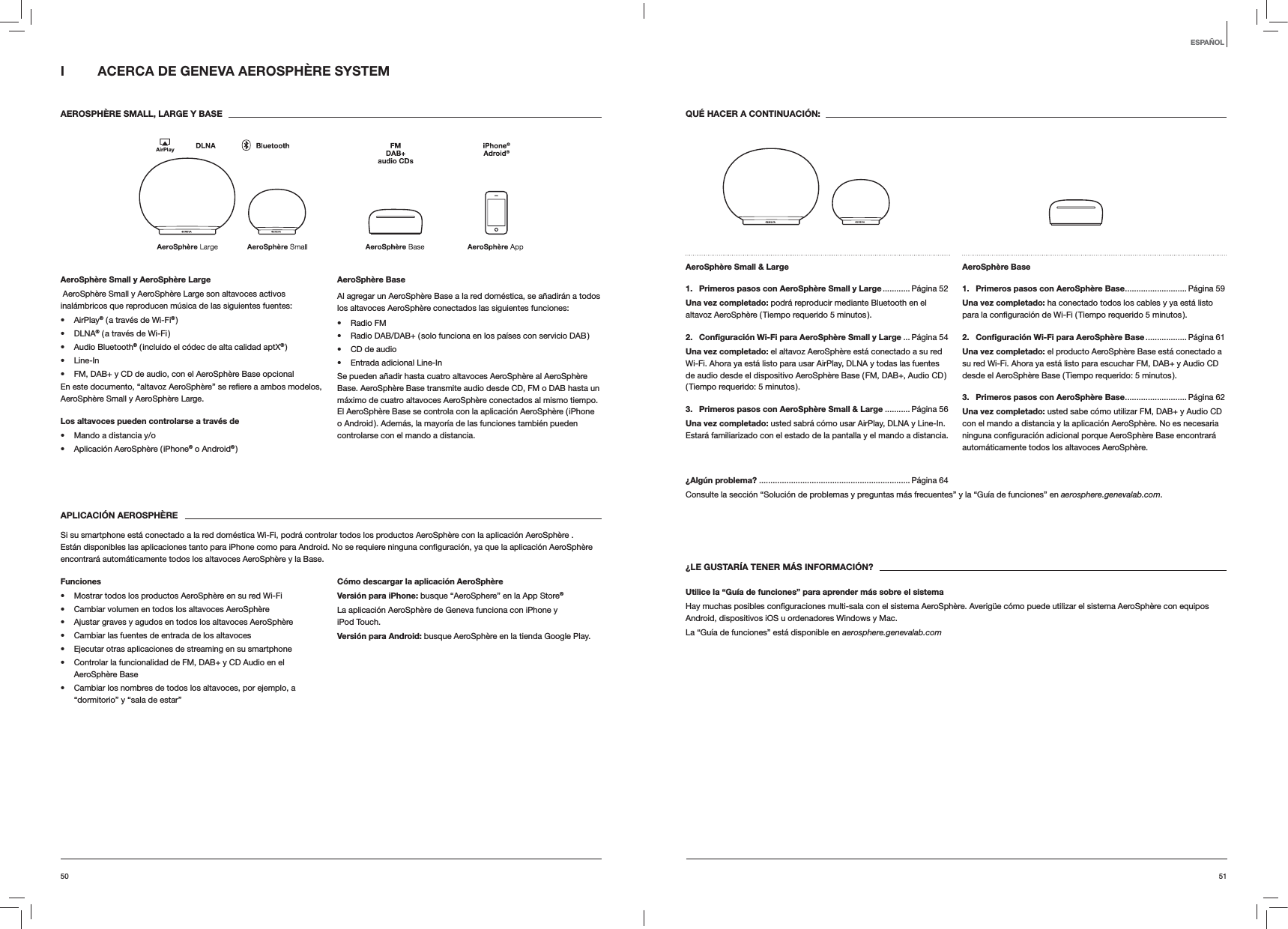 5150QU&Eacute; HACER A CONTINUACI&Oacute;N:AeroSph&egrave;re Small &amp; Large 1.  Primeros pasos con AeroSph&egrave;re Small y Large ............ P&aacute;gina  52Una vez completado: podr&aacute; reproducir mediante Bluetooth en el altavoz AeroSph&egrave;re ( Tiempo requerido 5 minutos ).2.  Conﬁguraci&oacute;n Wi-Fi para AeroSph&egrave;re Small y Large ...P&aacute;gina 54Una vez completado: el altavoz AeroSph&egrave;re est&aacute; conectado a su red Wi-Fi. Ahora ya est&aacute; listo para usar AirPlay, DLNA y todas las fuentes de audio desde el dispositivo AeroSph&egrave;re Base ( FM, DAB+, Audio CD ) ( Tiempo requerido: 5 minutos ).3.  Primeros pasos con AeroSph&egrave;re Small &amp; Large ........... P&aacute;gina 56Una vez completado: usted sabr&aacute; c&oacute;mo usar AirPlay, DLNA y Line-In. Estar&aacute; familiarizado con el estado de la pantalla y el mando a distancia.AeroSph&egrave;re Base 1.  Primeros pasos con AeroSph&egrave;re Base ........................... P&aacute;gina  59Una vez completado: ha conectado todos los cables y ya est&aacute; listo 2.  Conﬁguraci&oacute;n Wi-Fi para AeroSph&egrave;re Base .................. P&aacute;gina  61Una vez completado: el producto AeroSph&egrave;re Base est&aacute; conectado a su red Wi-Fi. Ahora ya est&aacute; listo para escuchar FM, DAB+ y Audio CD desde el AeroSph&egrave;re Base ( Tiempo requerido: 5 minutos ).3.  Primeros pasos con AeroSph&egrave;re Base ........................... P&aacute;gina  62Una vez completado: usted sabe c&oacute;mo utilizar FM, DAB+ y Audio CD con el mando a distancia y la aplicaci&oacute;n AeroSph&egrave;re. No es necesaria autom&aacute;ticamente todos los altavoces AeroSph&egrave;re.&iquest;Alg&uacute;n problema? .................................................................. P&aacute;gina 64Consulte la secci&oacute;n &ldquo;Soluci&oacute;n de problemas y preguntas m&aacute;s frecuentes&rdquo; y la &ldquo;Gu&iacute;a de funciones&rdquo; en aerosphere.genevalab.com.&iquest;LE GUSTAR&Iacute;A TENER M&Aacute;S INFORMACI&Oacute;N?Utilice la &ldquo;Gu&iacute;a de funciones&rdquo; para aprender m&aacute;s sobre el sistemaAndroid, dispositivos iOS u ordenadores Windows y Mac. La &ldquo;Gu&iacute;a de funciones&rdquo; est&aacute; disponible en aerosphere.genevalab.comI  ACERCA DE GENEVA AEROSPH&Egrave;RE SYSTEM AEROSPH&Egrave;RE SMALL, LARGE Y BASEAeroSph&egrave;re Small y AeroSph&egrave;re Large AeroSph&egrave;re Small y AeroSph&egrave;re Large son altavoces activos inal&aacute;mbricos que reproducen m&uacute;sica de las siguientes fuentes: AirPlay&reg; ( a trav&eacute;s de Wi-Fi&reg; ) DLNA&reg; ( a trav&eacute;s de Wi-Fi ) Audio Bluetooth&reg; ( incluido el c&oacute;dec de alta calidad aptX&reg; ) Line-In FM, DAB+ y CD de audio, con el AeroSph&egrave;re Base opcionalAeroSph&egrave;re Small y AeroSph&egrave;re Large.Los altavoces pueden controlarse a trav&eacute;s de Mando a distancia y/o Aplicaci&oacute;n AeroSph&egrave;re ( iPhone&reg; o Android&reg; )AeroSph&egrave;re BaseAl agregar un AeroSph&egrave;re Base a la red dom&eacute;stica, se a&ntilde;adir&aacute;n a todos los altavoces AeroSph&egrave;re conectados las siguientes funciones: Radio FM Radio DAB/DAB+ ( solo funciona en los pa&iacute;ses con servicio DAB ) CD de audio Entrada adicional Line-InSe pueden a&ntilde;adir hasta cuatro altavoces AeroSph&egrave;re al AeroSph&egrave;re Base. AeroSph&egrave;re Base transmite audio desde CD, FM o DAB hasta un m&aacute;ximo de cuatro altavoces AeroSph&egrave;re conectados al mismo tiempo. El AeroSph&egrave;re Base se controla con la aplicaci&oacute;n AeroSph&egrave;re ( iPhone o Android ). Adem&aacute;s, la mayor&iacute;a de las funciones tambi&eacute;n pueden controlarse con el mando a distancia. APLICACI&Oacute;N AEROSPH&Egrave;RESi su smartphone est&aacute; conectado a la red dom&eacute;stica Wi-Fi, podr&aacute; controlar todos los productos AeroSph&egrave;re con la aplicaci&oacute;n AeroSph&egrave;re . encontrar&aacute; autom&aacute;ticamente todos los altavoces AeroSph&egrave;re y la Base.Funciones Mostrar todos los productos AeroSph&egrave;re en su red Wi-Fi Cambiar volumen en todos los altavoces AeroSph&egrave;re Ajustar graves y agudos en todos los altavoces AeroSph&egrave;re Cambiar las fuentes de entrada de los altavoces Ejecutar otras aplicaciones de streaming en su smartphone Controlar la funcionalidad de FM, DAB+ y CD Audio en el AeroSph&egrave;re Base Cambiar los nombres de todos los altavoces, por ejemplo, a &ldquo;dormitorio&rdquo; y &ldquo;sala de estar&rdquo;C&oacute;mo descargar la aplicaci&oacute;n AeroSph&egrave;reVersi&oacute;n para iPhone: busque &ldquo;AeroSphere&rdquo; en la App Store&reg;La aplicaci&oacute;n AeroSph&egrave;re de Geneva funciona con iPhone y iPod Touch.Versi&oacute;n para Android: busque AeroSph&egrave;re en la tienda Google Play.ESPA&Ntilde;OL