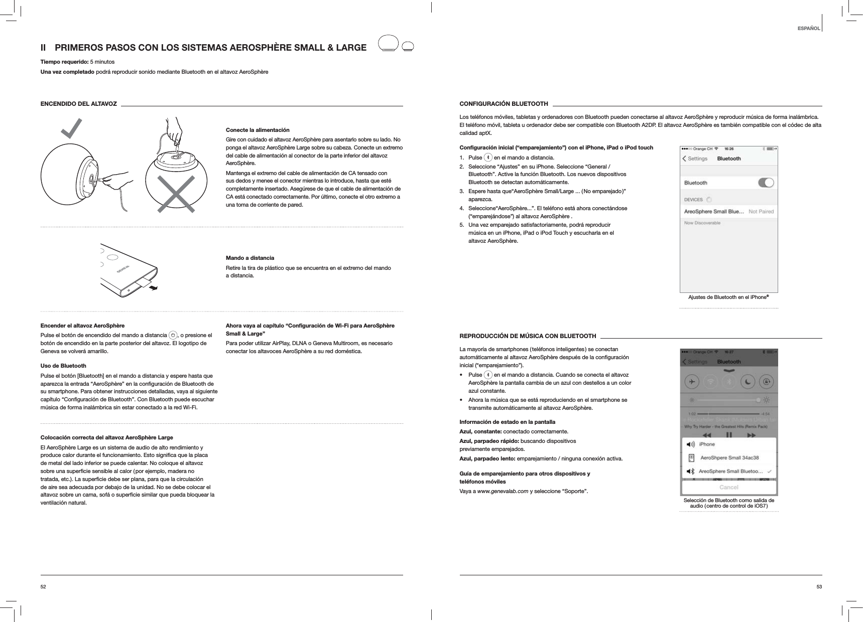 5352CONFIGURACI&Oacute;N BLUETOOTHLos tel&eacute;fonos m&oacute;viles, tabletas y ordenadores con Bluetooth pueden conectarse al altavoz AeroSph&egrave;re y reproducir m&uacute;sica de forma inal&aacute;mbrica. El tel&eacute;fono m&oacute;vil, tableta u ordenador debe ser compatible con Bluetooth A2DP. El altavoz AeroSph&egrave;re es tambi&eacute;n compatible con el c&oacute;dec de alta calidad aptX.Conﬁguraci&oacute;n inicial (&ldquo;emparejamiento&rdquo;) con el iPhone, iPad o iPod touch1. Pulse   en el mando a distancia.2.  Seleccione &ldquo;Ajustes&rdquo; en su iPhone. Seleccione &ldquo;General / Bluetooth&rdquo;. Active la funci&oacute;n Bluetooth. Los nuevos dispositivos Bluetooth se detectan autom&aacute;ticamente. 3.  Espere hasta que&ldquo;AeroSph&egrave;re Small/Large ... ( No emparejado )&rdquo; aparezca.4.  Seleccione&ldquo;AeroSph&egrave;re...&rdquo;. El tel&eacute;fono est&aacute; ahora conect&aacute;ndose (&ldquo;emparej&aacute;ndose&rdquo;) al altavoz AeroSph&egrave;re .5.  Una vez emparejado satisfactoriamente, podr&aacute; reproducir m&uacute;sica en un iPhone, iPad o iPod Touch y escucharla en el altavoz AeroSph&egrave;re.Ajustes de Bluetooth en el iPhone&reg;REPRODUCCI&Oacute;N DE M&Uacute;SICA CON BLUETOOTHLa mayor&iacute;a de smartphones ( tel&eacute;fonos inteligentes ) se conectan inicial (&ldquo;emparejamiento&rdquo;). Pulse   en el mando a distancia. Cuando se conecta el altavoz AeroSph&egrave;re la pantalla cambia de un azul con destellos a un color azul constante.  Ahora la m&uacute;sica que se est&aacute; reproduciendo en el smartphone se transmite autom&aacute;ticamente al altavoz AeroSph&egrave;re.Informaci&oacute;n de estado en la pantallaAzul, constante: conectado correctamente.Azul, parpadeo r&aacute;pido: buscando dispositivos previamente emparejados.Azul, parpadeo lento: emparejamiento / ninguna conexi&oacute;n activa.Gu&iacute;a de emparejamiento para otros dispositivos y  tel&eacute;fonos m&oacute;vilesVaya a www.genevalab.com y seleccione &ldquo;Soporte&rdquo;.Selecci&oacute;n de Bluetooth como salida de audio ( centro de control de iOS7 )II  PRIMEROS PASOS CON LOS SISTEMAS AEROSPH&Egrave;RE SMALL &amp; LARGE Tiempo requerido: 5 minutosUna vez completado podr&aacute; reproducir sonido mediante Bluetooth en el altavoz AeroSph&egrave;reENCENDIDO DEL ALTAVOZConecte la alimentaci&oacute;nGire con cuidado el altavoz AeroSph&egrave;re para asentarlo sobre su lado. No ponga el altavoz AeroSph&egrave;re Large sobre su cabeza. Conecte un extremo del cable de alimentaci&oacute;n al conector de la parte inferior del altavoz AeroSph&egrave;re. Mantenga el extremo del cable de alimentaci&oacute;n de CA tensado con sus dedos y menee el conector mientras lo introduce, hasta que est&eacute; completamente insertado. Aseg&uacute;rese de que el cable de alimentaci&oacute;n de CA est&aacute; conectado correctamente. Por &uacute;ltimo, conecte el otro extremo a una toma de corriente de pared.Mando a distanciaRetire la tira de pl&aacute;stico que se encuentra en el extremo del mando a distancia.Encender el altavoz AeroSph&egrave;rePulse el bot&oacute;n de encendido del mando a distancia  , o presione el bot&oacute;n de encendido en la parte posterior del altavoz. El logotipo de Geneva se volver&aacute; amarillo.Uso de BluetoothPulse el bot&oacute;n [Bluetooth] en el mando a distancia y espere hasta que su smartphone. Para obtener instrucciones detalladas, vaya al siguiente m&uacute;sica de forma inal&aacute;mbrica sin estar conectado a la red Wi-Fi.Ahora vaya al cap&iacute;tulo &ldquo;Conﬁguraci&oacute;n de Wi-Fi para AeroSph&egrave;re Small &amp; Large&rdquo;Para poder utilizar AirPlay, DLNA o Geneva Multiroom, es necesario conectar los altavoces AeroSph&egrave;re a su red dom&eacute;stica. Colocaci&oacute;n correcta del altavoz AeroSph&egrave;re LargeEl AeroSph&egrave;re Large es un sistema de audio de alto rendimiento y de metal del lado inferior se puede calentar. No coloque el altavoz de aire sea adecuada por debajo de la unidad. No se debe colocar el ventilaci&oacute;n natural.ESPA&Ntilde;OL