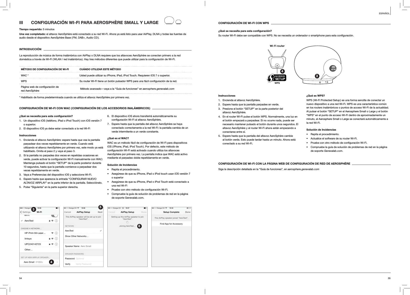 5554CONFIGURACI&Oacute;N DE WI-FI CON WPS&iquest;Qu&eacute; se necesita para esta conﬁguraci&oacute;n?Su router Wi-Fi debe ser compatible con WPS. No se necesita un ordenador o smartphone para esta 34Instrucciones1.  Encienda el altavoz AeroSph&egrave;re.2.  Espere hasta que la pantalla parpadee en verde.3.  Presione el bot&oacute;n &ldquo;SETUP&rdquo; en la parte posterior del altavoz AeroSph&egrave;re.4.  En el router Wi-Fi pulse el bot&oacute;n WPS. Normalmente, una luz en el bot&oacute;n empezar&aacute; a parpadear. Si no ocurre nada, puede ser necesario mantener pulsado el bot&oacute;n durante unos segundos. El altavoz AeroSph&egrave;re y el router Wi-Fi ahora est&aacute;n empezando a conectarse entre s&iacute;.5.  Espere hasta que la pantalla del altavoz AeroSph&egrave;re cambie al bot&oacute;n verde. Esto puede tardar hasta un minuto. Ahora est&aacute; conectado a su red Wi-Fi. &iquest;Qu&eacute; es WPS?WPS ( Wi-Fi Protected Setup ) es una forma sencilla de conectar un nuevo dispositivo a una red Wi-Fi. WPS es una caracter&iacute;stica com&uacute;n en los routers inal&aacute;mbricos o puntos de acceso Wi-Fi de la actualidad. Al pulsar el bot&oacute;n &ldquo;SETUP&rdquo; en el Aerosphere Small o Large y el bot&oacute;n &ldquo;WPS&rdquo; en el punto de acceso Wi-Fi dentro de aproximadamente un minuto, el Aerosphere Small o Large se conectar&aacute; autom&aacute;ticamente a la red Wi-Fi.Soluci&oacute;n de Incidencias Repita el procedimiento. Actualice el software de su router Wi-Fi.  Compruebe la gu&iacute;a de soluci&oacute;n de problemas de red en la p&aacute;gina de soporte Genevalab.com.CONFIGURACI&Oacute;N DE WI-FI CON LA P&Aacute;GINA WEB DE CONFIGURACI&Oacute;N DE RED DE AEROSPH&Egrave;RESiga la descripci&oacute;n detallada en la &ldquo;Gu&iacute;a de funciones&rdquo;, en aerosphere.genevalab.comIII  CONFIGURACI&Oacute;N WI-FI PARA AEROSPH&Egrave;RE SMALL Y LARGETiempo requerido: 5 minutosUna vez completado: el altavoz AeroSph&egrave;re est&aacute; conectado a su red Wi-Fi. Ahora ya est&aacute; listo para usar AirPlay, DLNA y todas las fuentes de audio desde el dispositivo AeroSph&egrave;re Base ( FM, DAB+, Audio CD ).INTRODUCCI&Oacute;NLa reproducci&oacute;n de m&uacute;sica de forma inal&aacute;mbrica con AirPlay o DLNA requiere que los altavoces AeroSph&egrave;re se conecten primero a la red M&Eacute;TODO DE CONFIGURACI&Oacute;N DE WI-FI CU&Aacute;NDO UTILIZAR ESTE M&Eacute;TODOWAC * Usted puede utilizar su iPhone, iPad, iPod Touch. Requieren iOS 7 o superior.WPS  red. red AeroSph&egrave;re   M&eacute;todo avanzado&mdash;vaya a la &ldquo;Gu&iacute;a de funciones&rdquo; en aerosphere.genevalab.com* Habilitado de forma predeterminada cuando se utiliza el altavoz AeroSph&egrave;re por primera vez.CONFIGURACI&Oacute;N DE WI-FI CON WAC ( CONFIGURACI&Oacute;N DE LOS ACCESORIOS INAL&Aacute;MBRICOS )&iquest;Qu&eacute; se necesita para esta conﬁguraci&oacute;n?1.  Un dispositivo iOS ( tel&eacute;fono, iPad o iPod Touch ) con iOS versi&oacute;n 7 o superior.2.  El dispositivo iOS ya debe estar conectado a la red Wi-FiInstrucciones1.  Encienda el altavoz AeroSph&egrave;re: espere hasta que vea la pantalla parpadear dos veces repetidamente en verde. Cuando est&aacute; utilizando el altavoz AeroSph&egrave;re por primera vez, este modo ya est&aacute; habilitado. Omita el paso 2 y vaya al paso 3.2.  Si la pantalla no parpadea dos veces en repetidas ocasiones en  WAC: Mantenga pulsado el bot&oacute;n &ldquo;SETUP&rdquo; de la parte posterior durante 10 segundos, hasta que la pantalla comience a parpadear dos veces repetidamente en verde.3.  Vaya a Preferencias del dispositivo iOS y seleccione Wi-Fi.4.  Espere hasta que aparezca la entrada &ldquo;CONFIGURAR NUEVO ALTAVOZ AIRPLAY&rdquo; en la parte inferior de la pantalla. Selecci&oacute;nelo.5.  Pulse &ldquo;Siguiente&rdquo; en la parte superior derecha.6.  El dispositivo iOS ahora transferir&aacute; autom&aacute;ticamente su  AeroSph&egrave;re.7.  Espere hasta que la pantalla del altavoz AeroSph&egrave;re se haya conectado correctamente a la red Wi-Fi: la pantalla cambia de un verde intermitente a un verde constante. &iquest;Qu&eacute; es el WAC?iOS ( iPhone, iPad, iPod Touch ). Por defecto, este m&eacute;todo de AeroSph&egrave;re por primera vez. La pantalla indica que WAC est&aacute; activo mediante el parpadeo doble repetidamente en verde.Soluci&oacute;n de Incidencias Repita el procedimiento. Aseg&uacute;rese de que su iPhone, iPad o iPod touch usan iOS versi&oacute;n 7 o superior Aseg&uacute;rese de que su iPhone, iPad o iPod Touch est&aacute; conectado a una red Wi-Fi  Compruebe la gu&iacute;a de soluci&oacute;n de problemas de red en la p&aacute;gina de soporte Genevalab.com.3456ESPA&Ntilde;OL