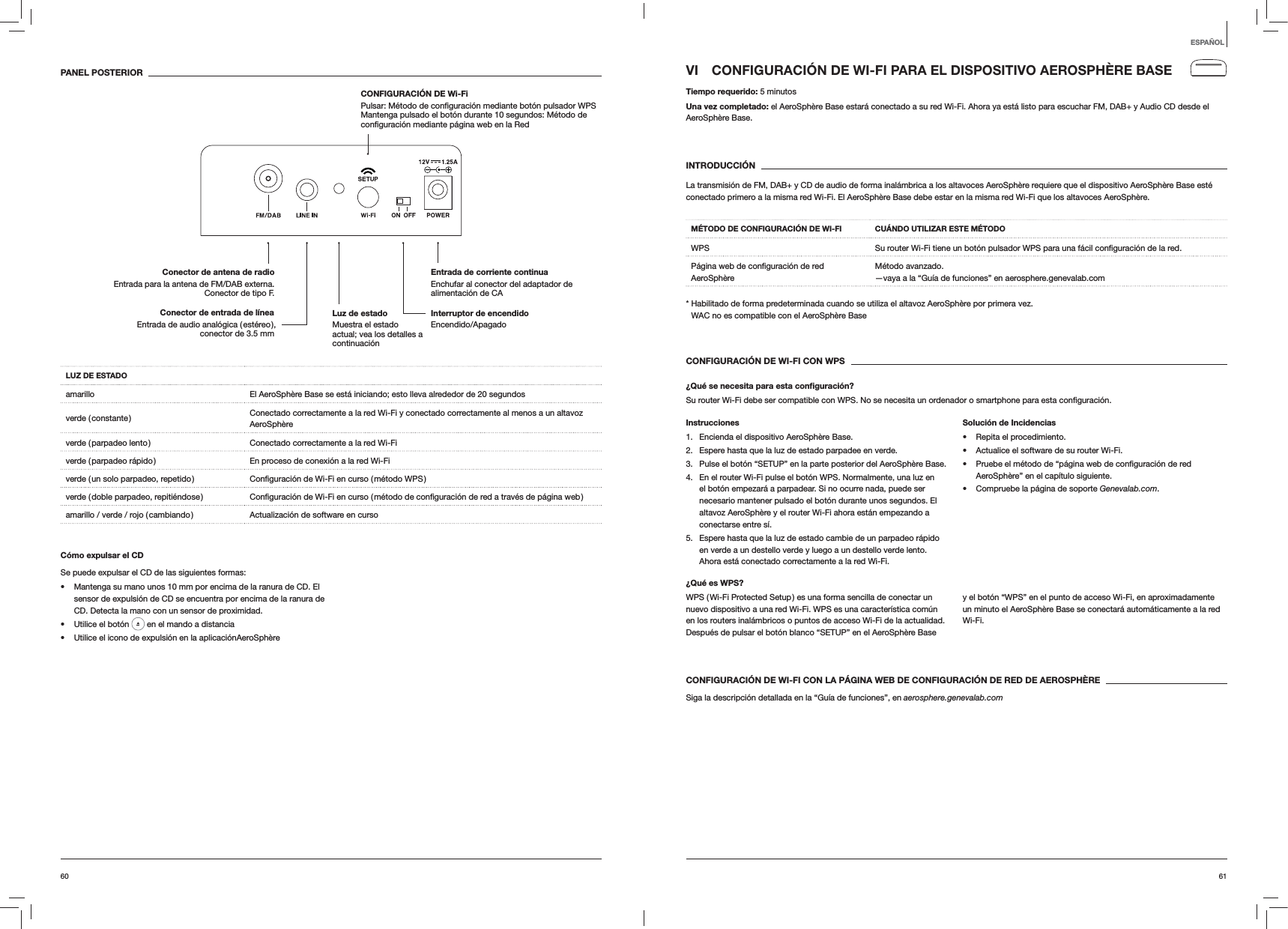 6160VI  CONFIGURACI&Oacute;N DE WI-FI PARA EL DISPOSITIVO AEROSPH&Egrave;RE BASETiempo requerido: 5 minutosUna vez completado: el AeroSph&egrave;re Base estar&aacute; conectado a su red Wi-Fi. Ahora ya est&aacute; listo para escuchar FM, DAB+ y Audio CD desde el AeroSph&egrave;re Base. INTRODUCCI&Oacute;NLa transmisi&oacute;n de FM, DAB+ y CD de audio de forma inal&aacute;mbrica a los altavoces AeroSph&egrave;re requiere que el dispositivo AeroSph&egrave;re Base est&eacute; conectado primero a la misma red Wi-Fi. El AeroSph&egrave;re Base debe estar en la misma red Wi-Fi que los altavoces AeroSph&egrave;re.M&Eacute;TODO DE CONFIGURACI&Oacute;N DE WI-FI CU&Aacute;NDO UTILIZAR ESTE M&Eacute;TODOWPS  red.AeroSph&egrave;reM&eacute;todo avanzado. &mdash;vaya a la &ldquo;Gu&iacute;a de funciones&rdquo; en aerosphere.genevalab.com*  Habilitado de forma predeterminada cuando se utiliza el altavoz AeroSph&egrave;re por primera vez. WAC no es compatible con el AeroSph&egrave;re BaseCONFIGURACI&Oacute;N DE WI-FI CON WPS&iquest;Qu&eacute; se necesita para esta conﬁguraci&oacute;n?Su router Wi-Fi debe ser compatible con WPS. No se necesita un ordenador o smartphone para esta Instrucciones1.  Encienda el dispositivo AeroSph&egrave;re Base.2.  Espere hasta que la luz de estado parpadee en verde.3.  Pulse el bot&oacute;n &ldquo;SETUP&rdquo; en la parte posterior del AeroSph&egrave;re Base.4.  En el router Wi-Fi pulse el bot&oacute;n WPS. Normalmente, una luz en el bot&oacute;n empezar&aacute; a parpadear. Si no ocurre nada, puede ser necesario mantener pulsado el bot&oacute;n durante unos segundos. El altavoz AeroSph&egrave;re y el router Wi-Fi ahora est&aacute;n empezando a conectarse entre s&iacute;.5.  Espere hasta que la luz de estado cambie de un parpadeo r&aacute;pido en verde a un destello verde y luego a un destello verde lento. Ahora est&aacute; conectado correctamente a la red Wi-Fi.Soluci&oacute;n de Incidencias Repita el procedimiento. Actualice el software de su router Wi-Fi. AeroSph&egrave;re&rdquo; en el cap&iacute;tulo siguiente. Compruebe la p&aacute;gina de soporte Genevalab.com.&iquest;Qu&eacute; es WPS?WPS ( Wi-Fi Protected Setup ) es una forma sencilla de conectar un nuevo dispositivo a una red Wi-Fi. WPS es una caracter&iacute;stica com&uacute;n en los routers inal&aacute;mbricos o puntos de acceso Wi-Fi de la actualidad. Despu&eacute;s de pulsar el bot&oacute;n blanco &ldquo;SETUP&rdquo; en el AeroSph&egrave;re Base y el bot&oacute;n &ldquo;WPS&rdquo; en el punto de acceso Wi-Fi, en aproximadamente un minuto el AeroSph&egrave;re Base se conectar&aacute; autom&aacute;ticamente a la red Wi-Fi.CONFIGURACI&Oacute;N DE WI-FI CON LA P&Aacute;GINA WEB DE CONFIGURACI&Oacute;N DE RED DE AEROSPH&Egrave;RESiga la descripci&oacute;n detallada en la &ldquo;Gu&iacute;a de funciones&rdquo;, en aerosphere.genevalab.comPANEL POSTERIORLUZ DE ESTADOamarillo El AeroSph&egrave;re Base se est&aacute; iniciando; esto lleva alrededor de 20 segundosverde  ( constante ) Conectado correctamente a la red Wi-Fi y conectado correctamente al menos a un altavoz AeroSph&egrave;reverde ( parpadeo lento ) Conectado correctamente a la red Wi-Fiverde ( parpadeo r&aacute;pido ) En proceso de conexi&oacute;n a la red Wi-Fiverde ( un solo parpadeo, repetido ) verde ( doble parpadeo, repiti&eacute;ndose ) amarillo / verde / rojo ( cambiando ) Actualizaci&oacute;n de software en cursoC&oacute;mo expulsar el CDSe puede expulsar el CD de las siguientes formas: Mantenga su mano unos 10 mm por encima de la ranura de CD. El sensor de expulsi&oacute;n de CD se encuentra por encima de la ranura de CD. Detecta la mano con un sensor de proximidad. Utilice el bot&oacute;n   en el mando a distancia Utilice el icono de expulsi&oacute;n en la aplicaci&oacute;nAeroSph&egrave;reESPA&Ntilde;OLInterruptor de encendido Encendido/ApagadoEntrada de corriente continua Enchufar al conector del adaptador de alimentaci&oacute;n de CAConector de antena de radio Entrada para la antena de FM/DAB externa. Conector de tipo F.CONFIGURACI&Oacute;N DE Wi-Fi   Mantenga pulsado el bot&oacute;n durante 10 segundos: M&eacute;todo de Luz de estado  Muestra el estado actual; vea los detalles a continuaci&oacute;nConector de entrada de l&iacute;nea Entrada de audio anal&oacute;gica ( est&eacute;reo ), conector de 3.5 mm