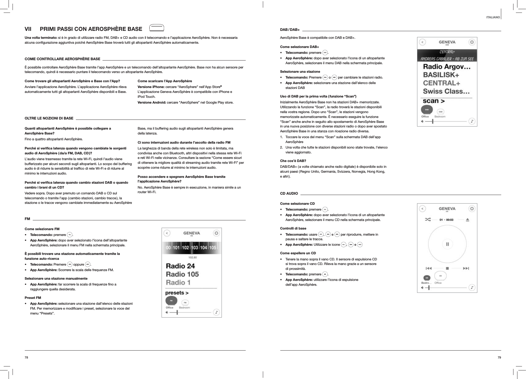 7978DAB / DAB+AeroSph&egrave;re Base &egrave; compatibile con DAB e DAB+.Come selezionare DAB+s Telecomando: premere  . s App AeroSph&egrave;re: dopo aver selezionato l&rsquo;icona di un altoparlante AeroSph&egrave;re, selezionare il menu DAB nella schermata principale.Selezionare una staziones Telecomando: Premere   o   per cambiare le stazioni radio.s App AeroSph&egrave;re: selezionare una stazione dall&rsquo;elenco delle  stazioni DABUso di DAB per la prima volta ( funzione &ldquo;Scan&rdquo;)Inizialmente AeroSph&egrave;re Base non ha stazioni DAB+ memorizzate. Utilizzando la funzione &ldquo;Scan&rdquo;, la radio trover&agrave; le stazioni disponibili nella vostra regione. Dopo uno &ldquo;Scan&rdquo;, le stazioni vengono memorizzate automaticamente. &Egrave; necessario eseguire la funzione &ldquo;Scan&rdquo; anche anche in seguito allo spostamento di AeroSph&egrave;re Base in una nuova posizione con diverse stazioni radio o dopo aver spostato AeroSph&egrave;re Base in una stanza con ricezione radio diversa.1.  Toccare la voce del menu &ldquo;Scan&rdquo; sulla schermata DAB dell&rsquo;app AeroSph&egrave;re2.  Una volta che tutte le stazioni disponibili sono state trovate, l&rsquo;elenco viene aggiornato. Che cos&rsquo;&egrave; DAB?DAB/DAB+ ( a volte chiamato anche radio digitale ) &egrave; disponibile solo in alcuni paesi ( Regno Unito, Germania, Svizzera, Norvegia, Hong Kong, e altri ).CD AUDIOCome selezionare CDs Telecomando: premere  . s App AeroSph&egrave;re: dopo aver selezionato l&rsquo;icona di un altoparlante AeroSph&egrave;re, selezionare il menu CD nella schermata principale. Controlli di bases Telecomando: usare  ,   e   per riprodurre, mettere in pausa e saltare le tracce.s App AeroSph&egrave;re: Utilizzare le icone  ,   e Come espellere un CD Tenere la mano sopra il vano CD. Il sensore di espulsione CD si trova sopra il vano CD. Rileva la mano grazie a un sensore di prossimit&agrave;.s Telecomando: premere  .s App AeroSph&egrave;re: utilizzare l&rsquo;icona di espulsione dell&rsquo;app AeroSph&egrave;re.VII  PRIMI PASSI CON AEROSPH&Egrave;RE BASEUna volta terminato: si &egrave; in grado di utilizzare radio FM, DAB+ e CD audio con il telecomando e l&rsquo;applicazione AeroSph&egrave;re. Non &egrave; necessaria  automaticamente.COME CONTROLLARE AEROSPH&Egrave;RE BASE&Egrave; possibile controllare AeroSph&egrave;re Base tramite l&rsquo;app AeroSph&egrave;re e un telecomando dell&rsquo;altoparlante AeroSph&egrave;re. Base non ha alcun sensore per telecomando, quindi &egrave; necessario puntare il telecomando verso un altoparlante AeroSph&egrave;re.Come trovare gli altoparlanti AeroSph&egrave;re e Base con l&rsquo;App?Avviare l&rsquo;applicazione AeroSph&egrave;re. L&rsquo;applicazione AeroSph&egrave;re rileva automaticamente tutti gli altoparlanti AeroSph&egrave;re disponibili e Base.Come scaricare l&rsquo;App AeroSph&egrave;reVersione iPhone: cercare &ldquo;AeroSphere&rdquo; nell&rsquo;App Store&reg; L&rsquo;applicazione Geneva AeroSph&egrave;re &egrave; compatibile con iPhone e iPod Touch.Versione Android: cercare &ldquo;AeroSphere&rdquo; nel Google Play store.OLTRE LE NOZIONI DI BASEQuanti altoparlanti AeroSph&egrave;re &egrave; possibile collegare a AeroSph&egrave;re Base?Fino a quattro altoparlanti AeroSph&egrave;re.Perch&eacute; si veriﬁca latenza quando vengono cambiate le sorgenti audio di AeroSph&egrave;re ( da/a FM, DAB, CD )?L&rsquo;audio viene trasmesso tramite la rete Wi-Fi, quindi l&rsquo;audio viene bufferizzato per alcuni secondi sugli altoparlanti. Lo scopo del buffering minimo le interruzioni audio. Perch&eacute; si veriﬁca latenza quando cambio stazioni DAB o quando cambio i brani di un CD?Vedere sopra. Dopo aver premuto un comando DAB o CD sul telecomando o tramite l&rsquo;app ( cambio stazioni, cambio tracce ), la stazione o le tracce vengono cambiate immediatamente su AeroSph&egrave;re Base, ma il buffering audio sugli altoparlanti AeroSph&egrave;re genera della latenza.Ci sono interruzioni audio durante l&rsquo;ascolto della radio FMLa larghezza di banda della rete wireless non solo &egrave; limitata, ma condivisa anche con Bluetooth, altri dispositivi nella stessa rete Wi-Fi e reti Wi-Fi nelle vicinanze. Consultare la sezione &ldquo;Come essere sicuri di ottenere la migliore qualit&agrave; di streaming audio tramite rete Wi-Fi&rdquo; per scoprire come ridurre al minimo le interruzioni audio.Posso accendere e spegnere AeroSph&egrave;re Base tramite l&rsquo;applicazione AeroSph&egrave;re?No. AeroSph&egrave;re Base &egrave; sempre in esecuzione, in maniera simile a un router Wi-Fi. FMCome selezionare FMs Telecomando: premere  . s App AeroSph&egrave;re: dopo aver selezionato l&rsquo;icona dell&rsquo;altoparlante AeroSph&egrave;re, selezionare il menu FM nella schermata principale.&Egrave; possibili trovare una stazione automaticamente tramite la funzione auto-ricercas Telecomando: Premere   oppure  .s App AeroSph&egrave;re: Scorrere la scala delle frequenze FM.Selezionare una stazione manualmentes App AeroSph&egrave;re:raggiungere quella desiderata.Preset FMs App AeroSph&egrave;re: selezionare una stazione dall&rsquo;elenco delle stazioni menu &ldquo;Presets&rdquo;. ITALIANO