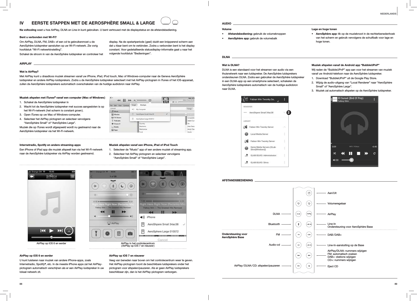 8988AUDIOVolume Afstandsbediening: gebruik de volumeknoppen AeroSph&egrave;re app: gebruik de volumebalkLage en hoge tonen AeroSph&egrave;re app: tik op de muzieknoot in de rechterbenedenhoek van het scherm en gebruik vervolgens de schuifbalk voor lage en hoge tonen.DLNAWat is DLNA?DLNA is een standaard voor het streamen van audio via een thuisnetwerk naar een luidspreker. De AeroSph&egrave;re luidsprekers ondersteunen DLNA. Zodra een gebruiker de AeroSph&egrave;re luidspreker in een DLNA-app op een smartphone selecteert, schakelen de AeroSph&egrave;re luidsprekers automatisch van de huidige audiobron naar DLNA.Muziek afspelen vanaf de Android app &ldquo;BubbleUPnP&rdquo;Wij raden de &ldquo;BubbleUPnP&rdquo; app aan voor het streamen van muziek vanaf uw Android-telefoon naar de AeroSph&egrave;re luidspreker.1.  Download &ldquo;BubbleUPnP&rdquo; uit de Google Play Store.2.  Wijzig de audio-uitgang van &ldquo;Local Renderer&rdquo; naar &ldquo;AeroSph&egrave;re Small&rdquo; of &ldquo;AeroSph&egrave;re Large&rdquo;.3.  Muziek zal automatisch afspelen op de AeroSph&egrave;re luidspreker.AFSTANDSBEDIENINGIV   EERSTE STAPPEN MET DE AEROSPH&Egrave;RE SMALL &amp; LARGENa voltooiing weet u hoe AirPlay, DLNA en Line-in kunt gebruiken. U bent vertrouwd met de displaystatus en de afstandsbediening.Bent u verbonden met Wi-Fi?Om AirPlay, DLNA, FM, DAB+ of een cd te gebruikenmoet u de AeroSph&egrave;re luidspreker aansluiten op uw Wi-Fi-netwerk. Zie vorig hoofdstuk &ldquo;Wi-Fi netwerkinstelling&rdquo;.Schakel de stroom in van de AeroSph&egrave;re luidspreker en controleer het display. Na de opstartperiode ( geel ) duidt een knipperend scherm aan dat u klaar bent om te verbinden. Zodra u verbonden bent is het display constant. Voor gedetailleerde statusdisplay-informatie gaat u naar het volgende hoofdstuk &ldquo;Bedieningen&rdquo;. AIRPLAYWat is AirPlay?Met AirPlay kunt u draadloos muziek streamen vanaf uw iPhone, iPad, iPod touch, Mac of Windows-computer naar de Geneva AeroSph&egrave;re luidspreker en andere AirPlay-luidsprekers. Zodra u de AeroSph&egrave;re luidspreker selecteert met het AirPlay-pictogram in iTunes of het iOS-apparaat, zullen de AeroSph&egrave;re luidsprekers automatisch overschakelen van de huidige audiobron naar AirPlay.Muziek afspelen met iTunes@ vanaf een computer ( Mac of Windows )1.  Schakel de AeroSph&egrave;re luidspreker in2.  Wacht tot de AeroSph&egrave;re luidspreker met succes aangesloten is op het Wi-Fi-netwerk ( het scherm is constant groen ).3.  Open iTunes op uw Mac of Windows-computer.4.  Selecteer het AirPlay pictogram en selecteer vervolgens &ldquo;AeroSph&egrave;re Small&rdquo; of &ldquo;AeroSph&egrave;re Large&rdquo;.Muziek die op iTunes wordt afgespeeld wordt nu gestreamd naar de AeroSph&egrave;re luidspreker via het Wi-Fi-netwerk.Internetradio, Spotify en andere streaming-apps Een iPhone of iPad app die muziek afspeelt kan via het Wi-Fi-netwerk naar de AeroSph&egrave;re luidspreker via AirPlay worden gestreamd.Muziek afspelen vanaf een iPhone, iPad of iPod Touch1.  Selecteer de &ldquo;Music&rdquo; app of een andere muziek of streaming app.2.  Selecteer het AirPlay pictogram en selecteer vervolgens &ldquo;AeroSph&egrave;re Small&rdquo; of &ldquo;AeroSph&egrave;re Large&rdquo;.AirPlay in het controlecentrum ( AirPlay op iOS 7 en nieuwer )AirPlay op iOS 6 en eerderAirPlay op iOS 6 en eerderU kunt luisteren naar muziek van andere iPhone-apps, zoals Internetradio, Spotify@, etc. In de meeste iPhone apps zal het AirPlay-pictogram automatisch verschijnen als er een AirPlay-luidspreker in uw lokaal netwerk zit. AirPlay op iOS 7 en nieuwerVeeg van beneden naar boven om het controlecentrum weer te geven. Het AirPlay-pictogram toont de beschikbare luidsprekers onder het pictogram voor afspelen/pauzeren. Als er geen AirPlay luidsprekers beschikbaar zijn, dan is het AirPlay-pictogram verborgen.NEDERLANDS2Aan/UitVolumeregelaarAirPlayLine-In Ondersteuning voor AeroSph&egrave;re Base DAB / DAB+Line-In-aansluiting op de Base AirPlay/DLNA: nummers wijzigen FM: automatisch zoeken DAB+: stations wijzigen CD+: nummers wijzigen Eject CDDLNABluetoothFMAudio-cdAirPlay / DLNA / CD:  afspelen/pauzerenOndersteuning voor  AeroSph&egrave;re Base 