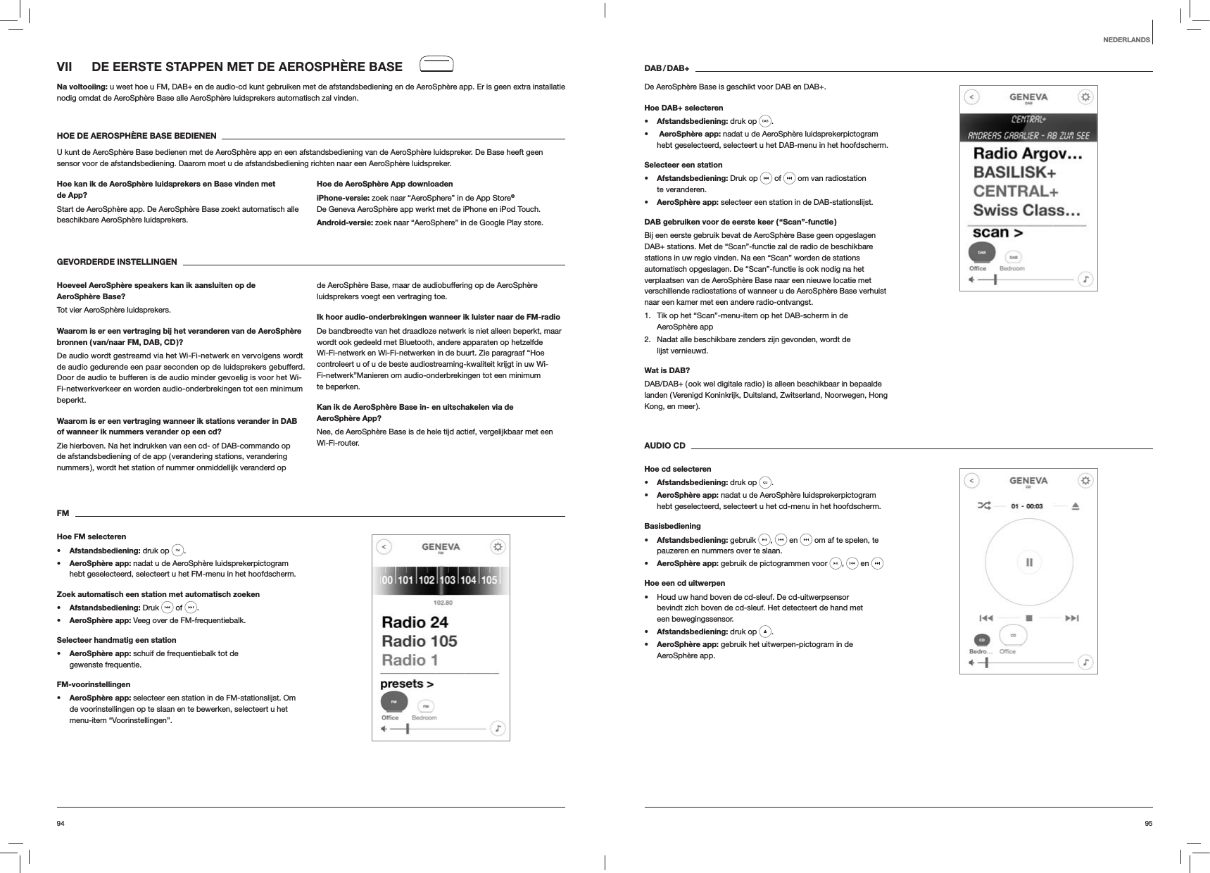 9594DAB / DAB+De AeroSph&egrave;re Base is geschikt voor DAB en DAB+.Hoe DAB+ selecterens Afstandsbediening: druk op  . s  AeroSph&egrave;re app: nadat u de AeroSph&egrave;re luidsprekerpictogram hebt geselecteerd, selecteert u het DAB-menu in het hoofdscherm.Selecteer een stations Afstandsbediening: Druk op   of   om van radiostation te veranderen.s AeroSph&egrave;re app: selecteer een station in de DAB-stationslijst.DAB gebruiken voor de eerste keer ( &ldquo;Scan&rdquo;-functie )Bij een eerste gebruik bevat de AeroSph&egrave;re Base geen opgeslagen DAB+ stations. Met de &ldquo;Scan&rdquo;-functie zal de radio de beschikbare stations in uw regio vinden. Na een &ldquo;Scan&rdquo; worden de stations automatisch opgeslagen. De &ldquo;Scan&rdquo;-functie is ook nodig na het verplaatsen van de AeroSph&egrave;re Base naar een nieuwe locatie met verschillende radiostations of wanneer u de AeroSph&egrave;re Base verhuist naar een kamer met een andere radio-ontvangst.1.  Tik op het &ldquo;Scan&rdquo;-menu-item op het DAB-scherm in de  AeroSph&egrave;re app2.  Nadat alle beschikbare zenders zijn gevonden, wordt de lijst vernieuwd.Wat is DAB?DAB/DAB+ ( ook wel digitale radio ) is alleen beschikbaar in bepaalde landen ( Verenigd Koninkrijk, Duitsland, Zwitserland, Noorwegen, Hong Kong, en meer ). AUDIO CDHoe cd selecterens Afstandsbediening: druk op  . s AeroSph&egrave;re app: nadat u de AeroSph&egrave;re luidsprekerpictogram hebt geselecteerd, selecteert u het cd-menu in het hoofdscherm. Basisbedienings Afstandsbediening: gebruik  ,   en   om af te spelen, te pauzeren en nummers over te slaan.s AeroSph&egrave;re app: gebruik de pictogrammen voor  ,   en Hoe een cd uitwerpen Houd uw hand boven de cd-sleuf. De cd-uitwerpsensor bevindt zich boven de cd-sleuf. Het detecteert de hand met een bewegingssensor.s Afstandsbediening: druk op  .s AeroSph&egrave;re app: gebruik het uitwerpen-pictogram in de AeroSph&egrave;re app.VII  DE EERSTE STAPPEN MET DE AEROSPH&Egrave;RE BASENa voltooiing: u weet hoe u FM, DAB+ en de audio-cd kunt gebruiken met de afstandsbediening en de AeroSph&egrave;re app. Er is geen extra installatie nodig omdat de AeroSph&egrave;re Base alle AeroSph&egrave;re luidsprekers automatisch zal vinden.HOE DE AEROSPH&Egrave;RE BASE BEDIENENU kunt de AeroSph&egrave;re Base bedienen met de AeroSph&egrave;re app en een afstandsbediening van de AeroSph&egrave;re luidspreker. De Base heeft geen sensor voor de afstandsbediening. Daarom moet u de afstandsbediening richten naar een AeroSph&egrave;re luidspreker.Hoe kan ik de AeroSph&egrave;re luidsprekers en Base vinden met de App?Start de AeroSph&egrave;re app. De AeroSph&egrave;re Base zoekt automatisch alle beschikbare AeroSph&egrave;re luidsprekers. Hoe de AeroSph&egrave;re App downloadeniPhone-versie: zoek naar &ldquo;AeroSphere&rdquo; in de App Store&reg; De Geneva AeroSph&egrave;re app werkt met de iPhone en iPod Touch.Android-versie: zoek naar &ldquo;AeroSphere&rdquo; in de Google Play store.GEVORDERDE INSTELLINGEN Hoeveel AeroSph&egrave;re speakers kan ik aansluiten op de AeroSph&egrave;re Base?Tot vier AeroSph&egrave;re luidsprekers.Waarom is er een vertraging bij het veranderen van de AeroSph&egrave;re bronnen ( van/naar FM, DAB, CD )?De audio wordt gestreamd via het Wi-Fi-netwerk en vervolgens wordt de audio gedurende een paar seconden op de luidsprekers gebufferd. Door de audio te bufferen is de audio minder gevoelig is voor het Wi-Fi-netwerkverkeer en worden audio-onderbrekingen tot een minimum beperkt. Waarom is er een vertraging wanneer ik stations verander in DAB of wanneer ik nummers verander op een cd?Zie hierboven. Na het indrukken van een cd- of DAB-commando op de afstandsbediening of de app ( verandering stations, verandering nummers ), wordt het station of nummer onmiddellijk veranderd op de AeroSph&egrave;re Base, maar de audiobuffering op de AeroSph&egrave;re luidsprekers voegt een vertraging toe.Ik hoor audio-onderbrekingen wanneer ik luister naar de FM-radioDe bandbreedte van het draadloze netwerk is niet alleen beperkt, maar wordt ook gedeeld met Bluetooth, andere apparaten op hetzelfde Wi-Fi-netwerk en Wi-Fi-netwerken in de buurt. Zie paragraaf &ldquo;Hoe controleert u of u de beste audiostreaming-kwaliteit krijgt in uw Wi-Fi-netwerk&rdquo;Manieren om audio-onderbrekingen tot een minimum te beperken.Kan ik de AeroSph&egrave;re Base in- en uitschakelen via de AeroSph&egrave;re App?Nee, de AeroSph&egrave;re Base is de hele tijd actief, vergelijkbaar met een Wi-Fi-router. FMHoe FM selecterens Afstandsbediening: druk op  . s AeroSph&egrave;re app: nadat u de AeroSph&egrave;re luidsprekerpictogram hebt geselecteerd, selecteert u het FM-menu in het hoofdscherm.Zoek automatisch een station met automatisch zoekens Afstandsbediening: Druk   of  .s AeroSph&egrave;re app: Veeg over de FM-frequentiebalk.Selecteer handmatig een stations AeroSph&egrave;re app: schuif de frequentiebalk tot de gewenste frequentie.FM-voorinstellingens AeroSph&egrave;re app: selecteer een station in de FM-stationslijst. Om de voorinstellingen op te slaan en te bewerken, selecteert u het menu-item &ldquo;Voorinstellingen&rdquo;.NEDERLANDS