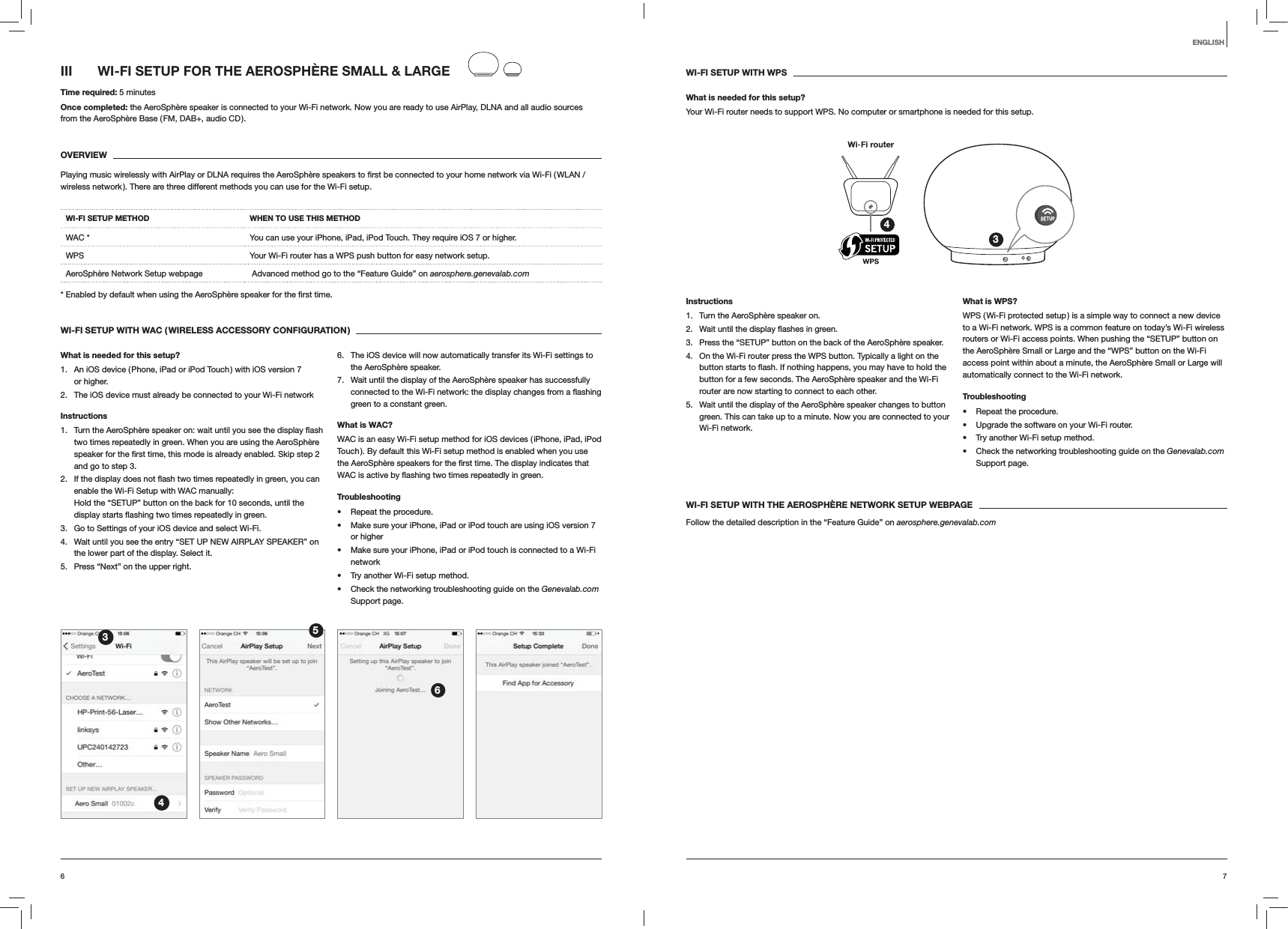 76ENGLISHIII  WI-FI SETUP FOR THE AEROSPH&Egrave;RE SMALL &amp; LARGETime required: 5 minutesOnce completed: the AeroSph&egrave;re speaker is connected to your Wi-Fi network. Now you are ready to use AirPlay, DLNA and all audio sources from the AeroSph&egrave;re Base ( FM, DAB+, audio CD ).OVERVIEWwireless network ). There are three different methods you can use for the Wi-Fi setup. WI-FI SETUP METHOD WHEN TO USE THIS METHODWAC * You can use your iPhone, iPad, iPod Touch. They require iOS 7 or higher.WPS Your Wi-Fi router has a WPS push button for easy network setup.AeroSph&egrave;re Network Setup webpage   Advanced method go to the &ldquo;Feature Guide&rdquo; on aerosphere.genevalab.com time.WI-FI SETUP WITH WAC ( WIRELESS ACCESSORY CONFIGURATION )What is needed for this setup?1.  An iOS device ( Phone, iPad or iPod Touch ) with iOS version 7 or higher.2.  The iOS device must already be connected to your Wi-Fi network Instructions1. two times repeatedly in green. When you are using the AeroSph&egrave;re and go to step 3.2. enable the Wi-Fi Setup with WAC manually:  Hold the &ldquo;SETUP&rdquo; button on the back for 10 seconds, until the  green.3.  Go to Settings of your iOS device and select Wi-Fi.4.  Wait until you see the entry &ldquo;SET UP NEW AIRPLAY SPEAKER&rdquo; on the lower part of the display. Select it.5.  Press &ldquo;Next&rdquo; on the upper right.6.  The iOS device will now automatically transfer its Wi-Fi settings to the AeroSph&egrave;re speaker.7.  Wait until the display of the AeroSph&egrave;re speaker has successfully green to a constant green. What is WAC?WAC is an easy Wi-Fi setup method for iOS devices ( iPhone, iPad, iPod Touch ). By default this Wi-Fi setup method is enabled when you use  green.Troubleshooting Repeat the procedure. Make sure your iPhone, iPad or iPod touch are using iOS version 7 or higher Make sure your iPhone, iPad or iPod touch is connected to a Wi-Fi network Try another Wi-Fi setup method. Check the networking troubleshooting guide on the Genevalab.com Support page.3456WI-FI SETUP WITH WPSWhat is needed for this setup?Your Wi-Fi router needs to support WPS. No computer or smartphone is needed for this setup.34Instructions1.  Turn the AeroSph&egrave;re speaker on.2.  green.3.  Press the &ldquo;SETUP&rdquo; button on the back of the AeroSph&egrave;re speaker.4.  On the Wi-Fi router press the WPS button. Typically a light on the button for a few seconds. The AeroSph&egrave;re speaker and the Wi-Fi router are now starting to connect to each other.5.  Wait until the display of the AeroSph&egrave;re speaker changes to button green. This can take up to a minute. Now you are connected to your Wi-Fi network. What is WPS?WPS ( Wi-Fi protected setup ) is a simple way to connect a new device to a Wi-Fi network. WPS is a common feature on today&rsquo;s Wi-Fi wireless routers or Wi-Fi access points. When pushing the &ldquo;SETUP&rdquo; button on the AeroSph&egrave;re Small or Large and the &ldquo;WPS&rdquo; button on the Wi-Fi access point within about a minute, the AeroSph&egrave;re Small or Large will automatically connect to the Wi-Fi network.Troubleshooting Repeat the procedure. Upgrade the software on your Wi-Fi router. Try another Wi-Fi setup method. Check the networking troubleshooting guide on the Genevalab.com Support page.WI-FI SETUP WITH THE AEROSPH&Egrave;RE NETWORK SETUP WEBPAGEFollow the detailed description in the &ldquo;Feature Guide&rdquo; on aerosphere.genevalab.com