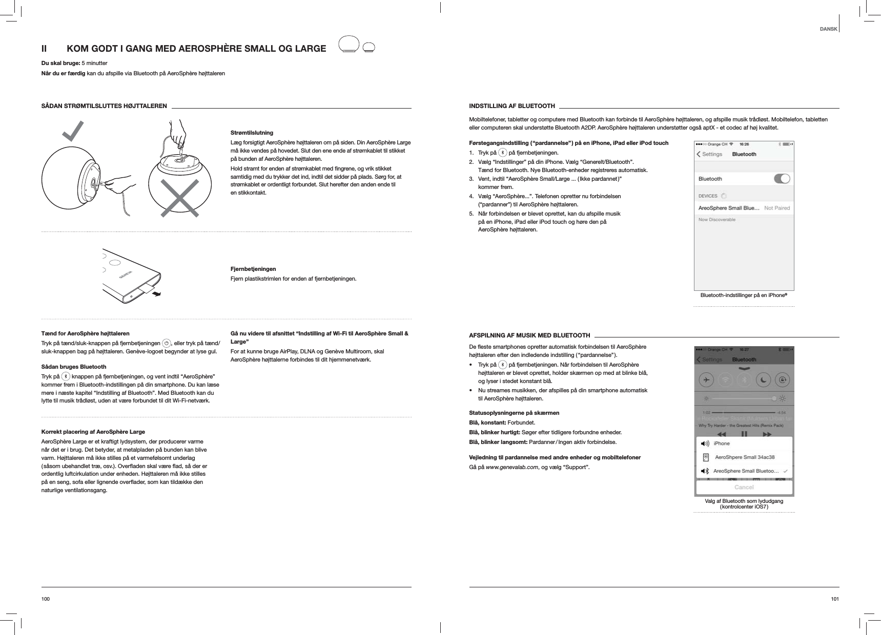101100INDSTILLING AF BLUETOOTHMobiltelefoner, tabletter og computere med Bluetooth kan forbinde til AeroSph&egrave;re h&oslash;jttaleren, og afspille musik tr&aring;dl&oslash;st. Mobiltelefon, tabletten eller computeren skal underst&oslash;tte Bluetooth A2DP. AeroSph&egrave;re h&oslash;jttaleren underst&oslash;tter ogs&aring; aptX - et codec af h&oslash;j kvalitet.F&oslash;rstegangsindstilling ( &ldquo;pardannelse&rdquo; ) p&aring; en iPhone, iPad eller iPod touch1. Tryk p&aring;   p&aring; fjernbetjeningen.2.  V&aelig;lg &ldquo;Indstillinger&rdquo; p&aring; din iPhone. V&aelig;lg &ldquo;Generelt/Bluetooth&rdquo;. T&aelig;nd for Bluetooth. Nye Bluetooth-enheder registreres automatisk. 3.  Vent, indtil &ldquo;AeroSph&egrave;re Small/Large ... ( Ikke pardannet )&rdquo; kommer frem.4.  V&aelig;lg &ldquo;AeroSph&egrave;re...&rdquo;. Telefonen opretter nu forbindelsen (&ldquo;pardanner&rdquo;) til AeroSph&egrave;re h&oslash;jttaleren.5.  N&aring;r forbindelsen er blevet oprettet, kan du afspille musik p&aring; en iPhone, iPad eller iPod touch og h&oslash;re den p&aring; AeroSph&egrave;re h&oslash;jttaleren.Bluetooth-indstillinger p&aring; en iPhone&reg;AFSPILNING AF MUSIK MED BLUETOOTHh&oslash;jttaleren efter den indledende indstilling ( &ldquo;pardannelse&rdquo; ). Tryk p&aring;   p&aring; fjernbetjeningen. N&aring;r forbindelsen til AeroSph&egrave;re h&oslash;jttaleren er blevet oprettet, holder sk&aelig;rmen op med at blinke bl&aring;, og lyser i stedet konstant bl&aring;.  Nu streames musikken, der afspilles p&aring; din smartphone automatisk til AeroSph&egrave;re h&oslash;jttaleren.Statusoplysningerne p&aring; sk&aelig;rmenBl&aring;, konstant: Forbundet.Bl&aring;, blinker hurtigt: S&oslash;ger efter tidligere forbundne enheder.Bl&aring;, blinker langsomt:  Pardanner / Ingen  aktiv  forbindelse.Vejledning til pardannelse med andre enheder og mobiltelefonerG&aring; p&aring; www.genevalab.com, og v&aelig;lg &ldquo;Support&rdquo;.Valg af Bluetooth som lydudgang ( kontrolcenter  iOS7 )II  KOM GODT I GANG MED AEROSPH&Egrave;RE SMALL OG LARGE Du skal bruge: 5 minutterN&aring;r du er f&aelig;rdig kan du afspille via Bluetooth p&aring; AeroSph&egrave;re h&oslash;jttalerenS&Aring;DAN STR&Oslash;MTILSLUTTES H&Oslash;JTTALERENStr&oslash;mtilslutningL&aelig;g forsigtigt AeroSph&egrave;re h&oslash;jttaleren om p&aring; siden. Din AeroSph&egrave;re Large m&aring; ikke vendes p&aring; hovedet. Slut den ene ende af str&oslash;mkablet til stikket p&aring; bunden af AeroSph&egrave;re h&oslash;jttaleren. samtidig med du trykker det ind, indtil det sidder p&aring; plads. S&oslash;rg for, at str&oslash;mkablet er ordentligt forbundet. Slut herefter den anden ende til en stikkontakt.FjernbetjeningenFjern plastikstrimlen for enden af fjernbetjeningen.T&aelig;nd for AeroSph&egrave;re h&oslash;jttalerenTryk p&aring; t&aelig;nd/sluk-knappen p&aring; fjernbetjeningen  , eller tryk p&aring; t&aelig;nd/sluk-knappen bag p&aring; h&oslash;jttaleren. Gen&egrave;ve-logoet begynder at lyse gul.S&aring;dan bruges BluetoothTryk p&aring;   knappen p&aring; fjernbetjeningen, og vent indtil &ldquo;AeroSph&egrave;re&rdquo; kommer frem i Bluetooth-indstillingen p&aring; din smartphone. Du kan l&aelig;se mere i n&aelig;ste kapitel &ldquo;Indstilling af Bluetooth&rdquo;. Med Bluetooth kan du lytte til musik tr&aring;dl&oslash;st, uden at v&aelig;re forbundet til dit Wi-Fi-netv&aelig;rk.G&aring; nu videre til afsnittet &ldquo;Indstilling af Wi-Fi til AeroSph&egrave;re Small &amp; Large&rdquo;For at kunne bruge AirPlay, DLNA og Gen&egrave;ve Multiroom, skal AeroSph&egrave;re h&oslash;jttalerne forbindes til dit hjemmenetv&aelig;rk.Korrekt placering af AeroSph&egrave;re LargeAeroSph&egrave;re Large er et kraftigt lydsystem, der producerer varme n&aring;r det er i brug. Det betyder, at metalpladen p&aring; bunden kan blive varm. H&oslash;jttaleren m&aring; ikke stilles p&aring; et varmef&oslash;lsomt underlag ordentlig luftcirkulation under enheden. H&oslash;jttaleren m&aring; ikke stilles naturlige ventilationsgang.DANSK