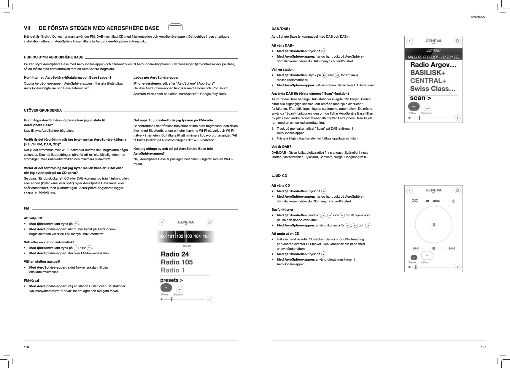 127126DAB / DAB+AeroSph&egrave;re Base &auml;r kompatibel med DAB och DAB+.Att v&auml;lja DAB+s Med fj&auml;rrkontrollen: tryck p&aring;  . s Med AeroSph&egrave;re-appen: n&auml;r du har tryckt p&aring; AeroSph&egrave;re-h&ouml;gtalarikonen v&auml;ljer du DAB-menyn i huvudf&ouml;nstret.V&auml;lj en stations Med fj&auml;rrkontrollen: Tryck p&aring;   eller   f&ouml;r att v&auml;xla mellan radiostationer.s Med AeroSph&egrave;re-appen: v&auml;lj en station i listan &ouml;ver DAB-stationer.Anv&auml;nda DAB f&ouml;r f&ouml;rsta g&aring;ngen (&ldquo;Scan&rdquo;-funktion )AeroSph&egrave;re Base har inga DAB-stationer inlagda fr&aring;n b&ouml;rjan. Radion hittar alla tillg&auml;ngliga kanaler i ditt omr&aring;de med hj&auml;lp av &ldquo;Scan&rdquo;-funktionen. Efter s&ouml;kningen lagras stationerna automatiskt. Du m&aring;ste rum med en annan radiomottagning.1.  Tryck p&aring; menyalternativet &ldquo;Scan&rdquo; p&aring; DAB-sk&auml;rmen i  AeroSph&egrave;re-appen2.  N&auml;r alla tillg&auml;ngliga kanaler har hittats uppdateras listan. Vad &auml;r DAB?LJUD-CDAtt v&auml;lja CDs Med fj&auml;rrkontrollen: tryck p&aring;  . s Med AeroSph&egrave;re-appen: n&auml;r du har tryckt p&aring; AeroSph&egrave;re-h&ouml;gtalarikonen v&auml;ljer du CD-menyn i huvudf&ouml;nstret. Basfunktioners Med fj&auml;rrkontrollen: anv&auml;nd  ,   och   f&ouml;r att spela upp, pausa och hoppa &ouml;ver l&aring;tar.s Med AeroSph&egrave;re-appen: anv&auml;nd ikonerna f&ouml;r  ,   och Att mata ut en CD H&aring;ll din hand ovanf&ouml;r CD-facket. Sensorn f&ouml;r CD-utmatning &auml;r placerad ovanf&ouml;r CD-facket. Den k&auml;nner av din hand med en avst&aring;ndsm&auml;tare.s Med fj&auml;rrkontrollen: tryck p&aring;  .s Med AeroSph&egrave;re-appen: anv&auml;nd utmatningsikonen i  AeroSph&egrave;re-appen.VII  DE F&Ouml;RSTA STEGEN MED AEROSPH&Egrave;RE BASEN&auml;r det &auml;r f&auml;rdigt: Du vet hur man anv&auml;nder FM, DAB+ och ljud-CD med fj&auml;rrkontrollen och AeroSph&egrave;re-appen. Det beh&ouml;vs ingen ytterligare installation, eftersom AeroSph&egrave;re Base hittar alla AeroSph&egrave;re-h&ouml;gtalare automatiskt.HUR DU STYR AEROSPH&Egrave;RE BASEs&aring; du m&aring;ste rikta fj&auml;rrkontrollen mot en AeroSph&egrave;re-h&ouml;gtalare.Hur hittar jag AeroSph&egrave;re-h&ouml;gtalarna och Base i appen?&Ouml;ppna AeroSph&egrave;re-appen. AeroSph&egrave;re-appen hittar alla tillg&auml;ngliga AeroSph&egrave;re-h&ouml;gtalare och Base automatiskt. Ladda ner AeroSph&egrave;re-appeniPhone-versionen: s&ouml;k efter &ldquo;AeroSphere&rdquo; i App Store&reg; Gen&egrave;ve AeroSph&egrave;re-appen fungerar med iPhone och iPod Touch.Android-versionen: s&ouml;k efter &ldquo;AeroSphere&rdquo; i Google Play Butik.UT&Ouml;VER GRUNDERNA Hur m&aring;nga AeroSph&egrave;re-h&ouml;gtalare kan jag ansluta till AeroSph&egrave;re Base?Upp till fyra AeroSph&egrave;re-h&ouml;gtalare.Varf&ouml;r &auml;r det f&ouml;rdr&ouml;jning n&auml;r jag byter mellan AeroSph&egrave;re-k&auml;llorna ( fr&aring;n/till FM, DAB, CD )?N&auml;r ljudet str&ouml;mmas &ouml;ver Wi-Fi-n&auml;tverket buffras det i h&ouml;gtalarna n&aring;gra sekunder. Den h&auml;r ljudbuffringen g&ouml;rs f&ouml;r att minska k&auml;nsligheten mot Varf&ouml;r &auml;r det f&ouml;rdr&ouml;jning n&auml;r jag byter mellan kanaler i DAB eller n&auml;r jag byter sp&aring;r p&aring; en CD-skiva?Se ovan. N&auml;r du skickar ett CD eller DAB-kommando fr&aring;n fj&auml;rrkontrollen eller appen ( byter kanal eller sp&aring;r ) byter AeroSph&egrave;re Base kanal eller sp&aring;r omedelbart, men ljudbuffringen i AeroSph&egrave;re-h&ouml;gtalarna l&auml;gger skapar en f&ouml;rdr&ouml;jning.Det uppst&aring;r ljudavbrott n&auml;r jag lyssnar p&aring; FM-radioBandbredden i det tr&aring;dl&ouml;sa n&auml;tverket &auml;r inte bara begr&auml;nsad, den delas &auml;ven med Bluetooth, andra enheter i samma Wi-Fi-n&auml;tverk och Wi-Fi-n&auml;tverk i n&auml;rheten. Du hittar s&auml;tt att minimera ljudavbrott i avsnittet &ldquo;Att f&aring; b&auml;sta kvalitet p&aring; ljudstr&ouml;mningen i ditt Wi-Fi-n&auml;tverk&rdquo;.Kan jag st&auml;nga av och sl&aring; p&aring; AeroSph&egrave;re Base fr&aring;n AeroSph&egrave;re-appen?Nej, AeroSph&egrave;re Base &auml;r p&aring;slagen hela tiden, ungef&auml;r som en Wi-Fi-router.FMAtt v&auml;lja FMs Med fj&auml;rrkontrollen: tryck p&aring;  . s Med AeroSph&egrave;re-appen: n&auml;r du har tryckt p&aring; AeroSph&egrave;re-h&ouml;gtalarikonen v&auml;ljer du FM-menyn i huvudf&ouml;nstret.S&ouml;k efter en station automatiskts Med fj&auml;rrkontrollen: tryck p&aring;   eller  .s Med AeroSph&egrave;re-appen: dra &ouml;ver FM-frekvensskalan.V&auml;lj en station manuellts Med AeroSph&egrave;re-appen: skjut frekvensskalan till den &ouml;nskade frekvensen.FM-f&ouml;rvals Med AeroSph&egrave;re-appen: v&auml;lj en station i listan &ouml;ver FM-stationer. V&auml;lj menyalternativet &ldquo;F&ouml;rval&rdquo; f&ouml;r att lagra och redigera f&ouml;rval. SVENSKA