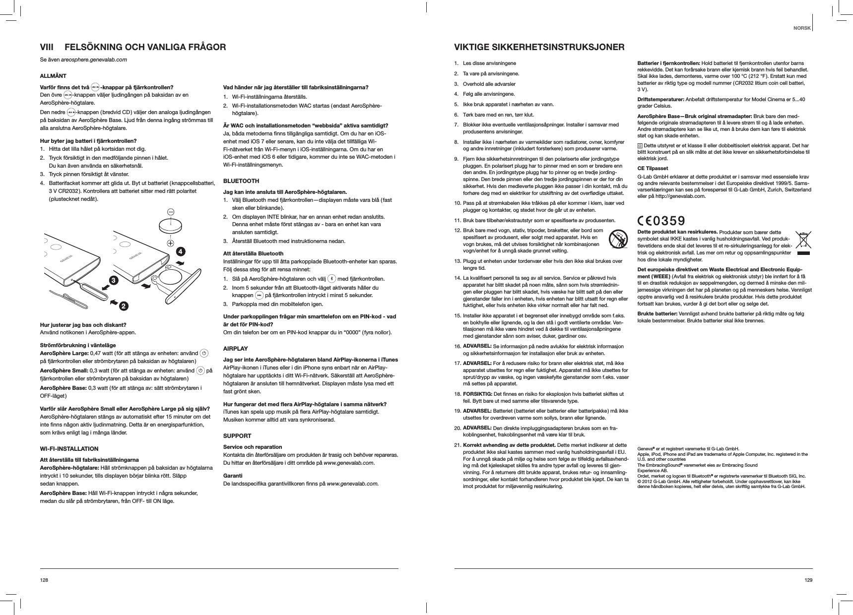 129128VIII  FELS&Ouml;KNING OCH VANLIGA FR&Aring;GORSe &auml;ven areosphere.genevalab.comALLM&Auml;NTVarf&ouml;r ﬁnns det tv&aring;  -knappar p&aring; fj&auml;rrkontrollen?Den &ouml;vre  -knappen v&auml;ljer ljuding&aring;ngen p&aring; baksidan av en AeroSph&egrave;re-h&ouml;gtalare.Den nedre  -knappen ( bredvid CD ) v&auml;ljer den analoga ljuding&aring;ngen p&aring; baksidan av AeroSph&egrave;re Base. Ljud fr&aring;n denna ing&aring;ng str&ouml;mmas till alla anslutna AeroSph&egrave;re-h&ouml;gtalare.Hur byter jag batteri i fj&auml;rrkontrollen? 1.  Hitta det lilla h&aring;let p&aring; kortsidan mot dig.2.  Tryck f&ouml;rsiktigt in den medf&ouml;ljande pinnen i h&aring;let. Du kan &auml;ven anv&auml;nda en s&auml;kerhetsn&aring;l.3.  Tryck pinnen f&ouml;rsiktigt &aring;t v&auml;nster.4.  Batterifacket kommer att glida ut. Byt ut batteriet ( knappcellsbatteri, 3 V CR2032 ). Kontrollera att batteriet sitter med r&auml;tt polaritet ( plustecknet  ned&aring;t ).234Hur justerar jag bas och diskant?Anv&auml;nd notikonen i AeroSph&egrave;re-appen.Str&ouml;mf&ouml;rbrukning i v&auml;ntel&auml;geAeroSph&egrave;re Large: 0,47 watt ( f&ouml;r att st&auml;nga av enheten: anv&auml;nd   p&aring; fj&auml;rrkontrollen eller str&ouml;mbrytaren p&aring; baksidan av h&ouml;gtalaren )AeroSph&egrave;re Small: 0,3 watt ( f&ouml;r att st&auml;nga av enheten: anv&auml;nd   p&aring; fj&auml;rrkontrollen eller str&ouml;mbrytaren p&aring; baksidan av h&ouml;gtalaren )AeroSph&egrave;re Base: 0,3 watt ( f&ouml;r att st&auml;nga av: s&auml;tt str&ouml;mbrytaren i OFF-l&auml;get )Varf&ouml;r sl&aring;r AeroSph&egrave;re Small eller AeroSph&egrave;re Large p&aring; sig sj&auml;lv?AeroSph&egrave;re-h&ouml;gtalaren st&auml;ngs av automatiskt efter 15 minuter om det som kr&auml;vs enligt lag i m&aring;nga l&auml;nder.WI-FI-INSTALLATIONAtt &aring;terst&auml;lla till fabriksinst&auml;llningarnaAeroSph&egrave;re-h&ouml;gtalare: H&aring;ll str&ouml;mknappen p&aring; baksidan av h&ouml;gtalarna intryckt i 10 sekunder, tills displayen b&ouml;rjar blinka r&ouml;tt. Sl&auml;pp sedan knappen.AeroSph&egrave;re Base: H&aring;ll Wi-Fi-knappen intryckt i n&aring;gra sekunder, medan du sl&aring;r p&aring; str&ouml;mbrytaren, fr&aring;n OFF- till ON l&auml;ge.Vad h&auml;nder n&auml;r jag &aring;terst&auml;ller till fabriksinst&auml;llningarna?1. Wi-Fi-inst&auml;llningarna &aring;terst&auml;lls.2.  Wi-Fi-installationsmetoden WAC startas ( endast AeroSph&egrave;re-h&ouml;gtalare ).&Auml;r WAC och installationsmetoden &ldquo;webbsida&rdquo; aktiva samtidigt?enhet med iOS 7 eller senare, kan du inte v&auml;lja det tillf&auml;lliga Wi-Fi-n&auml;tverket fr&aring;n Wi-Fi-menyn i iOS-inst&auml;llningarna. Om du har en iOS-enhet med iOS 6 eller tidigare, kommer du inte se WAC-metoden i Wi-Fi-inst&auml;llningsmenyn.BLUETOOTHJag kan inte ansluta till AeroSph&egrave;re-h&ouml;gtalaren.1.  V&auml;lj Bluetooth med fj&auml;rrkontrollen&mdash;displayen m&aring;ste vara bl&aring; ( fast sken eller blinkande ).2.  Om displayen INTE blinkar, har en annan enhet redan anslutits. Denna enhet m&aring;ste f&ouml;rst st&auml;ngas av - bara en enhet kan vara ansluten samtidigt.3.  &Aring;terst&auml;ll Bluetooth med instruktionerna nedan.Att &aring;terst&auml;lla BluetoothInst&auml;llningar f&ouml;r upp till &aring;tta parkopplade Bluetooth-enheter kan sparas. F&ouml;lj dessa steg f&ouml;r att rensa minnet:1.  Sl&aring; p&aring; AeroSph&egrave;re-h&ouml;gtalaren och v&auml;lj   med fj&auml;rrkontrollen. 2.  Inom 5 sekunder fr&aring;n att Bluetooth-l&auml;get aktiverats h&aring;ller du knappen   p&aring; fj&auml;rrkontrollen intryckt i minst 5 sekunder.3.  Parkoppla med din mobiltelefon igen.Under parkopplingen fr&aring;gar min smarttelefon om en PIN-kod - vad &auml;r det f&ouml;r PIN-kod?Om din telefon ber om en PIN-kod knappar du in &ldquo;0000&rdquo; ( fyra nollor ).AIRPLAYJag ser inte AeroSph&egrave;re-h&ouml;gtalaren bland AirPlay-ikonerna i iTunesAirPlay-ikonen i iTunes eller i din iPhone syns enbart n&auml;r en AirPlay-h&ouml;gtalare har uppt&auml;ckts i ditt Wi-Fi-n&auml;tverk. S&auml;kerst&auml;ll att AeroSph&egrave;re-h&ouml;gtalaren &auml;r ansluten till hemn&auml;tverket. Displayen m&aring;ste lysa med ett fast gr&ouml;nt sken.Hur fungerar det med ﬂera AirPlay-h&ouml;gtalare i samma n&auml;tverk?Musiken kommer alltid att vara synkroniserad.SUPPORTService och reparationKontakta din &aring;terf&ouml;rs&auml;ljare om produkten &auml;r trasig och beh&ouml;ver repareras. Du hittar en &aring;terf&ouml;rs&auml;ljare i ditt omr&aring;de p&aring; www.genevalab.com.Garantiwww.genevalab.com.VIKTIGE SIKKERHETSINSTRUKSJONER1.  Les disse anvisningene 2.  Ta vare p&aring; anvisningene.3.  Overhold alle advarsler4.  F&oslash;lg alle anvisningene. 5.  Ikke bruk apparatet i n&aelig;rheten av vann.6.  T&oslash;rk bare med en ren, t&oslash;rr klut.7.  Blokker ikke eventuelle ventilasjons&aring;pninger. Installer i samsvar med produsentens anvisninger.8.  Installer ikke i n&aelig;rheten av varmekilder som radiatorer, ovner, komfyrer og andre innretninger ( inkludert forsterkere ) som produserer varme. 9.  Fjern ikke sikkerhetsinnretningen til den polariserte eller jordingstype pluggen. En polarisert plugg har to pinner med en som er bredere enn den andre. En jordingstype plugg har to pinner og en tredje jording-spinne. Den brede pinnen eller den tredje jordingspinnen er der for din sikkerhet. Hvis den medleverte pluggen ikke passer i din kontakt, m&aring; du forh&oslash;re deg med en elektriker for utskiftning av det overfl&oslash;dige uttaket.10. Pass p&aring; at str&oslash;mkabelen ikke tr&aring;kkes p&aring; eller kommer i klem, is&aelig;r ved plugger og kontakter, og stedet hvor de g&aring;r ut av enheten.11. Bruk bare tilbeh&oslash;r/ekstrautstyr som er spesifiserte av produsenten.12. Bruk bare med vogn, stativ, tripoder, braketter, eller bord som spesifisert av produsent, eller solgt med apparatet. Hvis en vogn brukes, m&aring; det utvises forsiktighet n&aring;r kombinasjonen vogn/enhet for &aring; unng&aring; skade grunnet velting.13. Plugg ut enheten under tordenv&aelig;r eller hvis den ikke skal brukes over lengre tid.14. La kvalifisert personell ta seg av all service. Service er p&aring;krevd hvis apparatet har blitt skadet p&aring; noen m&aring;te, s&aring;nn som hvis str&oslash;mlednin-gen eller pluggen har blitt skadet, hvis v&aelig;ske har blitt s&oslash;lt p&aring; den eller gjenstander faller inn i enheten, hvis enheten har blitt utsatt for regn eller fuktighet, eller hvis enheten ikke virker normalt eller har falt ned.15. Installer ikke apparatet i et begrenset eller innebygd omr&aring;de som f.eks. en bokhylle eller lignende, og la den st&aring; i godt ventilerte omr&aring;der. Ven-tilasjonen m&aring; ikke v&aelig;re hindret ved &aring; dekke til ventilasjons&aring;pningene med gjenstander s&aring;nn som aviser, duker, gardiner osv.16. ADVARSEL: Se informasjon p&aring; nedre avlukke for elektrisk informasjon og sikkerhetsinformasjon f&oslash;r installasjon eller bruk av enheten.17. ADVARSEL: For &aring; redusere risiko for brann eller elektrisk st&oslash;t, m&aring; ikke apparatet utsettes for regn eller fuktighet. Apparatet m&aring; ikke utsettes for sprut/drypp av v&aelig;ske, og ingen v&aelig;skefylte gjenstander som f.eks. vaser m&aring; settes p&aring; apparatet.18. FORSIKTIG: Det finnes en risiko for eksplosjon hvis batteriet skiftes ut feil. Bytt bare ut med samme eller tilsvarende type.19. ADVARSEL: Batteriet ( batteriet eller batterier eller batteripakke ) m&aring; ikke utsettes for overdreven varme som sollys, brann eller lignende.20. ADVARSEL: Den direkte innpluggingsadapteren brukes som en fra-koblingsenhet, frakoblingsenhet m&aring; v&aelig;re klar til bruk. 21. Korrekt avhending av dette produktet. Dette merket indikerer at dette produktet ikke skal kastes sammen med vanlig husholdningsavfall i EU. For &aring; unng&aring; skade p&aring; milj&oslash; og helse som f&oslash;lge av tilfeldig avfallsavhend-ing m&aring; det kj&oslash;leskapet skilles fra andre typer avfall og leveres til gjen-vinning. For &aring; returnere ditt brukte apparat, brukes retur- og innsamling-sordninger, eller kontakt forhandleren hvor produktet ble kj&oslash;pt. De kan ta imot produktet for milj&oslash;vennlig resirkulering.Batterier i fjernkontrollen: Hold batteriet til fjernkontrollen utenfor barns rekkevidde. Det kan for&aring;rsake brann eller kjemisk brann hvis feil behandlet. Skal ikke lades, demonteres, varme over 100 &deg;C ( 212 &deg;F ). Erstatt kun med batterier av riktig type og modell nummer ( CR2032 litium coin cell batteri,  3 V ).Driftstemperaturer: Anbefalt driftstemperatur for Model Cinema er 5...40 grader Celsius.AeroSph&egrave;re Base&mdash;Bruk original str&oslash;madapter: Bruk bare den med-f&oslash;lgende originale str&oslash;madapteren til &aring; levere str&oslash;m til og &aring; lade enheten. Andre str&oslash;madaptere kan se like ut, men &aring; bruke dem kan f&oslash;re til elektrisk st&oslash;t og kan skade enheten. Dette utstyret er et klasse II eller dobbeltisolert elektrisk apparat. Det har blitt konstruert p&aring; en slik m&aring;te at det ikke krever en sikkerhetsforbindelse til elektrisk jord.CE TilpassetG-Lab GmbH erkl&aelig;rer at dette produktet er i samsvar med essensielle krav og andre relevante bestemmelser i det Europeiske direktivet 1999/5. Sams-varserkl&aelig;ringen kan ses p&aring; foresp&oslash;rsel til G-Lab GmbH, Zurich, Switzerland eller p&aring; http://genevalab.com.Dette produktet kan resirkuleres. Produkter som b&aelig;rer dette symbolet skal IKKE kastes i vanlig husholdningsavfall. Ved produk-tlevetidens ende skal det leveres til et re-sirkuleringsanlegg for elek-trisk og elektronisk avfall. Les mer om retur og oppsamlingspunkter hos dine lokale myndigheter.Det europeiske direktivet om Waste Electrical and Electronic Equip-ment  ( WEEE ) ( Avfall fra elektrisk og elektronisk utstyr ) ble innf&oslash;rt for &aring; f&aring; til en drastisk reduksjon av s&oslash;ppelmengden, og dermed &aring; minske den mil-j&oslash;messige virkningen det har p&aring; planeten og p&aring; menneskers helse. Vennligst opptre ansvarlig ved &aring; resirkulere brukte produkter. Hvis dette produktet fortsatt kan brukes, vurder &aring; gi det bort eller og selge det.Brukte batterier: Vennligst avhend brukte batterier p&aring; riktig m&aring;te og f&oslash;lg lokale bestemmelser. Brukte batterier skal ikke brennes.Geneva&reg; er et registrert varemerke til G-Lab GmbH.Apple, iPod, iPhone and iPad are trademarks of Apple Computer, Inc. registered in the U.S. and other countriesThe EmbracingSound&reg; varemerket eies av Embracing Sound Experience AB.Ordet, merket og logoen til Bluetooth&reg; er registrerte varemerker til Bluetooth SIG, Inc.&copy; 2012 G-Lab GmbH. Alle rettigheter forbeholdt. Under opphavsrettlover, kan ikke denne h&aring;ndboken kopieres, helt eller delvis, uten skriftlig samtykke fra G-Lab GmbH.NORSK