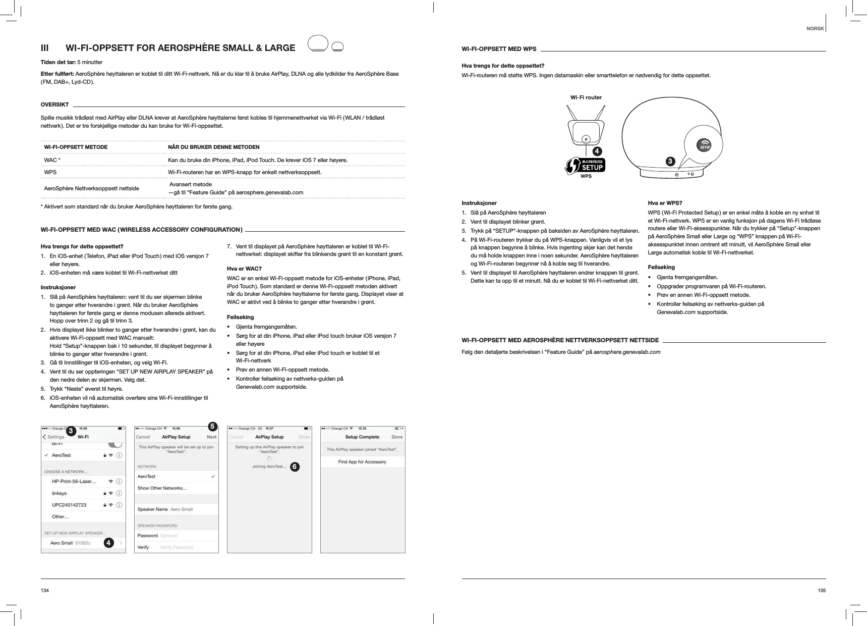 135134WI-FI-OPPSETT MED WPSHva trengs for dette oppsettet?Wi-Fi-routeren m&aring; st&oslash;tte WPS. Ingen datamaskin eller smarttelefon er n&oslash;dvendig for dette oppsettet.34Instruksjoner1.  Sl&aring; p&aring; AeroSph&egrave;re h&oslash;yttaleren2.  Vent til displayet blinker gr&oslash;nt.3.  Trykk p&aring; &ldquo;SETUP&rdquo;-knappen p&aring; baksiden av AeroSph&egrave;re h&oslash;yttaleren.4.  P&aring; Wi-Fi-routeren trykker du p&aring; WPS-knappen. Vanligvis vil et lys p&aring; knappen begynne &aring; blinke. Hvis ingenting skjer kan det hende du m&aring; holde knappen inne i noen sekunder. AeroSph&egrave;re h&oslash;yttaleren og Wi-Fi-routeren begynner n&aring; &aring; koble seg til hverandre.5.  Vent til displayet til AeroSph&egrave;re h&oslash;yttaleren endrer knappen til gr&oslash;nt. Dette kan ta opp til et minutt. N&aring; du er koblet til Wi-Fi-nettverket ditt. Hva er WPS?WPS ( Wi-Fi Protected Setup ) er en enkel m&aring;te &aring; koble en ny enhet til et Wi-Fi-nettverk. WPS er en vanlig funksjon p&aring; dagens Wi-Fi tr&aring;dl&oslash;se routere eller Wi-Fi-aksesspunkter. N&aring;r du trykker p&aring; &ldquo;Setup&rdquo;-knappen p&aring; AeroSph&egrave;re Small eller Large og &ldquo;WPS&rdquo; knappen p&aring; Wi-Fi-aksesspunktet innen omtrent ett minutt, vil AeroSph&egrave;re Small eller Large automatisk koble til Wi-Fi-nettverket.Feils&oslash;king Gjenta fremgangsm&aring;ten. Oppgrader programvaren p&aring; Wi-Fi-routeren. Pr&oslash;v en annen Wi-Fi-oppsett metode. Kontroller feils&oslash;king av nettverks-guiden p&aring;  Genevalab.com supportside.WI-FI-OPPSETT MED AEROSPH&Egrave;RE NETTVERKSOPPSETT NETTSIDEF&oslash;lg den detaljerte beskrivelsen i &ldquo;Feature Guide&rdquo; p&aring; aerosphere.genevalab.comIII  WI-FI-OPPSETT FOR AEROSPH&Egrave;RE SMALL &amp; LARGETiden det tar: 5 minutterEtter fullf&oslash;rt: AeroSph&egrave;re h&oslash;yttaleren er koblet til ditt Wi-Fi-nettverk. N&aring; er du klar til &aring; bruke AirPlay, DLNA og alle lydkilder fra AeroSph&egrave;re Base ( FM,  DAB+,  Lyd-CD ).OVERSIKTSpille musikk tr&aring;dl&oslash;st med AirPlay eller DLNA krever at AeroSph&egrave;re h&oslash;yttalerne f&oslash;rst kobles til hjemmenettverket via Wi-Fi ( WLAN / tr&aring;dl&oslash;st nettverk ). Det er tre forskjellige metoder du kan bruke for Wi-Fi-oppsettet. WI-FI-OPPSETT METODE N&Aring;R DU BRUKER DENNE METODENWAC * Kan du bruke din iPhone, iPad, iPod Touch. De krever iOS 7 eller h&oslash;yere.WPS Wi-Fi-routeren har en WPS-knapp for enkelt nettverksoppsett.AeroSph&egrave;re Nettverksoppsett nettside   Avansert metode &mdash;g&aring; til &ldquo;Feature Guide&rdquo; p&aring; aerosphere.genevalab.com* Aktivert som standard n&aring;r du bruker AeroSph&egrave;re h&oslash;yttaleren for f&oslash;rste gang.WI-FI-OPPSETT MED WAC ( WIRELESS ACCESSORY CONFIGURATION )Hva trengs for dette oppsettet?1.  En iOS-enhet ( Telefon, iPad eller iPod Touch ) med iOS versjon 7 eller h&oslash;yere.2.  iOS-enheten m&aring; v&aelig;re koblet til Wi-Fi-nettverket dittInstruksjoner1.  Sl&aring; p&aring; AeroSph&egrave;re h&oslash;yttaleren: vent til du ser skjermen blinke to ganger etter hverandre i gr&oslash;nt. N&aring;r du bruker AeroSph&egrave;re h&oslash;yttaleren for f&oslash;rste gang er denne modusen allerede aktivert. Hopp over trinn 2 og g&aring; til trinn 3.2.  Hvis displayet ikke blinker to ganger etter hverandre i gr&oslash;nt, kan du aktivere Wi-Fi-oppsett med WAC manuelt:  Hold &ldquo;Setup&rdquo;-knappen bak i 10 sekunder, til displayet begynner &aring; blinke to ganger etter hverandre i gr&oslash;nt.3.  G&aring; til Innstillinger til iOS-enheten, og velg Wi-Fi.4.  Vent til du ser oppf&oslash;ringen &ldquo;SET UP NEW AIRPLAY SPEAKER&rdquo; p&aring; den nedre delen av skjermen. Velg det.5.  Trykk &ldquo;Neste&rdquo; &oslash;verst til h&oslash;yre.6.  iOS-enheten vil n&aring; automatisk overf&oslash;re sine Wi-Fi-innstillinger til AeroSph&egrave;re h&oslash;yttaleren.7.  Vent til displayet p&aring; AeroSph&egrave;re h&oslash;yttaleren er koblet til Wi-Fi-nettverket: displayet skifter fra blinkende gr&oslash;nt til en konstant gr&oslash;nt. Hva er WAC?WAC er en enkel Wi-Fi-oppsett metode for iOS-enheter ( iPhone, iPad, iPod Touch ). Som standard er denne Wi-Fi-oppsett metoden aktivert n&aring;r du bruker AeroSph&egrave;re h&oslash;yttalerne for f&oslash;rste gang. Displayet viser at WAC er aktivt ved &aring; blinke to ganger etter hverandre i gr&oslash;nt.Feils&oslash;king Gjenta fremgangsm&aring;ten. S&oslash;rg for at din iPhone, iPad eller iPod touch bruker iOS versjon 7 eller h&oslash;yere S&oslash;rg for at din iPhone, iPad eller iPod touch er koblet til et  Wi-Fi-nettverk Pr&oslash;v en annen Wi-Fi-oppsett metode. Kontroller feils&oslash;king av nettverks-guiden p&aring;  Genevalab.com supportside.3456NORSK