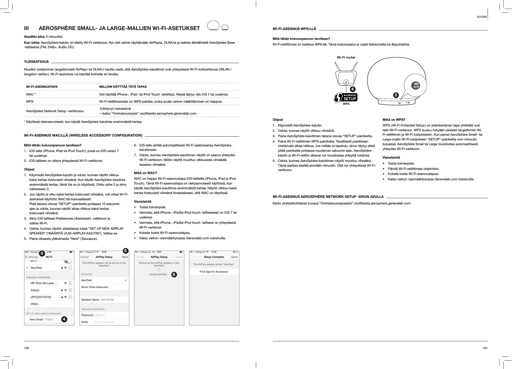 151150WI-FI-ASENNUS WPS:LL&Auml;Mit&auml; t&auml;h&auml;n kokoonpanoon tarvitaan?Wi-Fi-reitittimesi on tuettava WPS:&auml;&auml;. T&auml;m&auml; kokoonpano ei vaadi tietokonetta tai &auml;lypuhelinta.34Ohjeet1. K&auml;ynnist&auml; AeroSph&egrave;re-kaiutin.2.  Odota, kunnes n&auml;ytt&ouml; vilkkuu vihre&auml;n&auml;.3.  Paina AeroSph&egrave;re-kaiuttimen takana olevaa &ldquo;SETUP&rdquo;-painiketta.4.  Paina Wi-Fi-reitittimen WPS-painiketta. Tavallisesti painikkeen merkkivalo alkaa vilkkua. Jos mit&auml;&auml;n ei tapahdu, sinun t&auml;ytyy ehk&auml; pit&auml;&auml; painiketta pohjassa muutaman sekunnin ajan. AeroSph&egrave;re-kaiutin ja Wi-Fi-reititin alkavat nyt muodostaa yhteytt&auml; toisiinsa.5.  Odota, kunnes AeroSph&egrave;re-kaiuttimen n&auml;ytt&ouml; muuttuu vihre&auml;ksi. T&auml;m&auml; saattaa kest&auml;&auml; enint&auml;&auml;n minuutin. Olet nyt yhteydess&auml; Wi-Fi-verkkoon. Mik&auml; on WPS?WPS ( Wi-Fi Protected Setup ) on yksinkertainen tapa yhdist&auml;&auml; uusi laite Wi-Fi-verkkoon. WPS kuuluu nyky&auml;&auml;n yleisesti langattomiin Wi-Fi-reitittimiin ja Wi-Fi-tukipisteisiin. Kun painat AeroSph&egrave;re Small- tai Large-mallin Wi-Fi-tukipisteen &ldquo;SETUP&rdquo;-painiketta noin minuutin kuluessa, AeroSph&egrave;re Small tai Large muodostaa automaattisesti yhteyden Wi-Fi-verkkoon.Vianetsint&auml; Toista toimenpide. P&auml;ivit&auml; Wi-Fi-reitittimesi ohjelmisto. Kokeile toista Wi-Fi-asennustapaa. Katso verkon vianm&auml;&auml;ritysopas Genevalab.com-tukisivulta.WI-FI-ASENNUS AEROSPH&Egrave;RE NETWORK SETUP -SIVUN AVULLAKatso yksityiskohtainen kuvaus &ldquo;Ominaisuusoppaasta&rdquo; osoitteesta aerosphere.genevalab.comIII  AEROSPH&Egrave;RE SMALL- JA LARGE-MALLIEN WI-FI-ASETUKSETVaadittu aika: 5 minuuttiaKun tehty: AeroSph&egrave;re-kaiutin on liitetty Wi-Fi-verkkoosi. Nyt olet valmis k&auml;ytt&auml;m&auml;&auml;n AirPlayta, DLNA:ta ja kaikkia &auml;&auml;nil&auml;hteit&auml; AeroSph&egrave;re Base -laitteessa ( FM, DAB+, Audio CD ).YLEISKATSAUSMusiikin toistaminen langattomasti AirPlayn tai DLNA:n kautta vaatii, ett&auml; AeroSph&egrave;re-kaiuttimet ovat yhteydess&auml; Wi-Fi-kotiverkkoosi ( WLAN / langaton verkko ). Wi-Fi-asetuksia voi k&auml;ytt&auml;&auml; kolmella eri tavalla. WI-FI-ASENNUSTAPA MILLOIN K&Auml;YTT&Auml;&Auml; T&Auml;T&Auml; TAPAAWAC * Voit k&auml;ytt&auml;&auml; iPhone-, iPad- tai iPod Touch -laitettasi. Niiss&auml; t&auml;ytyy olla iOS 7 tai uudempi.WPS Wi-Fi-reitittimess&auml;si on WPS-painike, jonka avulla verkon m&auml;&auml;ritt&auml;minen on helppoa.AeroSph&egrave;re Network Setup -verkkosivu   Edistynyt menetelm&auml; &mdash;katso &ldquo;Ominaisuusopas&rdquo; osoitteesta aerosphere.genevalab.com* K&auml;yt&ouml;ss&auml; oletusarvoisesti, kun k&auml;yt&auml;t AeroSph&egrave;re-kaiutinta ensimm&auml;ist&auml; kertaa.WI-FI-ASENNUS WAC:LL&Auml; ( WIRELESS ACCESSORY CONFIGURATION )Mit&auml; t&auml;h&auml;n kokoonpanoon tarvitaan?1.  iOS-laite ( iPhone, iPad tai iPod Touch ), jossa on iOS-versio 7 tai uudempi.2.  iOS-laitteen on oltava yhteydess&auml; Wi-Fi-verkkoosiOhjeet1.  K&auml;ynnist&auml; AeroSph&egrave;re-kaiutin ja odota, kunnes n&auml;ytt&ouml; vilkkuu kaksi kertaa toistuvasti vihre&auml;n&auml;. Kun k&auml;yt&auml;t AeroSph&egrave;re-kaiutinta ensimm&auml;ist&auml; kertaa, t&auml;m&auml; tila on jo k&auml;yt&ouml;ss&auml;. Ohita vaihe 2 ja siirry vaiheeseen 3.2.  Jos n&auml;ytt&ouml; ei vilku kaksi kertaa toistuvasti vihre&auml;n&auml;, voit ottaa Wi-Fi-asetukset k&auml;ytt&ouml;&ouml;n WAC:ll&auml; manuaalisesti:  Pid&auml; takana olevaa &ldquo;SETUP&rdquo;-painiketta pohjassa 10 sekunnin ajan ja odota, kunnes n&auml;ytt&ouml; alkaa vilkkua kaksi kertaa toistuvasti vihre&auml;n&auml;.3.  Siirry iOS-laitteesi Preferences ( Asetukset ) -valikkoon ja  valitse Wi-Fi.4.  Odota, kunnes n&auml;yt&ouml;n alalaidassa lukee &ldquo;SET UP NEW AIRPLAY SPEAKER&rdquo; (&ldquo;M&Auml;&Auml;RIT&Auml; UUSI AIRPLAY-KAIUTIN&rdquo;). Valitse se.5.  Paina oikeasta yl&auml;kulmasta &ldquo;Next&rdquo; ( Seuraava ).6.  iOS-laite siirt&auml;&auml; automaattisesti Wi-Fi-asetuksensa AeroSph&egrave;re-kaiuttimeen.7.  Odota, kunnes AeroSph&egrave;re-kaiuttimen n&auml;ytt&ouml; on saanut yhteyden Wi-Fi-verkkoon: t&auml;ll&ouml;in n&auml;ytt&ouml; muuttuu vilkkuvasta vihre&auml;st&auml; tasaisen vihre&auml;ksi. Mik&auml; on WAC?WAC on helppo Wi-Fi-asennustapa iOS-laitteille ( iPhone, iPad ja iPod Touch ). T&auml;m&auml; Wi-Fi-asennustapa on oletusarvoisesti k&auml;yt&ouml;ss&auml;, kun k&auml;yt&auml;t AeroSph&egrave;re-kaiuttimia ensimm&auml;ist&auml; kertaa. N&auml;ytt&ouml; vilkkuu kaksi kertaa toistuvasti vihre&auml;n&auml; ilmaistakseen, ett&auml; WAC on k&auml;yt&ouml;ss&auml;.Vianetsint&auml; Toista toimenpide. Varmista, ett&auml; iPhone-, iPadtai iPod touch -laitteessasi on iOS 7 tai uudempi Varmista, ett&auml; iPhone-, iPadtai iPod touch -laitteesi on yhteydess&auml; Wi-Fi-verkkoon Kokeile toista Wi-Fi-asennustapaa. Katso verkon vianm&auml;&auml;ritysopas Genevalab.com-tukisivulta.3456SUOMI