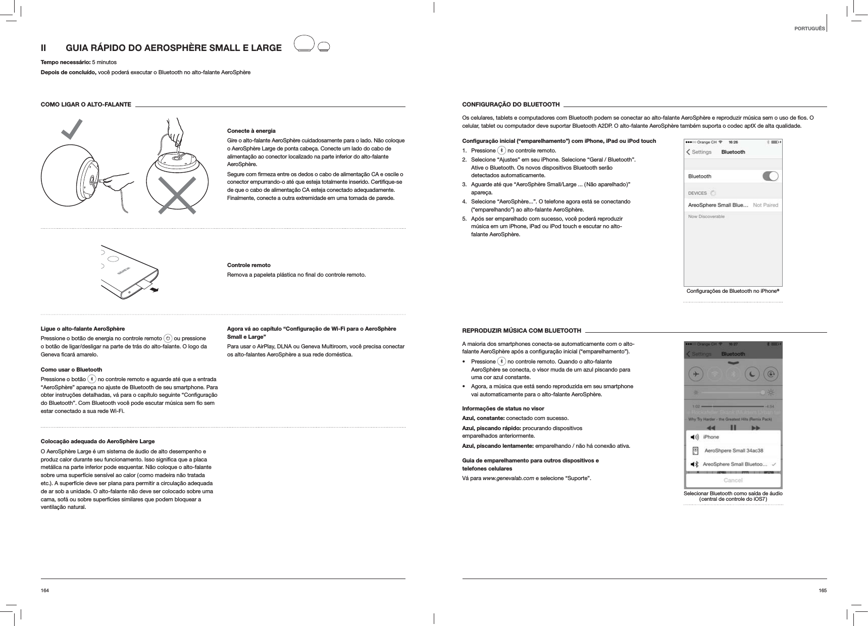 165164CONFIGURA&Ccedil;&Atilde;O DO BLUETOOTHcelular, tablet ou computador deve suportar Bluetooth A2DP. O alto-falante AeroSph&egrave;re tamb&eacute;m suporta o codec aptX de alta qualidade.Conﬁgura&ccedil;&atilde;o inicial (&ldquo;emparelhamento&rdquo;) com iPhone, iPad ou iPod touch1. Pressione   no controle remoto.2.  Selecione &ldquo;Ajustes&rdquo; em seu iPhone. Selecione &ldquo;Geral / Bluetooth&rdquo;. Ative o Bluetooth. Os novos dispositivos Bluetooth ser&atilde;o detectados automaticamente. 3.  Aguarde at&eacute; que &ldquo;AeroSph&egrave;re Small/Large ... ( N&atilde;o aparelhado )&rdquo; apare&ccedil;a.4.  Selecione &ldquo;AeroSph&egrave;re...&rdquo;. O telefone agora est&aacute; se conectando (&ldquo;emparelhando&rdquo;) ao alto-falante AeroSph&egrave;re.5.  Ap&oacute;s ser emparelhado com sucesso, voc&ecirc; poder&aacute; reproduzir m&uacute;sica em um iPhone, iPad ou iPod touch e escutar no alto-falante AeroSph&egrave;re.&reg;REPRODUZIR M&Uacute;SICA COM BLUETOOTHA maioria dos smartphones conecta-se automaticamente com o alto- Pressione   no controle remoto. Quando o alto-falante AeroSph&egrave;re se conecta, o visor muda de um azul piscando para uma cor azul constante.  Agora, a m&uacute;sica que est&aacute; sendo reproduzida em seu smartphone vai automaticamente para o alto-falante AeroSph&egrave;re.Informa&ccedil;&otilde;es de status no visorAzul, constante: conectado com sucesso.Azul, piscando r&aacute;pido: procurando dispositivos emparelhados anteriormente.Azul, piscando lentamente: emparelhando / n&atilde;o h&aacute; conex&atilde;o ativa.Guia de emparelhamento para outros dispositivos e  telefones celularesV&aacute; para www.genevalab.com e selecione &ldquo;Suporte&rdquo;.Selecionar Bluetooth como sa&iacute;da de &aacute;udio ( central de controle do iOS7 )II  GUIA R&Aacute;PIDO DO AEROSPH&Egrave;RE SMALL E LARGE Tempo necess&aacute;rio: 5 minutosDepois de conclu&iacute;do, voc&ecirc; poder&aacute; executar o Bluetooth no alto-falante AeroSph&egrave;reCOMO LIGAR O ALTO-FALANTEConecte &agrave; energiaGire o alto-falante AeroSph&egrave;re cuidadosamente para o lado. N&atilde;o coloque o AeroSph&egrave;re Large de ponta cabe&ccedil;a. Conecte um lado do cabo de alimenta&ccedil;&atilde;o ao conector localizado na parte inferior do alto-falante AeroSph&egrave;re. de que o cabo de alimenta&ccedil;&atilde;o CA esteja conectado adequadamente. Finalmente, conecte a outra extremidade em uma tomada de parede.Controle remoto remoto.Ligue o alto-falante AeroSph&egrave;rePressione o bot&atilde;o de energia no controle remoto   ou pressione o bot&atilde;o de ligar/desligar na parte de tr&aacute;s do alto-falante. O logo da  amarelo.Como usar o BluetoothPressione o bot&atilde;o   no controle remoto e aguarde at&eacute; que a entrada &ldquo;AeroSph&egrave;re&rdquo; apare&ccedil;a no ajuste de Bluetooth de seu smartphone. Para estar conectado a sua rede Wi-Fi.Agora v&aacute; ao cap&iacute;tulo &ldquo;Conﬁgura&ccedil;&atilde;o de Wi-Fi para o AeroSph&egrave;re Small e Large&rdquo;Para usar o AirPlay, DLNA ou Geneva Multiroom, voc&ecirc; precisa conectar os alto-falantes AeroSph&egrave;re a sua rede dom&eacute;stica. Coloca&ccedil;&atilde;o adequada do AeroSph&egrave;re LargeO AeroSph&egrave;re Large &eacute; um sistema de &aacute;udio de alto desempenho e met&aacute;lica na parte inferior pode esquentar. N&atilde;o coloque o alto-falante sobre uma superf&iacute;cie sens&iacute;vel ao calor ( como madeira n&atilde;o tratada etc.). A superf&iacute;cie deve ser plana para permitir a circula&ccedil;&atilde;o adequada de ar sob a unidade. O alto-falante n&atilde;o deve ser colocado sobre uma cama, sof&aacute; ou sobre superf&iacute;cies similares que podem bloquear a ventila&ccedil;&atilde;o natural.PORTUGU&Ecirc;S