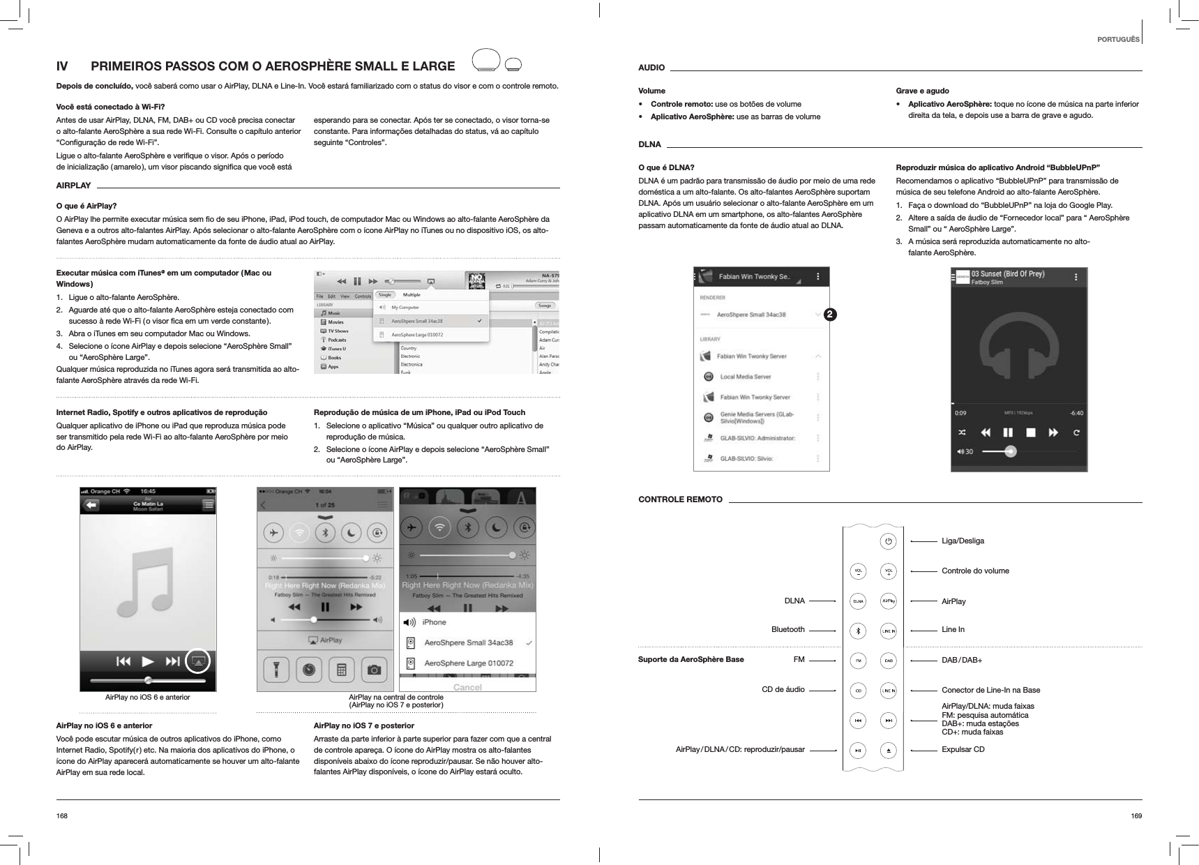 169168AUDIOVolumes Controle remoto: use os bot&otilde;es de volumes Aplicativo AeroSph&egrave;re: use as barras de volumeGrave e agudos Aplicativo AeroSph&egrave;re: toque no &iacute;cone de m&uacute;sica na parte inferior direita da tela, e depois use a barra de grave e agudo.DLNAO que &eacute; DLNA?DLNA &eacute; um padr&atilde;o para transmiss&atilde;o de &aacute;udio por meio de uma rede dom&eacute;stica a um alto-falante. Os alto-falantes AeroSph&egrave;re suportam DLNA. Ap&oacute;s um usu&aacute;rio selecionar o alto-falante AeroSph&egrave;re em um aplicativo DLNA em um smartphone, os alto-falantes AeroSph&egrave;re passam automaticamente da fonte de &aacute;udio atual ao DLNA.Reproduzir m&uacute;sica do aplicativo Android &ldquo;BubbleUPnP&rdquo;Recomendamos o aplicativo &ldquo;BubbleUPnP&rdquo; para transmiss&atilde;o de m&uacute;sica de seu telefone Android ao alto-falante AeroSph&egrave;re.1.  Fa&ccedil;a o download do &ldquo;BubbleUPnP&rdquo; na loja do Google Play.2.  Altere a sa&iacute;da de &aacute;udio de &ldquo;Fornecedor local&rdquo; para &ldquo; AeroSph&egrave;re Small&rdquo; ou &ldquo; AeroSph&egrave;re Large&rdquo;.3.  A m&uacute;sica ser&aacute; reproduzida automaticamente no alto-falante AeroSph&egrave;re.CONTROLE REMOTOIV  PRIMEIROS PASSOS COM O AEROSPH&Egrave;RE SMALL E LARGEDepois de conclu&iacute;do, voc&ecirc; saber&aacute; como usar o AirPlay, DLNA e Line-In. Voc&ecirc; estar&aacute; familiarizado com o status do visor e com o controle remoto.Voc&ecirc; est&aacute; conectado &agrave; Wi-Fi?Antes de usar AirPlay, DLNA, FM, DAB+ ou CD voc&ecirc; precisa conectar o alto-falante AeroSph&egrave;re a sua rede Wi-Fi. Consulte o cap&iacute;tulo anterior esperando para se conectar. Ap&oacute;s ter se conectado, o visor torna-se constante. Para informa&ccedil;&otilde;es detalhadas do status, v&aacute; ao cap&iacute;tulo seguinte &ldquo;Controles&rdquo;. AIRPLAYO que &eacute; AirPlay?Geneva e a outros alto-falantes AirPlay. Ap&oacute;s selecionar o alto-falante AeroSph&egrave;re com o &iacute;cone AirPlay no iTunes ou no dispositivo iOS, os alto-falantes AeroSph&egrave;re mudam automaticamente da fonte de &aacute;udio atual ao AirPlay.Executar m&uacute;sica com iTunes@ em um computador ( Mac ou Windows )1.  Ligue o alto-falante AeroSph&egrave;re.2.  Aguarde at&eacute; que o alto-falante AeroSph&egrave;re esteja conectado com 3.  Abra o iTunes em seu computador Mac ou Windows.4.  Selecione o &iacute;cone AirPlay e depois selecione &ldquo;AeroSph&egrave;re Small&rdquo; ou &ldquo;AeroSph&egrave;re Large&rdquo;.Qualquer m&uacute;sica reproduzida no iTunes agora ser&aacute; transmitida ao alto-falante AeroSph&egrave;re atrav&eacute;s da rede Wi-Fi.Internet Radio, Spotify e outros aplicativos de reprodu&ccedil;&atilde;o Qualquer aplicativo de iPhone ou iPad que reproduza m&uacute;sica pode ser transmitido pela rede Wi-Fi ao alto-falante AeroSph&egrave;re por meio do AirPlay.Reprodu&ccedil;&atilde;o de m&uacute;sica de um iPhone, iPad ou iPod Touch1.  Selecione o aplicativo &ldquo;M&uacute;sica&rdquo; ou qualquer outro aplicativo de reprodu&ccedil;&atilde;o de m&uacute;sica.2.  Selecione o &iacute;cone AirPlay e depois selecione &ldquo;AeroSph&egrave;re Small&rdquo; ou &ldquo;AeroSph&egrave;re Large&rdquo;.AirPlay na central de controle ( AirPlay no iOS 7 e posterior )AirPlay no iOS 6 e anteriorAirPlay no iOS 6 e anteriorVoc&ecirc; pode escutar m&uacute;sica de outros aplicativos do iPhone, como Internet Radio, Spotify( r ) etc. Na maioria dos aplicativos do iPhone, o &iacute;cone do AirPlay aparecer&aacute; automaticamente se houver um alto-falante AirPlay em sua rede local. AirPlay no iOS 7 e posteriorArraste da parte inferior &agrave; parte superior para fazer com que a central de controle apare&ccedil;a. O &iacute;cone do AirPlay mostra os alto-falantes dispon&iacute;veis abaixo do &iacute;cone reproduzir/pausar. Se n&atilde;o houver alto-falantes AirPlay dispon&iacute;veis, o &iacute;cone do AirPlay estar&aacute; oculto.PORTUGU&Ecirc;SLiga/DesligaControle do volumeAirPlayLine In DAB / DAB+Conector de Line-In na BaseAirPlay/DLNA: muda faixas FM: pesquisa autom&aacute;tica  DAB+: muda esta&ccedil;&otilde;es CD+: muda faixasExpulsar CDDLNABluetoothFMCD de &aacute;udioAirPlay / DLNA / CD:  reproduzir/pausar2Suporte da AeroSph&egrave;re Base