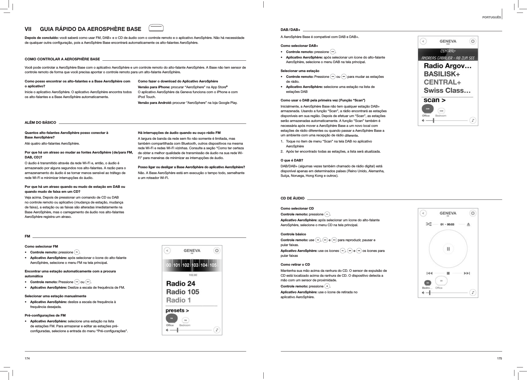175174DAB / DAB+A AeroSph&egrave;re Base &eacute; compat&iacute;vel com DAB e DAB+.Como selecionar DAB+s Controle remoto: pressione  . s Aplicativo AeroSph&egrave;re: ap&oacute;s selecionar um &iacute;cone do alto-falante AeroSph&egrave;re, selecione o menu DAB na tela principal.Selecionar uma esta&ccedil;&atilde;os Controle remoto: Pressione   ou   para mudar as esta&ccedil;&otilde;es de r&aacute;dio.s Aplicativo AeroSph&egrave;re: selecione uma esta&ccedil;&atilde;o na lista de  esta&ccedil;&otilde;es DABComo usar o DAB pela primeira vez ( Fun&ccedil;&atilde;o &ldquo;Scan&rdquo;)Inicialmente, a AeroSph&egrave;re Base n&atilde;o tem qualquer esta&ccedil;&atilde;o DAB+ armazenada. Usando a fun&ccedil;&atilde;o &ldquo;Scan&rdquo;, a r&aacute;dio encontrar&aacute; as esta&ccedil;&otilde;es dispon&iacute;veis em sua regi&atilde;o. Depois de efetuar um &ldquo;Scan&rdquo;, as esta&ccedil;&otilde;es ser&atilde;o armazenadas automaticamente. A fun&ccedil;&atilde;o &ldquo;Scan&rdquo; tamb&eacute;m &eacute; necess&aacute;ria ap&oacute;s mover a AeroSph&egrave;re Base a um novo local com esta&ccedil;&otilde;es de r&aacute;dio diferentes ou quando passar a AeroSph&egrave;re Base a um ambiente com uma recep&ccedil;&atilde;o de r&aacute;dio diferente.1.  Toque no item de menu &ldquo;Scan&rdquo; na tela DAB no aplicativo AeroSph&egrave;re2.  Ap&oacute;s ter encontrado todas as esta&ccedil;&otilde;es, a lista ser&aacute; atualizada.O que &eacute; DAB?DAB/DAB+ ( algumas vezes tamb&eacute;m chamado de r&aacute;dio digital ) est&aacute; dispon&iacute;vel apenas em determinados pa&iacute;ses ( Reino Unido, Alemanha, Su&iacute;&ccedil;a, Noruega, Hong Kong e outros ). CD DE &Aacute;UDIOComo selecionar CDControle remoto: pressione  . Aplicativo AeroSph&egrave;re: ap&oacute;s selecionar um &iacute;cone do alto-falante AeroSph&egrave;re, selecione o menu CD na tela principal. Controle b&aacute;sicoControle remoto: use  ,   e   para reproduzir, pausar e pular faixas.Aplicativo AeroSph&egrave;re: use os &iacute;cones  ,   e   os &iacute;cones para pular faixasComo retirar o CDMantenha sua m&atilde;o acima da ranhura do CD. O sensor de expuls&atilde;o de CD est&aacute; localizado acima da ranhura de CD. O dispositivo detecta a m&atilde;o com um sensor de proximidade.Controle remoto: pressione  .Aplicativo AeroSph&egrave;re: use o &iacute;cone de retirada no aplicativo AeroSph&egrave;re.VII  GUIA R&Aacute;PIDO DA AEROSPH&Egrave;RE BASEDepois de conclu&iacute;do: voc&ecirc; saber&aacute; como usar FM, DAB+ e o CD de &aacute;udio com o controle remoto e o aplicativo AeroSph&egrave;re. N&atilde;o h&aacute; necessidade  AeroSph&egrave;re.COMO CONTROLAR A AEROSPH&Egrave;RE BASEVoc&ecirc; pode controlar a AeroSph&egrave;re Base com o aplicativo AeroSph&egrave;re e um controle remoto do alto-falante AeroSph&egrave;re. A Base n&atilde;o tem sensor de controle remoto de forma que voc&ecirc; precisa apontar o controle remoto para um alto-falante AeroSph&egrave;re.Como posso encontrar os alto-falantes e a Base AeroSph&egrave;re com o aplicativo?Inicie o aplicativo AeroSph&egrave;re. O aplicativo AeroSph&egrave;re encontra todos os alto-falantes e a Base AeroSph&egrave;re automaticamente. Como fazer o download do Aplicativo AeroSph&egrave;reVers&atilde;o para iPhone: procurar &ldquo;AeroSphere&rdquo; na App Store&reg; O aplicativo AeroSph&egrave;re da Geneva funciona com o iPhone e com iPod Touch.Vers&atilde;o para Android: procurar &ldquo;AeroSphere&rdquo; na loja Google Play.AL&Eacute;M DO B&Aacute;SICOQuantos alto-falantes AeroSph&egrave;re posso conectar &agrave; Base AeroSph&egrave;re?At&eacute; quatro alto-falantes AeroSph&egrave;re.Por que h&aacute; um atraso ao mudar as fontes AeroSph&egrave;re ( de/para FM, DAB, CD )?O &aacute;udio &eacute; transmitido atrav&eacute;s da rede Wi-Fi e, ent&atilde;o, o &aacute;udio &eacute; armazenado por alguns segundos nos alto-falantes. A raz&atilde;o para o armazenamento do &aacute;udio &eacute; se tornar menos sens&iacute;vel ao tr&aacute;fego de rede Wi-Fi e minimizar interrup&ccedil;&otilde;es do &aacute;udio. Por que h&aacute; um atraso quando eu mudo de esta&ccedil;&atilde;o em DAB ou quando mudo de faixa em um CD?Veja acima. Depois de pressionar um comando de CD ou DAB no controle remoto ou aplicativo ( mudan&ccedil;a de esta&ccedil;&atilde;o, mudan&ccedil;a de faixa ), a esta&ccedil;&atilde;o ou as faixas s&atilde;o alteradas imediatamente na Base AeroSph&egrave;re, mas o carregamento de &aacute;udio nos alto-falantes AeroSph&egrave;re registra um atraso.H&aacute; interrup&ccedil;&otilde;es de &aacute;udio quando eu ou&ccedil;o r&aacute;dio FMtamb&eacute;m compartilhada com Bluetooth, outros dispositivos na mesma rede Wi-Fi e redes Wi-Fi vizinhas. Consulte a se&ccedil;&atilde;o &ldquo;Como ter certeza de obter a melhor qualidade de transmiss&atilde;o de &aacute;udio na sua rede Wi-Fi&rdquo; para maneiras de minimizar as interrup&ccedil;&otilde;es de &aacute;udio.Posso ligar ou desligar a Base AeroSph&egrave;re do aplicativo AeroSph&egrave;re?N&atilde;o. A Base AeroSph&egrave;re est&aacute; em execu&ccedil;&atilde;o o tempo todo, semelhante a um roteador Wi-Fi.FMComo selecionar FMs Controle remoto: pressione  . s Aplicativo AeroSph&egrave;re: ap&oacute;s selecionar o &iacute;cone do alto-falante AeroSph&egrave;re, selecione o menu FM na tela principal.Encontrar uma esta&ccedil;&atilde;o automaticamente com a procura autom&aacute;ticas Controle remoto: Pressione   ou  .s Aplicativo AeroSph&egrave;re: Deslize a escala de frequ&ecirc;ncia de FM.Selecionar uma esta&ccedil;&atilde;o manualmentes Aplicativo AeroSph&egrave;re: deslize a escala de frequ&ecirc;ncia &agrave; frequ&ecirc;ncia desejada.Pr&eacute;-conﬁgura&ccedil;&otilde;es de FMs Aplicativo AeroSph&egrave;re: selecione uma esta&ccedil;&atilde;o na lista de esta&ccedil;&otilde;es FM. Para armazenar e editar as esta&ccedil;&otilde;es pr&eacute;-PORTUGU&Ecirc;S