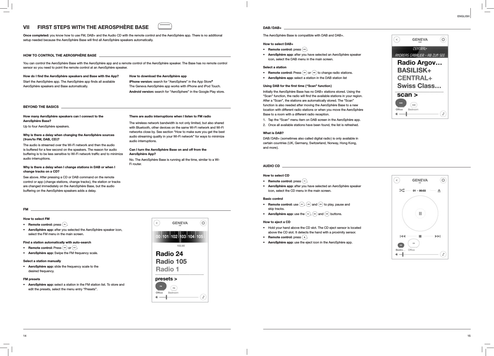 1514ENGLISHVII  FIRST STEPS WITH THE AEROSPH&Egrave;RE BASEOnce completed: you know how to use FM, DAB+ and the Audio CD with the remote control and the AeroSph&egrave;re app. There is no additional  automatically.HOW TO CONTROL THE AEROSPH&Egrave;RE BASEYou can control the AeroSph&egrave;re Base with the AeroSph&egrave;re app and a remote control of the AeroSph&egrave;re speaker. The Base has no remote control sensor so you need to point the remote control at an AeroSph&egrave;re speaker.How do I ﬁnd the AeroSph&egrave;re speakers and Base with the App?AeroSph&egrave;re speakers and Base automatically. How to download the AeroSph&egrave;re appiPhone version: search for &ldquo;AeroSphere&rdquo; in the App Store&reg; The Geneva AeroSph&egrave;re app works with iPhone and iPod Touch.Android version: search for &ldquo;AeroSphere&rdquo; in the Google Play store.BEYOND THE BASICSHow many AeroSph&egrave;re speakers can I connect to the AeroSph&egrave;re Base?Up to four AeroSph&egrave;re speakers.Why is there a delay when changing the AeroSph&egrave;re sources  ( from/to FM, DAB, CD )?The audio is streamed over the Wi-Fi network and then the audio is buffered for a few second on the speakers. The reason for audio audio interruptions. Why is there a delay when I change stations in DAB or when I change tracks on a CD?See above. After pressing a CD or DAB command on the remote control or app ( change stations, change tracks ), the station or tracks are changed immediately on the AeroSph&egrave;re Base, but the audio buffering on the AeroSph&egrave;re speakers adds a delay.There are audio interruptions when I listen to FM radioThe wireless network bandwidth is not only limited, but also shared with Bluetooth, other devices on the same Wi-Fi network and Wi-Fi networks close by. See section &ldquo;How to make sure you get the best audio streaming quality in your Wi-Fi network&rdquo; for ways to minimize audio interruptions.Can I turn the AeroSph&egrave;re Base on and off from the AeroSph&egrave;re App?No. The AeroSph&egrave;re Base is running all the time, similar to a Wi-Fi router.FMHow to select FM Remote control: press  .  AeroSph&egrave;re app: after you selected the AeroSph&egrave;re speaker icon, select the FM menu in the main screen.Find a station automatically with auto-search Remote control: Press   or  . AeroSph&egrave;re app: Swipe the FM frequency scale.Select a station manually AeroSph&egrave;re app: slide the frequency scale to the desired frequency.FM presets AeroSph&egrave;re app: select a station in the FM station list. To store and edit the presets, select the menu entry &ldquo;Presets&rdquo;.DAB / DAB+The AeroSph&egrave;re Base is compatible with DAB and DAB+.How to select DAB+ Remote control: press  .  AeroSph&egrave;re app: after you have selected an AeroSph&egrave;re speaker icon, select the DAB menu in the main screen.Select a station Remote control: Press   or   to change radio stations. AeroSph&egrave;re app: select a station in the DAB station listUsing DAB for the ﬁrst time ( &ldquo;Scan&rdquo; function )Initially the AeroSph&egrave;re Base has no DAB+ stations stored. Using the After a &ldquo;Scan&rdquo;, the stations are automatically stored. The &ldquo;Scan&rdquo; function is also needed after moving the AeroSph&egrave;re Base to a new location with different radio stations or when you move the AeroSph&egrave;re Base to a room with a different radio reception.1.  Tap the &ldquo;Scan&rdquo; menu item on DAB screen in the AeroSph&egrave;re app.2.  Once all available stations have been found, the list is refreshed.What is DAB?DAB / DAB+ ( sometimes also called digital radio ) is only available in certain countries ( UK, Germany, Switzerland, Norway, Hong Kong,  and more ). AUDIO CDHow to select CD Remote control: press  .  AeroSph&egrave;re app: after you have selected an AeroSph&egrave;re speaker icon, select the CD menu in the main screen. Basic control Remote control: use  ,   and   to play, pause and  skip tracks. AeroSph&egrave;re app: use the  ,   and   buttons.How to eject a CD Hold your hand above the CD slot. The CD eject sensor is located above the CD slot. It detects the hand with a proximity sensor. Remote control: press  . AeroSph&egrave;re app: use the eject icon in the AeroSph&egrave;re app.