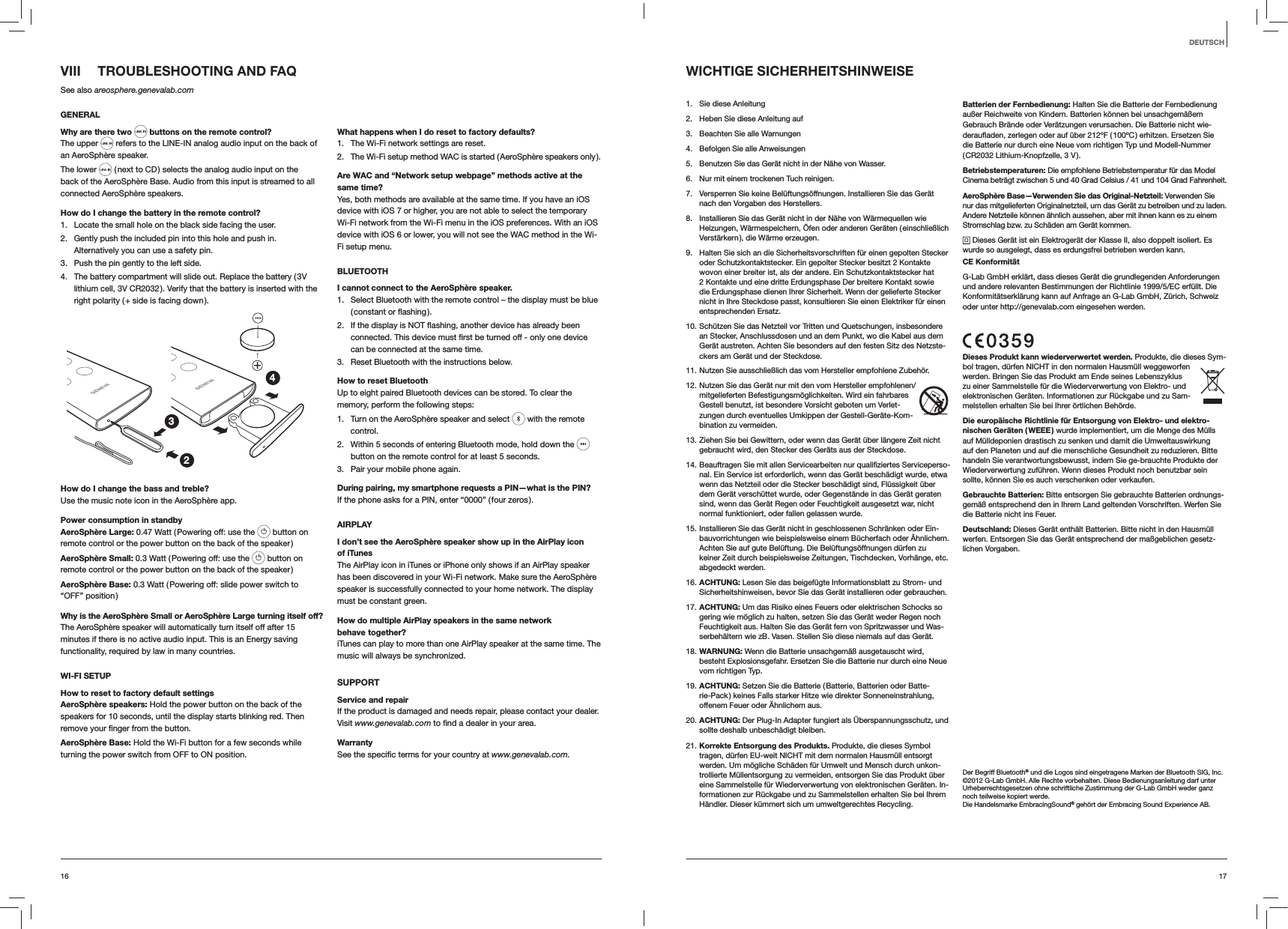 1716DEUTSCHWICHTIGE SICHERHEITSHINWEISE1.  Sie diese Anleitung2.  Heben Sie diese Anleitung auf3.  Beachten Sie alle Warnungen4.  Befolgen Sie alle Anweisungen5.  Benutzen Sie das Gerät nicht in der Nähe von Wasser.6.  Nur mit einem trockenen Tuch reinigen.7.  Versperren Sie keine Belüftungsöffnungen. Installieren Sie das Gerät nach den Vorgaben des Herstellers.8.  Installieren Sie das Gerät nicht in der Nähe von Wärmequellen wie Heizungen, Wärmespeichern, Öfen oder anderen Geräten ( einschließlich Verstärkern ), die Wärme erzeugen.9.  Halten Sie sich an die Sicherheitsvorschriften für einen gepolten Stecker oder Schutzkontaktstecker. Ein gepolter Stecker besitzt 2 Kontakte wovon einer breiter ist, als der andere. Ein Schutzkontaktstecker hat 2 Kontakte und eine dritte Erdungsphase Der breitere Kontakt sowie die Erdungsphase dienen Ihrer Sicherheit. Wenn der gelieferte Stecker nicht in Ihre Steckdose passt, konsultieren Sie einen Elektriker für einen entsprechenden Ersatz.10. Schützen Sie das Netzteil vor Tritten und Quetschungen, insbesondere an Stecker, Anschlussdosen und an dem Punkt, wo die Kabel aus dem Gerät austreten. Achten Sie besonders auf den festen Sitz des Netzste-ckers am Gerät und der Steckdose.11. Nutzen Sie ausschließlich das vom Hersteller empfohlene Zubehör.12. Nutzen Sie das Gerät nur mit den vom Hersteller empfohlenen/mitgelieferten Befestigungsmöglichkeiten. Wird ein fahrbares Gestell benutzt, ist besondere Vorsicht geboten um Verlet-zungen durch eventuelles Umkippen der Gestell-Geräte-Kom-bination zu vermeiden. 13. Ziehen Sie bei Gewittern, oder wenn das Gerät über längere Zeit nicht gebraucht wird, den Stecker des Geräts aus der Steckdose.14. Beauftragen Sie mit allen Servicearbeiten nur qualifiziertes Serviceperso-nal. Ein Service ist erforderlich, wenn das Gerät beschädigt wurde, etwa wenn das Netzteil oder die Stecker beschädigt sind, Flüssigkeit über dem Gerät verschüttet wurde, oder Gegenstände in das Gerät geraten sind, wenn das Gerät Regen oder Feuchtigkeit ausgesetzt war, nicht normal funktioniert, oder fallen gelassen wurde.15. Installieren Sie das Gerät nicht in geschlossenen Schränken oder Ein-bauvorrichtungen wie beispielsweise einem Bücherfach oder Ähnlichem. Achten Sie auf gute Belüftung. Die Belüftungsöffnungen dürfen zu keiner Zeit durch beispielsweise Zeitungen, Tischdecken, Vorhänge, etc. abgedeckt werden.16. ACHTUNG: Lesen Sie das beigefügte Informationsblatt zu Strom- und Sicherheitshinweisen, bevor Sie das Gerät installieren oder gebrauchen.17. ACHTUNG: Um das Risiko eines Feuers oder elektrischen Schocks so gering wie möglich zu halten, setzen Sie das Gerät weder Regen noch Feuchtigkeit aus. Halten Sie das Gerät fern von Spritzwasser und Was-serbehältern wie zB. Vasen. Stellen Sie diese niemals auf das Gerät.18. WARNUNG: Wenn die Batterie unsachgemäß ausgetauscht wird, besteht Explosionsgefahr. Ersetzen Sie die Batterie nur durch eine Neue vom richtigen Typ.19. ACHTUNG: Setzen Sie die Batterie ( Batterie, Batterien oder Batte-rie-Pack ) keines Falls starker Hitze wie direkter Sonneneinstrahlung, offenem Feuer oder Ähnlichem aus.20. ACHTUNG: Der Plug-In Adapter fungiert als Überspannungsschutz, und sollte deshalb unbeschädigt bleiben.21. Korrekte Entsorgung des Produkts. Produkte, die dieses Symbol tragen, dürfen EU-weit NICHT mit dem normalen Hausmüll entsorgt werden. Um mögliche Schäden für Umwelt und Mensch durch unkon-trollierte Müllentsorgung zu vermeiden, entsorgen Sie das Produkt über eine Sammelstelle für Wiederverwertung von elektronischen Geräten. In-formationen zur Rückgabe und zu Sammelstellen erhalten Sie bei Ihrem Händler. Dieser kümmert sich um umweltgerechtes Recycling.Batterien der Fernbedienung: Halten Sie die Batterie der Fernbedienung außer Reichweite von Kindern. Batterien können bei unsachgemäßem Gebrauch Brände oder Verätzungen verursachen. Die Batterie nicht wie-deraufladen, zerlegen oder auf über 212ºF ( 100ºC ) erhitzen. Ersetzen Sie die Batterie nur durch eine Neue vom richtigen Typ und Modell-Nummer ( CR2032  Lithium-Knopfzelle, 3 V ).Betriebstemperaturen: Die empfohlene Betriebstemperatur für das Model Cinema beträgt zwischen 5 und 40 Grad Celsius / 41 und 104 Grad Fahrenheit.AeroSphère Base—Verwenden Sie das Original-Netzteil: Verwenden Sie nur das mitgelieferten Originalnetzteil, um das Gerät zu betreiben und zu laden. Andere Netzteile können ähnlich aussehen, aber mit ihnen kann es zu einem Stromschlag bzw. zu Schäden am Gerät kommen. Dieses Gerät ist ein Elektrogerät der Klasse II, also doppelt isoliert. Es wurde so ausgelegt, dass es erdungsfrei betrieben werden kann.CE KonformitätG-Lab GmbH erklärt, dass dieses Gerät die grundlegenden Anforderungen und andere relevanten Bestimmungen der Richtlinie 1999/5/EC erfüllt. Die Konformitätserklärung kann auf Anfrage an G-Lab GmbH, Zürich, Schweiz oder unter http://genevalab.com eingesehen werden.Dieses Produkt kann wiederverwertet werden. Produkte, die dieses Sym-bol tragen, dürfen NICHT in den normalen Hausmüll weggeworfen werden. Bringen Sie das Produkt am Ende seines Lebenszyklus zu einer Sammelstelle für die Wiederverwertung von Elektro- und elektronischen Geräten. Informationen zur Rückgabe und zu Sam-melstellen erhalten Sie bei Ihrer örtlichen Behörde.Die europäische Richtlinie für Entsorgung von Elektro- und elektro-nischen Geräten ( WEEE ) wurde implementiert, um die Menge des Mülls auf Mülldeponien drastisch zu senken und damit die Umweltauswirkung auf den Planeten und auf die menschliche Gesundheit zu reduzieren. Bitte handeln Sie verantwortungsbewusst, indem Sie ge-brauchte Produkte der Wiederverwertung zuführen. Wenn dieses Produkt noch benutzbar sein sollte, können Sie es auch verschenken oder verkaufen.Gebrauchte Batterien: Bitte entsorgen Sie gebrauchte Batterien ordnungs-gemäß entsprechend den in Ihrem Land geltenden Vorschriften. Werfen Sie die Batterie nicht ins Feuer. Deutschland: Dieses Gerät enthält Batterien. Bitte nicht in den Hausmüll werfen. Entsorgen Sie das Gerät entsprechend der maßgeblichen gesetz-lichen Vorgaben.Der Begriff Bluetooth® und die Logos sind eingetragene Marken der Bluetooth SIG, Inc.©2012 G-Lab GmbH. Alle Rechte vorbehalten. Diese Bedienungsanleitung darf unter Urheberrechtsgesetzen ohne schriftliche Zustimmung der G-Lab GmbH weder ganz noch teilweise kopiert werde.Die Handelsmarke EmbracingSound® gehört der Embracing Sound Experience AB. VIII  TROUBLESHOOTING AND FAQSee also areosphere.genevalab.comGENERALWhy are there two  buttons on the remote control?The upper   refers to the LINE-IN analog audio input on the back of an AeroSphère speaker.The lower   ( next to CD ) selects the analog audio input on the back of the AeroSphère Base. Audio from this input is streamed to all connected AeroSphère speakers.How do I change the battery in the remote control? 1.  Locate the small hole on the black side facing the user.2.  Gently push the included pin into this hole and push in. Alternatively you can use a safety pin.3.  Push the pin gently to the left side. 4.  The battery compartment will slide out. Replace the battery ( 3V lithium cell, 3V CR2032 ). Verify that the battery is inserted with the right polarity ( + side is facing down ).234How do I change the bass and treble?Use the music note icon in the AeroSphère app.Power consumption in standbyAeroSphère Large: 0.47 Watt ( Powering off: use the   button on remote control or the power button on the back of the speaker )AeroSphère Small: 0.3 Watt ( Powering off: use the   button on remote control or the power button on the back of the speaker )AeroSphère Base: 0.3 Watt ( Powering off: slide power switch to  “OFF” position )Why is the AeroSphère Small or AeroSphère Large turning itself off?The AeroSphère speaker will automatically turn itself off after 15 minutes if there is no active audio input. This is an Energy saving functionality, required by law in many countries.WI-FI SETUPHow to reset to factory default settingsAeroSphère speakers: Hold the power button on the back of the speakers for 10 seconds, until the display starts blinking red. Then  button.AeroSphère Base: Hold the Wi-Fi button for a few seconds while turning the power switch from OFF to ON position.What happens when I do reset to factory defaults?1.  The Wi-Fi network settings are reset.2.  The Wi-Fi setup method WAC is started ( AeroSphère speakers only ).Are WAC and “Network setup webpage” methods active at the same time?Yes, both methods are available at the same time. If you have an iOS device with iOS 7 or higher, you are not able to select the temporary Wi-Fi network from the Wi-Fi menu in the iOS preferences. With an iOS device with iOS 6 or lower, you will not see the WAC method in the Wi-Fi setup menu.BLUETOOTHI cannot connect to the AeroSphère speaker.1.  Select Bluetooth with the remote control – the display must be blue 2. can be connected at the same time.3.  Reset Bluetooth with the instructions below.How to reset BluetoothUp to eight paired Bluetooth devices can be stored. To clear the memory, perform the following steps:1.  Turn on the AeroSphère speaker and select   with the remote control. 2.  Within 5 seconds of entering Bluetooth mode, hold down the   button on the remote control for at least 5 seconds.3.  Pair your mobile phone again.During pairing, my smartphone requests a PIN—what is the PIN?If the phone asks for a PIN, enter “0000” ( four zeros ).AIRPLAYI don’t see the AeroSphère speaker show up in the AirPlay icon  of iTunesThe AirPlay icon in iTunes or iPhone only shows if an AirPlay speaker has been discovered in your Wi-Fi network. Make sure the AeroSphère speaker is successfully connected to your home network. The display must be constant green.How do multiple AirPlay speakers in the same network behave together?iTunes can play to more than one AirPlay speaker at the same time. The music will always be synchronized.SUPPORTService and repairIf the product is damaged and needs repair, please contact your dealer. Visit www.genevalab.com area.Warrantywww.genevalab.com.