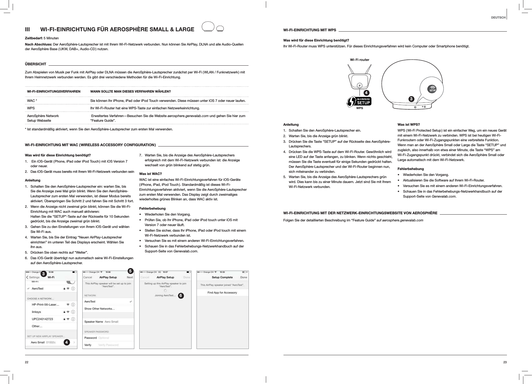 2322DEUTSCHWI-FI-EINRICHTUNG MIT WPSWas wird für diese Einrichtung benötigt?Ihr Wi-Fi-Router muss WPS unterstützen. Für dieses Einrichtungsverfahren wird kein Computer oder Smartphone benötigt.34Anleitung1.  Schalten Sie den AeroSphère-Lautsprecher ein.2.  Warten Sie, bis die Anzeige grün blinkt.3.  Drücken Sie die Taste “SETUP” auf der Rückseite des AeroSphère-Lautsprechers.4.  Drücken Sie die WPS-Taste auf dem Wi-Fi-Router. Gewöhnlich wird eine LED auf der Taste anfangen, zu blinken. Wenn nichts geschieht, müssen Sie die Taste eventuell für einige Sekunden gedrückt halten. Der AeroSphère-Lautsprecher und der Wi-Fi-Router beginnen nun, sich miteinander zu verbinden.5.  Warten Sie, bis die Anzeige des AeroSphère-Lautsprechers grün wird. Dies kann bis zu einer Minute dauern. Jetzt sind Sie mit Ihrem Wi-Fi-Netzwerk verbunden. Was ist WPS?WPS ( Wi-Fi Protected Setup ) ist ein einfacher Weg, um ein neues Gerät mit einem Wi-Fi-Netzwerk zu verbinden. WPS ist bei heutigen Wi-Fi-Funkroutern oder Wi-Fi-Zugangspunkten eine verbreitete Funktion. Wenn man an der AeroSphère Small oder Large die Taste “SETUP” und zugleich, also innerhalb von etwa einer Minute, die Taste “WPS” am Wi-Fi-Zugangspunkt drückt, verbindet sich die AeroSphère Small oder Large automatisch mit dem Wi-Fi-Netzwerk.Fehlerbehebung Wiederholen Sie den Vorgang. Aktualisieren Sie die Software auf Ihrem Wi-Fi-Router. Versuchen Sie es mit einem anderen Wi-Fi-Einrichtungsverfahren. Schauen Sie in das Fehlerbehebungs-Netzwerkhandbuch auf der Support-Seite von Genevalab.com.WI-FI-EINRICHTUNG MIT DER NETZWERK-EINRICHTUNGSWEBSITE VON AEROSPHÈREFolgen Sie der detaillierten Beschreibung im “Feature Guide” auf aerosphere.genevalab.comIII  WI-FI-EINRICHTUNG FÜR AEROSPHÈRE SMALL &amp; LARGEZeitbedarf: 5 MinutenNach Abschluss: Der AeroSphère-Lautsprecher ist mit Ihrem Wi-Fi-Netzwerk verbunden. Nun können Sie AirPlay, DLNA und alle Audio-Quellen der AeroSphère Base ( UKW, DAB+, Audio-CD ) nutzen.ÜBERSICHTZum Abspielen von Musik per Funk mit AirPlay oder DLNA müssen die AeroSphère-Lautsprecher zunächst per Wi-Fi ( WLAN / Funknetzwerk )  mit Ihrem Heimnetzwerk verbunden werden. Es gibt drei verschiedene Methoden für die Wi-Fi-Einrichtung. WI-FI-EINRICHTUNGSVERFAHREN WANN SOLLTE MAN DIESES VERFAHREN WÄHLEN?WAC * Sie können Ihr iPhone, iPad oder iPod Touch verwenden. Diese müssen unter iOS 7 oder neuer laufen.WPS Ihr Wi-Fi-Router hat eine WPS-Taste zur einfachen Netzwerkeinrichtung.AeroSphère Network  Setup Webseite  Erweitertes Verfahren—Besuchen Sie die Website aerosphere.genevalab.com und gehen Sie hier zum “Feature Guide”.* Ist standardmäßig aktiviert, wenn Sie den AeroSphère-Lautsprecher zum ersten Mal verwenden.WI-FI-EINRICHTUNG MIT WAC ( WIRELESS ACCESSORY CONFIGURATION )Was wird für diese Einrichtung benötigt?1.   Ein iOS-Gerät ( Phone, iPad oder iPod Touch ) mit iOS Version 7 oder neuer.2.  Das iOS-Gerät muss bereits mit Ihrem Wi-Fi-Netzwerk verbunden sein Anleitung1.  Schalten Sie den AeroSphère-Lautsprecher ein: warten Sie, bis Sie die Anzeige zwei Mal grün blinkt. Wenn Sie den AeroSphère-Lautsprecher zum ersten Mal verwenden, ist dieser Modus bereits aktiviert. Überspringen Sie Schritt 2 und fahren Sie mit Schritt 3 fort.2.  Wenn die Anzeige nicht zweimal grün blinkt, können Sie die Wi-Fi-Einrichtung mit WAC auch manuell aktivieren:  Halten Sie die “SETUP”-Taste auf der Rückseite für 10 Sekunden gedrückt, bis die Anzeige zweimal grün blinkt.3.  Gehen Sie zu den Einstellungen von Ihrem iOS-Gerät und wählen Sie Wi-Fi aus.4.  Warten Sie, bis Sie der Eintrag “Neuen AirPlay-Lautsprecher einrichten” im unteren Teil des Displays erscheint. Wählen Sie ihn aus.5.  Drücken Sie oben rechts auf “Weiter”.6.  Das iOS-Gerät überträgt nun automatisch seine Wi-Fi-Einstellungen auf den AeroSphère-Lautsprecher.7.  Warten Sie, bis die Anzeige des AeroSphère-Lautsprechers erfolgreich mit dem Wi-Fi-Netzwerk verbunden ist: die Anzeige wechselt von grün blinkend auf stetig grün. Was ist WAC?WAC ist eine einfaches Wi-Fi-Einrichtungsverfahren für iOS-Geräte ( iPhone, iPad, iPod Touch ). Standardmäßig ist dieses Wi-Fi-Einrichtungsverfahren aktiviert, wenn Sie die AeroSphère-Lautsprecher zum ersten Mal verwenden. Das Display zeigt durch zweimaliges wiederholtes grünes Blinken an, dass WAC aktiv ist.Fehlerbehebung Wiederholen Sie den Vorgang. Prüfen Sie, ob Ihr iPhone, iPad oder iPod touch unter iOS mit Version 7 oder neuer läuft. Stellen Sie sicher, dass Ihr iPhone, iPad oder iPod touch mit einem Wi-Fi-Netzwerk verbunden ist. Versuchen Sie es mit einem anderen Wi-Fi-Einrichtungsverfahren. Schauen Sie in das Fehlerbehebungs-Netzwerkhandbuch auf der Support-Seite von Genevalab.com.3456