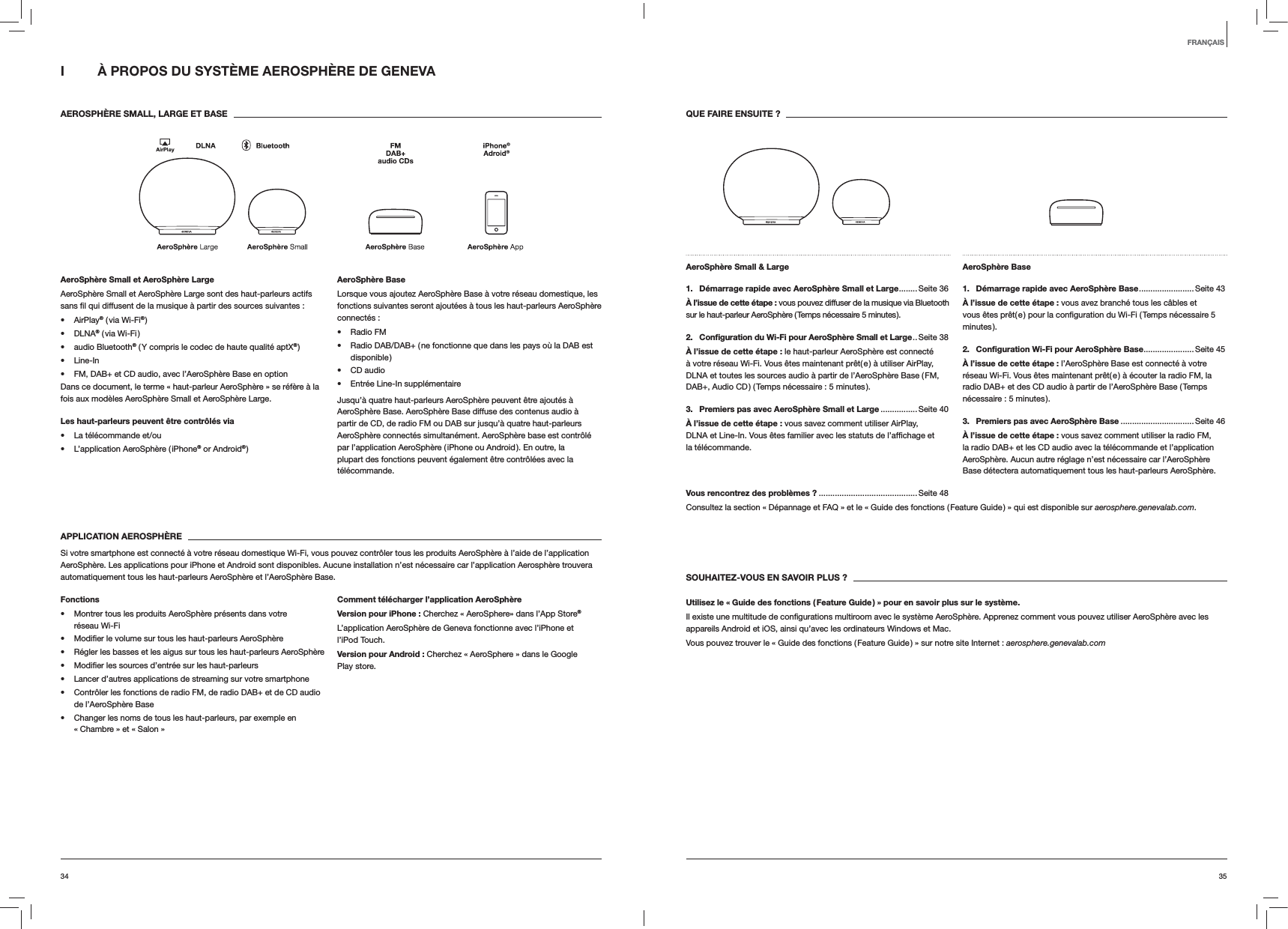 3534QUE FAIRE ENSUITE ?AeroSphère Small &amp; Large 1.  Démarrage rapide avec AeroSphère Small et Large ........Seite  36À l’issue de cette étape : vous pouvez diffuser de la musique via Bluetooth sur le haut-parleur AeroSphère ( Temps nécessaire 5 minutes ).2.  Conﬁguration du Wi-Fi pour AeroSphère Small et Large ..Seite  38À l’issue de cette étape : le haut-parleur AeroSphère est connecté à votre réseau Wi-Fi. Vous êtes maintenant prêt( e ) à utiliser AirPlay, DLNA et toutes les sources audio à partir de l’AeroSphère Base ( FM, DAB+, Audio CD ) ( Temps nécessaire : 5 minutes ).3.  Premiers pas avec AeroSphère Small et Large ................ Seite 40À l’issue de cette étape : vous savez comment utiliser AirPlay, la télécommande.AeroSphère Base 1.  Démarrage rapide avec AeroSphère Base ........................ Seite  43À l’issue de cette étape : vous avez branché tous les câbles et minutes ).2.  Conﬁguration Wi-Fi pour AeroSphère Base ......................Seite 45À l’issue de cette étape : l’AeroSphère Base est connecté à votre réseau Wi-Fi. Vous êtes maintenant prêt( e ) à écouter la radio FM, la radio DAB+ et des CD audio à partir de l’AeroSphère Base ( Temps nécessaire : 5 minutes ).3.  Premiers pas avec AeroSphère Base ................................Seite 46À l’issue de cette étape : vous savez comment utiliser la radio FM, la radio DAB+ et les CD audio avec la télécommande et l’application AeroSphère. Aucun autre réglage n’est nécessaire car l’AeroSphère Base détectera automatiquement tous les haut-parleurs AeroSphère.Vous rencontrez des problèmes ? ...........................................Seite 48Consultez la section « Dépannage et FAQ » et le « Guide des fonctions ( Feature Guide ) » qui est disponible sur aerosphere.genevalab.com.SOUHAITEZ-VOUS EN SAVOIR PLUS ?Utilisez le « Guide des fonctions ( Feature Guide ) » pour en savoir plus sur le système.appareils Android et iOS, ainsi qu’avec les ordinateurs Windows et Mac. Vous pouvez trouver le « Guide des fonctions ( Feature Guide ) » sur notre site Internet : aerosphere.genevalab.comI  À PROPOS DU SYSTÈME AEROSPHÈRE DE GENEVA AEROSPHÈRE SMALL, LARGE ET BASEAeroSphère Small et AeroSphère LargeAeroSphère Small et AeroSphère Large sont des haut-parleurs actifs  AirPlay® ( via Wi-Fi® ) DLNA® ( via Wi-Fi ) audio Bluetooth® ( Y compris le codec de haute qualité aptX® ) Line-In FM, DAB+ et CD audio, avec l’AeroSphère Base en optionDans ce document, le terme « haut-parleur AeroSphère » se réfère à la fois aux modèles AeroSphère Small et AeroSphère Large.Les haut-parleurs peuvent être contrôlés via  La télécommande et/ou L’application AeroSphère ( iPhone® or Android® )AeroSphère BaseLorsque vous ajoutez AeroSphère Base à votre réseau domestique, les fonctions suivantes seront ajoutées à tous les haut-parleurs AeroSphère connectés : Radio FM Radio DAB/DAB+ ( ne fonctionne que dans les pays où la DAB est disponible ) CD audio Entrée Line-In supplémentaireJusqu’à quatre haut-parleurs AeroSphère peuvent être ajoutés à AeroSphère Base. AeroSphère Base diffuse des contenus audio à partir de CD, de radio FM ou DAB sur jusqu’à quatre haut-parleurs AeroSphère connectés simultanément. AeroSphère base est contrôlé par l’application AeroSphère ( iPhone ou Android ). En outre, la plupart des fonctions peuvent également être contrôlées avec la télécommande. APPLICATION AEROSPHÈRESi votre smartphone est connecté à votre réseau domestique Wi-Fi, vous pouvez contrôler tous les produits AeroSphère à l’aide de l’application AeroSphère. Les applications pour iPhone et Android sont disponibles. Aucune installation n’est nécessaire car l’application Aerosphère trouvera automatiquement tous les haut-parleurs AeroSphère et l’AeroSphère Base.Fonctions Montrer tous les produits AeroSphère présents dans votre  réseau Wi-Fi  Régler les basses et les aigus sur tous les haut-parleurs AeroSphère  Lancer d’autres applications de streaming sur votre smartphone Contrôler les fonctions de radio FM, de radio DAB+ et de CD audio de l’AeroSphère Base Changer les noms de tous les haut-parleurs, par exemple en « Chambre » et « Salon »Comment télécharger l’application AeroSphèreVersion pour iPhone : Cherchez « AeroSphere» dans l’App Store®L’application AeroSphère de Geneva fonctionne avec l’iPhone et l’iPod Touch.Version pour Android : Cherchez « AeroSphere » dans le Google Play store.FRANÇAIS