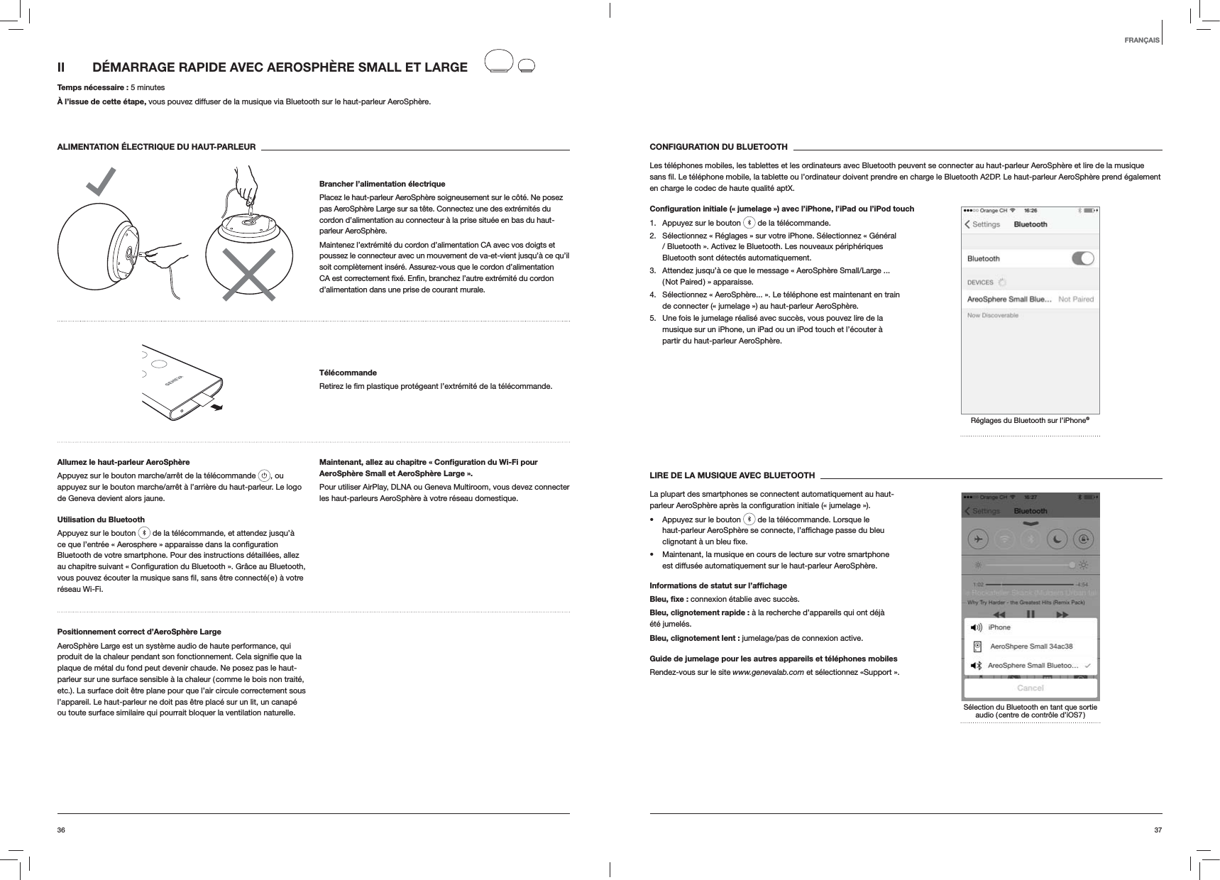 3736CONFIGURATION DU BLUETOOTHLes téléphones mobiles, les tablettes et les ordinateurs avec Bluetooth peuvent se connecter au haut-parleur AeroSphère et lire de la musique en charge le codec de haute qualité aptX.Conﬁguration initiale (« jumelage ») avec l’iPhone, l’iPad ou l’iPod touch1.  Appuyez sur le bouton   de la télécommande.2.  Sélectionnez « Réglages » sur votre iPhone. Sélectionnez « Général / Bluetooth ». Activez le Bluetooth. Les nouveaux périphériques Bluetooth sont détectés automatiquement. 3.  Attendez jusqu’à ce que le message « AeroSphère Small/Large ... ( Not Paired ) » apparaisse.4.  Sélectionnez « AeroSphère... ». Le téléphone est maintenant en train de connecter (« jumelage ») au haut-parleur AeroSphère.5.  Une fois le jumelage réalisé avec succès, vous pouvez lire de la musique sur un iPhone, un iPad ou un iPod touch et l’écouter à partir du haut-parleur AeroSphère.Réglages du Bluetooth sur l’iPhone®LIRE DE LA MUSIQUE AVEC BLUETOOTHLa plupart des smartphones se connectent automatiquement au haut- Appuyez sur le bouton   de la télécommande. Lorsque le  Maintenant, la musique en cours de lecture sur votre smartphone est diffusée automatiquement sur le haut-parleur AeroSphère.Informations de statut sur l’afﬁchageBleu, ﬁxe : connexion établie avec succès.Bleu, clignotement rapide : à la recherche d’appareils qui ont déjà été jumelés.Bleu, clignotement lent : jumelage/pas de connexion active.Guide de jumelage pour les autres appareils et téléphones mobilesRendez-vous sur le site www.genevalab.com et sélectionnez «Support ».Sélection du Bluetooth en tant que sortie audio ( centre de contrôle d’iOS7 )II  DÉMARRAGE RAPIDE AVEC AEROSPHÈRE SMALL ET LARGE Temps nécessaire : 5 minutesÀ l’issue de cette étape, vous pouvez diffuser de la musique via Bluetooth sur le haut-parleur AeroSphère.ALIMENTATION ÉLECTRIQUE DU HAUT-PARLEURBrancher l’alimentation électriquePlacez le haut-parleur AeroSphère soigneusement sur le côté. Ne posez pas AeroSphère Large sur sa tête. Connectez une des extrémités du cordon d’alimentation au connecteur à la prise située en bas du haut-parleur AeroSphère. Maintenez l’extrémité du cordon d’alimentation CA avec vos doigts et poussez le connecteur avec un mouvement de va-et-vient jusqu’à ce qu’il soit complètement inséré. Assurez-vous que le cordon d’alimentation d’alimentation dans une prise de courant murale.Télécommande télécommande.Allumez le haut-parleur AeroSphèreAppuyez sur le bouton marche/arrêt de la télécommande  , ou appuyez sur le bouton marche/arrêt à l’arrière du haut-parleur. Le logo de Geneva devient alors jaune.Utilisation du BluetoothAppuyez sur le bouton   de la télécommande, et attendez jusqu’à Bluetooth de votre smartphone. Pour des instructions détaillées, allez réseau Wi-Fi.Maintenant, allez au chapitre « Conﬁguration du Wi-Fi pour AeroSphère Small et AeroSphère Large ».Pour utiliser AirPlay, DLNA ou Geneva Multiroom, vous devez connecter les haut-parleurs AeroSphère à votre réseau domestique. Positionnement correct d’AeroSphère LargeAeroSphère Large est un système audio de haute performance, qui plaque de métal du fond peut devenir chaude. Ne posez pas le haut-parleur sur une surface sensible à la chaleur ( comme le bois non traité, etc.). La surface doit être plane pour que l’air circule correctement sous l’appareil. Le haut-parleur ne doit pas être placé sur un lit, un canapé ou toute surface similaire qui pourrait bloquer la ventilation naturelle.FRANÇAIS