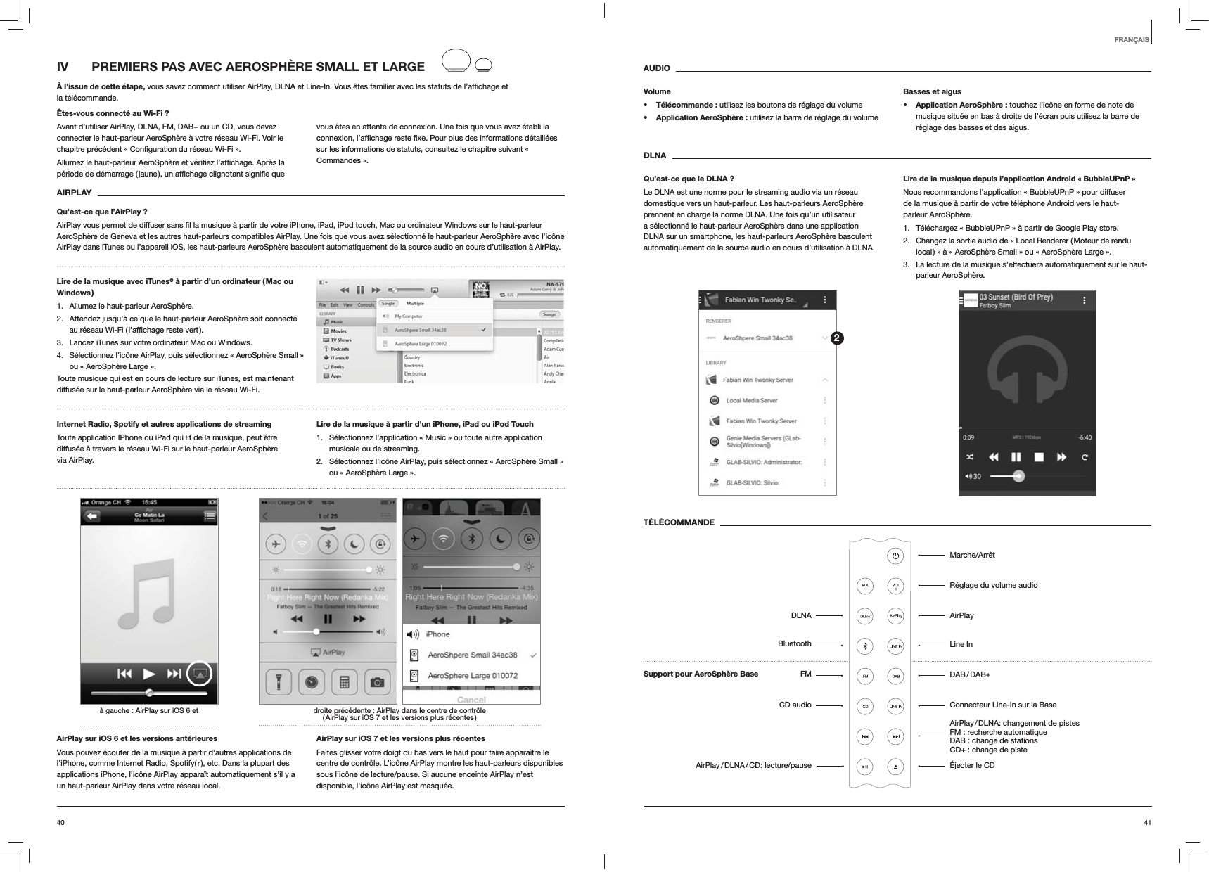 4140AUDIOVolumes Télécommande : utilisez les boutons de réglage du volumes Application AeroSphère : utilisez la barre de réglage du volumeBasses et aiguss Application AeroSphère : touchez l’icône en forme de note de musique située en bas à droite de l’écran puis utilisez la barre de réglage des basses et des aigus.DLNAQu’est-ce que le DLNA ?Le DLNA est une norme pour le streaming audio via un réseau domestique vers un haut-parleur. Les haut-parleurs AeroSphère prennent en charge la norme DLNA. Une fois qu’un utilisateur a sélectionné le haut-parleur AeroSphère dans une application DLNA sur un smartphone, les haut-parleurs AeroSphère basculent automatiquement de la source audio en cours d’utilisation à DLNA.Lire de la musique depuis l’application Android « BubbleUPnP »Nous recommandons l’application « BubbleUPnP » pour diffuser de la musique à partir de votre téléphone Android vers le haut-parleur AeroSphère.1.  Téléchargez « BubbleUPnP » à partir de Google Play store.2.  Changez la sortie audio de « Local Renderer ( Moteur de rendu local ) » à « AeroSphère Small » ou « AeroSphère Large ».3.  La lecture de la musique s’effectuera automatiquement sur le haut-parleur AeroSphère.TÉLÉCOMMANDEIV  PREMIERS PAS AVEC AEROSPHÈRE SMALL ET LARGEÀ l’issue de cette étape, la télécommande.Êtes-vous connecté au Wi-Fi ?Avant d’utiliser AirPlay, DLNA, FM, DAB+ ou un CD, vous devez connecter le haut-parleur AeroSphère à votre réseau Wi-Fi. Voir le vous êtes en attente de connexion. Une fois que vous avez établi la sur les informations de statuts, consultez le chapitre suivant « Commandes ».  AIRPLAYQu’est-ce que l’AirPlay ?AeroSphère de Geneva et les autres haut-parleurs compatibles AirPlay. Une fois que vous avez sélectionné le haut-parleur AeroSphère avec l’icône AirPlay dans iTunes ou l’appareil iOS, les haut-parleurs AeroSphère basculent automatiquement de la source audio en cours d’utilisation à AirPlay.Lire de la musique avec iTunes@ à partir d’un ordinateur ( Mac ou Windows )1.  Allumez le haut-parleur AeroSphère.2.  Attendez jusqu’à ce que le haut-parleur AeroSphère soit connecté 3.  Lancez iTunes sur votre ordinateur Mac ou Windows.4.  Sélectionnez l’icône AirPlay, puis sélectionnez « AeroSphère Small » ou « AeroSphère Large ».Toute musique qui est en cours de lecture sur iTunes, est maintenant diffusée sur le haut-parleur AeroSphère via le réseau Wi-Fi.Internet Radio, Spotify et autres applications de streaming Toute application IPhone ou iPad qui lit de la musique, peut être diffusée à travers le réseau Wi-Fi sur le haut-parleur AeroSphère via AirPlay.Lire de la musique à partir d’un iPhone, iPad ou iPod Touch1.  Sélectionnez l’application « Music » ou toute autre application musicale ou de streaming.2.  Sélectionnez l’icône AirPlay, puis sélectionnez « AeroSphère Small » ou « AeroSphère Large ».droite précédente : AirPlay dans le centre de contrôle ( AirPlay sur iOS 7 et les versions plus récentes )à gauche : AirPlay sur iOS 6 etAirPlay sur iOS 6 et les versions antérieuresVous pouvez écouter de la musique à partir d’autres applications de l’iPhone, comme Internet Radio, Spotify( r ), etc. Dans la plupart des applications iPhone, l’icône AirPlay apparaît automatiquement s’il y a un haut-parleur AirPlay dans votre réseau local. AirPlay sur iOS 7 et les versions plus récentesFaites glisser votre doigt du bas vers le haut pour faire apparaître le centre de contrôle. L’icône AirPlay montre les haut-parleurs disponibles sous l’icône de lecture/pause. Si aucune enceinte AirPlay n’est disponible, l’icône AirPlay est masquée.FRANÇAIS2Marche/ArrêtRéglage du volume audioAirPlayLine In DAB / DAB+Connecteur Line-In sur la Base AirPlay / DLNA: changement de pistes   FM : recherche automatique  DAB : change de stations  CD+ : change de piste Éjecter le CDDLNABluetoothFMCD audioAirPlay / DLNA / CD:  lecture/pauseSupport pour AeroSphère Base 