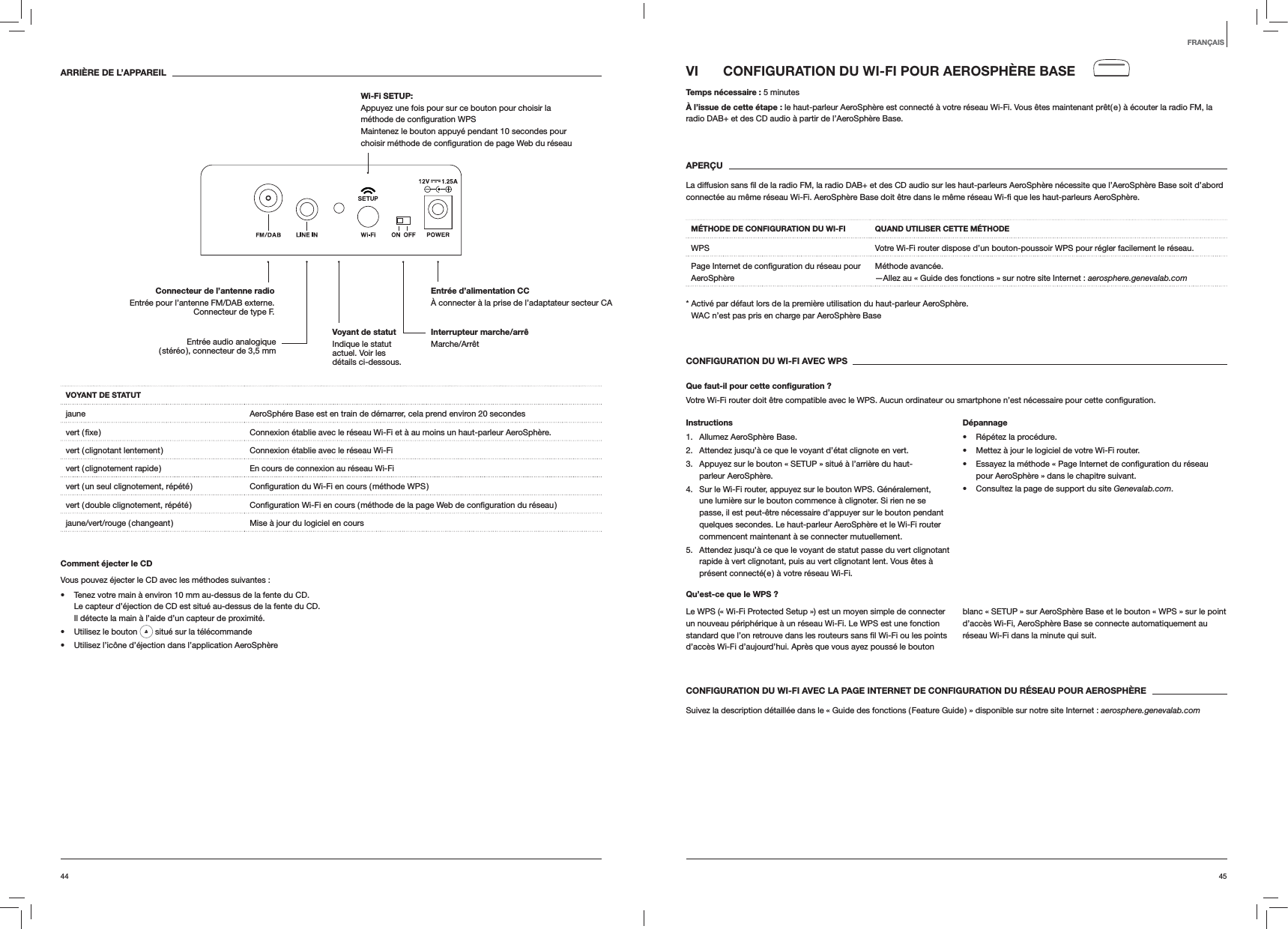 4544VI  CONFIGURATION DU WI-FI POUR AEROSPHÈRE BASETemps nécessaire : 5 minutesÀ l’issue de cette étape : le haut-parleur AeroSphère est connecté à votre réseau Wi-Fi. Vous êtes maintenant prêt( e ) à écouter la radio FM, la radio DAB+ et des CD audio à partir de l’AeroSphère Base. APERÇU AeroSphère.MÉTHODE DE CONFIGURATION DU WI-FI QUAND UTILISER CETTE MÉTHODEWPS Votre Wi-Fi router dispose d’un bouton-poussoir WPS pour régler facilement le réseau.AeroSphèreMéthode avancée. —Allez au « Guide des fonctions » sur notre site Internet : aerosphere.genevalab.com*  Activé par défaut lors de la première utilisation du haut-parleur AeroSphère. WAC n’est pas pris en charge par AeroSphère BaseCONFIGURATION DU WI-FI AVEC WPSQue faut-il pour cette conﬁguration ?Votre Wi-Fi router doit être compatible avec le WPS. Aucun ordinateur ou smartphone n’est nécessaire pour cette Instructions1. Allumez AeroSphère Base.2.  Attendez jusqu’à ce que le voyant d’état clignote en vert.3.  Appuyez sur le bouton « SETUP » situé à l’arrière du haut-parleur AeroSphère.4.  Sur le Wi-Fi router, appuyez sur le bouton WPS. Généralement, une lumière sur le bouton commence à clignoter. Si rien ne se passe, il est peut-être nécessaire d’appuyer sur le bouton pendant quelques secondes. Le haut-parleur AeroSphère et le Wi-Fi router commencent maintenant à se connecter mutuellement.5.  Attendez jusqu’à ce que le voyant de statut passe du vert clignotant rapide à vert clignotant, puis au vert clignotant lent. Vous êtes à présent connecté( e ) à votre réseau Wi-Fi.Dépannage Répétez la procédure. Mettez à jour le logiciel de votre Wi-Fi router. pour AeroSphère » dans le chapitre suivant. Consultez la page de support du site Genevalab.com.Qu’est-ce que le WPS ?Le WPS (« Wi-Fi Protected Setup ») est un moyen simple de connecter un nouveau périphérique à un réseau Wi-Fi. Le WPS est une fonction d’accès Wi-Fi d’aujourd’hui. Après que vous ayez poussé le bouton blanc « SETUP » sur AeroSphère Base et le bouton « WPS » sur le point d’accès Wi-Fi, AeroSphère Base se connecte automatiquement au réseau Wi-Fi dans la minute qui suit.CONFIGURATION DU WI-FI AVEC LA PAGE INTERNET DE CONFIGURATION DU RÉSEAU POUR AEROSPHÈRESuivez la description détaillée dans le « Guide des fonctions ( Feature Guide ) » disponible sur notre site Internet : aerosphere.genevalab.comARRIÈRE DE L’APPAREILVOYANT DE STATUTjaune AeroSphére Base est en train de démarrer, cela prend environ 20 secondes Connexion établie avec le réseau Wi-Fi et à au moins un haut-parleur AeroSphère.vert ( clignotant lentement ) Connexion établie avec le réseau Wi-Fivert ( clignotement rapide ) En cours de connexion au réseau Wi-Fivert ( un seul clignotement, répété ) vert ( double clignotement, répété ) jaune/vert/rouge ( changeant ) Mise à jour du logiciel en coursComment éjecter le CDVous pouvez éjecter le CD avec les méthodes suivantes : Tenez votre main à environ 10 mm au-dessus de la fente du CD.  Le capteur d’éjection de CD est situé au-dessus de la fente du CD. Il détecte la main à l’aide d’un capteur de proximité. Utilisez le bouton   situé sur la télécommande Utilisez l’icône d’éjection dans l’application AeroSphèreFRANÇAISInterrupteur marche/arrê Marche/ArrêtEntrée d’alimentation CC À connecter à la prise de l’adaptateur secteur CAConnecteur de l’antenne radio  Entrée pour l’antenne FM/DAB externe. Connecteur de type F.Wi-Fi SETUP:  Appuyez une fois pour sur ce bouton pour choisir la  Maintenez le bouton appuyé pendant 10 secondes pour Entrée audio analogique ( stéréo ), connecteur de 3,5 mmVoyant de statut  Indique le statut actuel. Voir les détails ci-dessous.