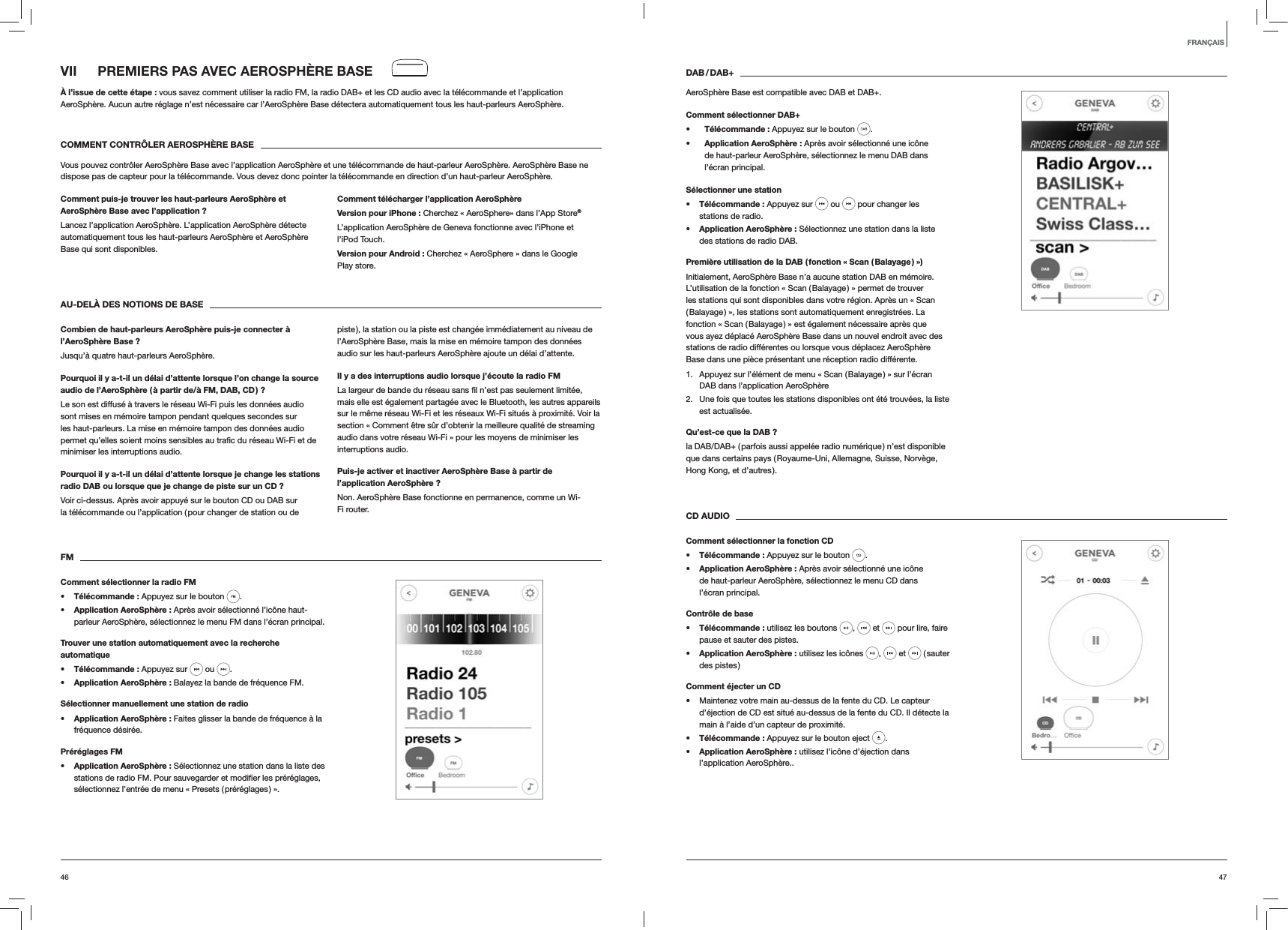 4746DAB / DAB+AeroSphère Base est compatible avec DAB et DAB+.Comment sélectionner DAB+s Télécommande : Appuyez sur le bouton  . s Application AeroSphère : Après avoir sélectionné une icône de haut-parleur AeroSphère, sélectionnez le menu DAB dans l’écran principal.Sélectionner une stations Télécommande : Appuyez sur   ou   pour changer les stations de radio.s Application AeroSphère : Sélectionnez une station dans la liste des stations de radio DAB.Première utilisation de la DAB ( fonction « Scan ( Balayage ) »)Initialement, AeroSphère Base n’a aucune station DAB en mémoire. L’utilisation de la fonction « Scan ( Balayage ) » permet de trouver les stations qui sont disponibles dans votre région. Après un « Scan ( Balayage ) », les stations sont automatiquement enregistrées. La fonction « Scan ( Balayage ) » est également nécessaire après que vous ayez déplacé AeroSphère Base dans un nouvel endroit avec des stations de radio différentes ou lorsque vous déplacez AeroSphère Base dans une pièce présentant une réception radio différente.1.  Appuyez sur l’élément de menu « Scan ( Balayage ) » sur l’écran DAB dans l’application AeroSphère2.  Une fois que toutes les stations disponibles ont été trouvées, la liste est actualisée. Qu’est-ce que la DAB ?la DAB/DAB+ ( parfois aussi appelée radio numérique ) n’est disponible que dans certains pays ( Royaume-Uni, Allemagne, Suisse, Norvège, Hong Kong, et d’autres ). CD AUDIOComment sélectionner la fonction CDs Télécommande : Appuyez sur le bouton  . s Application AeroSphère : Après avoir sélectionné une icône de haut-parleur AeroSphère, sélectionnez le menu CD dans l’écran principal.Contrôle de bases Télécommande : utilisez les boutons  ,   et   pour lire, faire pause et sauter des pistes.s Application AeroSphère : utilisez les icônes  ,   et   ( sauter des pistes )Comment éjecter un CD Maintenez votre main au-dessus de la fente du CD. Le capteur d’éjection de CD est situé au-dessus de la fente du CD. Il détecte la main à l’aide d’un capteur de proximité.s Télécommande : Appuyez sur le bouton eject  .s Application AeroSphère : utilisez l’icône d’éjection dans l’application AeroSphère..VII  PREMIERS PAS AVEC AEROSPHÈRE BASEÀ l’issue de cette étape : vous savez comment utiliser la radio FM, la radio DAB+ et les CD audio avec la télécommande et l’application AeroSphère. Aucun autre réglage n’est nécessaire car l’AeroSphère Base détectera automatiquement tous les haut-parleurs AeroSphère.COMMENT CONTRÔLER AEROSPHÈRE BASEVous pouvez contrôler AeroSphère Base avec l’application AeroSphère et une télécommande de haut-parleur AeroSphère. AeroSphère Base ne dispose pas de capteur pour la télécommande. Vous devez donc pointer la télécommande en direction d’un haut-parleur AeroSphère.Comment puis-je trouver les haut-parleurs AeroSphère et AeroSphère Base avec l’application ?Lancez l’application AeroSphère. L’application AeroSphère détecte automatiquement tous les haut-parleurs AeroSphère et AeroSphère Base qui sont disponibles.Comment télécharger l’application AeroSphèreVersion pour iPhone : Cherchez « AeroSphere» dans l’App Store®L’application AeroSphère de Geneva fonctionne avec l’iPhone et l’iPod Touch.Version pour Android : Cherchez « AeroSphere » dans le Google Play store.AU-DELÀ DES NOTIONS DE BASECombien de haut-parleurs AeroSphère puis-je connecter à l’AeroSphère Base ?Jusqu’à quatre haut-parleurs AeroSphère.Pourquoi il y a-t-il un délai d’attente lorsque l’on change la source audio de l’AeroSphère ( à partir de/à FM, DAB, CD ) ?Le son est diffusé à travers le réseau Wi-Fi puis les données audio sont mises en mémoire tampon pendant quelques secondes sur les haut-parleurs. La mise en mémoire tampon des données audio minimiser les interruptions audio. Pourquoi il y a-t-il un délai d’attente lorsque je change les stations radio DAB ou lorsque que je change de piste sur un CD ?Voir ci-dessus. Après avoir appuyé sur le bouton CD ou DAB sur la télécommande ou l’application ( pour changer de station ou de piste ), la station ou la piste est changée immédiatement au niveau de l’AeroSphère Base, mais la mise en mémoire tampon des données audio sur les haut-parleurs AeroSphère ajoute un délai d’attente.Il y a des interruptions audio lorsque j’écoute la radio FMmais elle est également partagée avec le Bluetooth, les autres appareils sur le même réseau Wi-Fi et les réseaux Wi-Fi situés à proximité. Voir la section « Comment être sûr d’obtenir la meilleure qualité de streaming audio dans votre réseau Wi-Fi » pour les moyens de minimiser les interruptions audio.Puis-je activer et inactiver AeroSphère Base à partir de l’application AeroSphère ?Non. AeroSphère Base fonctionne en permanence, comme un Wi-Fi router.FMComment sélectionner la radio FMs Télécommande : Appuyez sur le bouton  . s Application AeroSphère : Après avoir sélectionné l’icône haut-parleur AeroSphère, sélectionnez le menu FM dans l’écran principal.Trouver une station automatiquement avec la recherche automatiques Télécommande : Appuyez sur   ou  .s Application AeroSphère : Balayez la bande de fréquence FM.Sélectionner manuellement une station de radios Application AeroSphère : Faites glisser la bande de fréquence à la fréquence désirée.Préréglages FMs Application AeroSphère : Sélectionnez une station dans la liste des sélectionnez l’entrée de menu « Presets ( préréglages ) ».FRANÇAIS