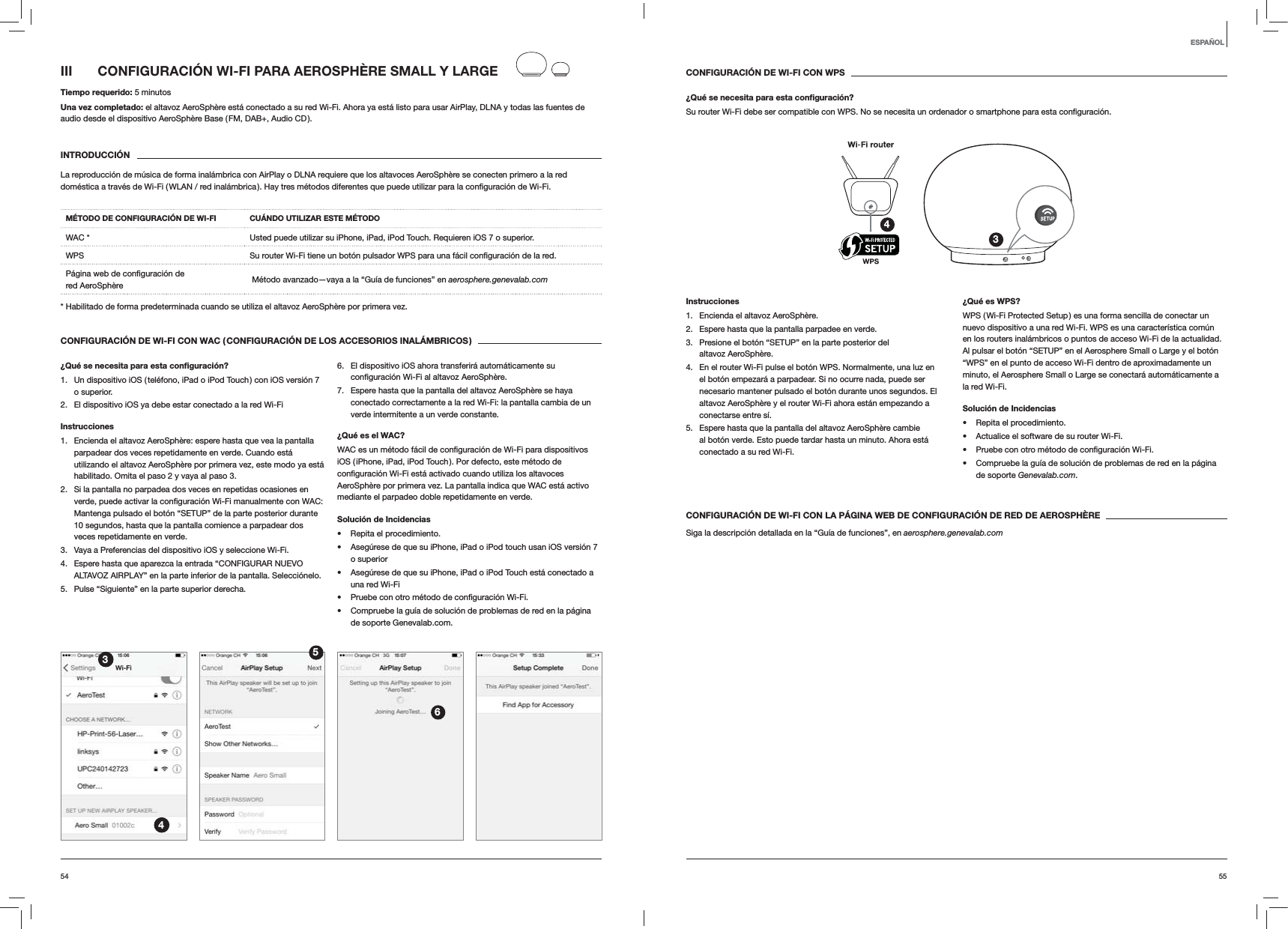 5554CONFIGURACIÓN DE WI-FI CON WPS¿Qué se necesita para esta conﬁguración?Su router Wi-Fi debe ser compatible con WPS. No se necesita un ordenador o smartphone para esta 34Instrucciones1.  Encienda el altavoz AeroSphère.2.  Espere hasta que la pantalla parpadee en verde.3.  Presione el botón “SETUP” en la parte posterior del altavoz AeroSphère.4.  En el router Wi-Fi pulse el botón WPS. Normalmente, una luz en el botón empezará a parpadear. Si no ocurre nada, puede ser necesario mantener pulsado el botón durante unos segundos. El altavoz AeroSphère y el router Wi-Fi ahora están empezando a conectarse entre sí.5.  Espere hasta que la pantalla del altavoz AeroSphère cambie al botón verde. Esto puede tardar hasta un minuto. Ahora está conectado a su red Wi-Fi. ¿Qué es WPS?WPS ( Wi-Fi Protected Setup ) es una forma sencilla de conectar un nuevo dispositivo a una red Wi-Fi. WPS es una característica común en los routers inalámbricos o puntos de acceso Wi-Fi de la actualidad. Al pulsar el botón “SETUP” en el Aerosphere Small o Large y el botón “WPS” en el punto de acceso Wi-Fi dentro de aproximadamente un minuto, el Aerosphere Small o Large se conectará automáticamente a la red Wi-Fi.Solución de Incidencias Repita el procedimiento. Actualice el software de su router Wi-Fi.  Compruebe la guía de solución de problemas de red en la página de soporte Genevalab.com.CONFIGURACIÓN DE WI-FI CON LA PÁGINA WEB DE CONFIGURACIÓN DE RED DE AEROSPHÈRESiga la descripción detallada en la “Guía de funciones”, en aerosphere.genevalab.comIII  CONFIGURACIÓN WI-FI PARA AEROSPHÈRE SMALL Y LARGETiempo requerido: 5 minutosUna vez completado: el altavoz AeroSphère está conectado a su red Wi-Fi. Ahora ya está listo para usar AirPlay, DLNA y todas las fuentes de audio desde el dispositivo AeroSphère Base ( FM, DAB+, Audio CD ).INTRODUCCIÓNLa reproducción de música de forma inalámbrica con AirPlay o DLNA requiere que los altavoces AeroSphère se conecten primero a la red MÉTODO DE CONFIGURACIÓN DE WI-FI CUÁNDO UTILIZAR ESTE MÉTODOWAC * Usted puede utilizar su iPhone, iPad, iPod Touch. Requieren iOS 7 o superior.WPS  red. red AeroSphère   Método avanzado—vaya a la “Guía de funciones” en aerosphere.genevalab.com* Habilitado de forma predeterminada cuando se utiliza el altavoz AeroSphère por primera vez.CONFIGURACIÓN DE WI-FI CON WAC ( CONFIGURACIÓN DE LOS ACCESORIOS INALÁMBRICOS )¿Qué se necesita para esta conﬁguración?1.  Un dispositivo iOS ( teléfono, iPad o iPod Touch ) con iOS versión 7 o superior.2.  El dispositivo iOS ya debe estar conectado a la red Wi-FiInstrucciones1.  Encienda el altavoz AeroSphère: espere hasta que vea la pantalla parpadear dos veces repetidamente en verde. Cuando está utilizando el altavoz AeroSphère por primera vez, este modo ya está habilitado. Omita el paso 2 y vaya al paso 3.2.  Si la pantalla no parpadea dos veces en repetidas ocasiones en  WAC: Mantenga pulsado el botón “SETUP” de la parte posterior durante 10 segundos, hasta que la pantalla comience a parpadear dos veces repetidamente en verde.3.  Vaya a Preferencias del dispositivo iOS y seleccione Wi-Fi.4.  Espere hasta que aparezca la entrada “CONFIGURAR NUEVO ALTAVOZ AIRPLAY” en la parte inferior de la pantalla. Selecciónelo.5.  Pulse “Siguiente” en la parte superior derecha.6.  El dispositivo iOS ahora transferirá automáticamente su  AeroSphère.7.  Espere hasta que la pantalla del altavoz AeroSphère se haya conectado correctamente a la red Wi-Fi: la pantalla cambia de un verde intermitente a un verde constante. ¿Qué es el WAC?iOS ( iPhone, iPad, iPod Touch ). Por defecto, este método de AeroSphère por primera vez. La pantalla indica que WAC está activo mediante el parpadeo doble repetidamente en verde.Solución de Incidencias Repita el procedimiento. Asegúrese de que su iPhone, iPad o iPod touch usan iOS versión 7 o superior Asegúrese de que su iPhone, iPad o iPod Touch está conectado a una red Wi-Fi  Compruebe la guía de solución de problemas de red en la página de soporte Genevalab.com.3456ESPAÑOL
